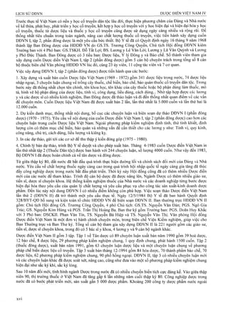 Trước thực tể Việt Nam có nền y học cổ truyền dân tộc lâu đời, thực hiện phương châm của Đảng và Nhà nước
về kế thừa, phát huy, phát triển y học cổ truyền, kết hợp y học cổ truyền với y học hiện đại và hiện đại hóa y học
cổ truyền, thuốc từ dược liệu và thuốc y học cổ truyền cũng được sử dụng ngày càng nhiều và rộng rãi. Đê
thống nhất tiêu chuẩn trong toàn ngành, nâng cao chất lượng thụốc cổ truyền, việc tiến hành xây dựng cuôn
DĐVN I, tập 2, phần đông dược là một yêu cầu bức thiết. Bộ Y tế đã có Quyết định ngày 16 tháng 9 năm 1968
thành lập Ban Đông dược của HĐDĐ VN do G S.TS. Trương Công Quyền, Ghủ tịch Hội đồng DĐVN kiêm
Trưởng ban với 4 Phó ban: G S.TSK H . Đỗ Tất Lợi; BS. Lương y Lê Văn Lời; Lương y Lã Văn Quỳnh và Lương
y Phó Đức Thành. Ban Đông dược có 3 tiểu ban: Dược liệu, Y lý Đông y và Bào chế. số thành vịên tham gia
xây dựng cuốn Dược diển Việt Nam I, tập 2 (phần đông dược) gồm 5 cán bộ chuyên trách trong tổng số 8 cán
bộ thuộc biên chế Văn phòng HĐDĐ VN lúc đó, cùng 23 ủy viên, 11 cộng tác viên và 7 cơ quan.
Việc xây dựng DĐVN I, tập 2 (phần đông dược) được tiến hành qua các bước:
1. Xây dựng và xuất bản cuốn Dược liệu Việt Nam (1969 - 1972) gồm 341 dược liệu trọng nước, 74 dược liệu
nhập ngoại, 3 chuyên luận chung về trồng cây thuốc, chế biến, bào chế, bảo quản thuốc cổ truyền dân tộc. Trong
bước này đã thống nhất chọn tên chính, tên khoa học, tên khác của cây thuốc hoặc bộ phận dùng làm thuốc, mô
tả, hình vẽ bộ phận dùng của dược liệu, tính vị, công dụng, liều dùng, cách dùng... Nhờ tập hợp được các lương
y và các dược sĩ có nhiều kinh nghiệm, Ban Đông được đã thảo luận và đi đến thống nhất quan điểm về các vân
đề chuyên môn. Cuốn Dược liệu Việt Nam đã được xuất bán 2 lần, lần thứ nhất là 5.000 cuốn và lần thứ hai là
1 2 . 0 0 0 cuốn.
2. Dự kiến danh mục, thống nhất nội dung, bố cục các chuyên luận và biên soạn dự thảo DĐVN I (phần đông
dược) (1970 - 1975). Yêu cầu về nội dung của cuốn Dược điển Việt Nam I, tập 2 (phần đông dược) cao hơn các
chuyên luận trong cuốn Dược iiệu Việt Nam. Ngoài phương pháp kiểm nghiệm định tính, thử tinh khiết, định
lượng còn có thêm mục chế biến, bảo quản và những vấn đề cần thiết cho các lương y như: Tính vị, quy kinh,
công năng, chủ trị, cách dùng, liều lượng và kiêng kỵ.
3. In các dựthảo, gửi tới các cơ sở để thu thập ý kiến đóng góp (1975 - 1980).
4. Chình lý bản dự thảo, trình Bộ Y tể duyệt và cho phép xuất bản. Tháng 4-1983 cuốn Dược điển Việt Nam in
lần thứ nhất tập 2 (Thuốc Dân tộc) được ban hành với 244 chuyên luận, số lượng 4000 cuốn. Như vậy đến 1983,
Bộ DĐVN I đã được hoàn chỉnh cả về tân dược và đông dược.
Từ giữa thập kỷ 80, đất nước đã bắt đầu quá trình thực hiện đường lối và chính sách đổi mới của Đảng và Nhà
nước. Yêu cầu về chất lượng thuốc ngày càng cao trong quả trình hội nhập quốc tế ngày càng gia tăng đã thúc
đẩy công nghiệp dược trong nước bắt đầu phát triển. Thời kỳ này Hội đồng cũng đã có thêm nhiều Dược điển
mới của các nước để tham khảo. Trinh độ cán bộ dược đã được nâng lên, Ngành Dược có thêm nhiều giáo sư,
tiến sĩ, dược sĩ chuyên khoa. Hệ thống kiểm nghiệm thuốc của Nhà nước và các doanh nghiệp từng bước được
hiện đại hóa theo yêu cầu của quản lý chất lượng và yêu cầu phục vụ cho công tác sản xuất-kinh doanh dược
phẩm. Đến lúc này nội dung DĐVN I có nhiều điểm không còn phù hợp. Việc soạn thảo Dược điển Việt Nam
lần thứ 2 (DĐVN II) đã trở thành một yêu cầu thực tế. Ngày 12/5/1984 Bộ Y tế đã ban hành Quyết định
328/BYT -Q Đ bổ sung và kiện toàn tổ chức H ĐDĐ V N để biên soạn D Đ V N II. Ban thường trực H ĐDĐ V N II
gồm: Chủ tịch Hội đồng GS. Trương Công Quyền, 4 phó Chủ tịch: G S.TS. Nguyễn Văn Đàn; PGS. Ngô Gia
Trúc; GS. Nguyễn Kim Hùng và PGS. Trần Thị Hoàng Ba. Ban thư ký gồm Trưởng ban: PGS. Doãn Huy Khắc
với 3 Phó ban: D SCKII. Phan Văn Tín, TS. Nguyễn B á Hiệp và TS. Nguyễn Văn Thị. Văn phòng Hội đồng
Dược điển Việt Nam là một đơn vị hành chính chuyên môn, trong biên chế Viện Kiểm nghiệm, giúp việc cho
Ban Thường trực và Ban Thư ký. Tổng số cán bộ tham gia xây dựng DĐVN II là 221 người gồm các giáo sư,
tiến sĩ, dược sĩ chuyên khoa, trong đó có 5 bác sĩ y khoa, 4 lương y và 9 cán bộ ngành khác.
Dược điển Việt Nam II gồm 3 tập. Tập 1 về Tân dược có 89 chuyên luận xuất bản năm 1990 gồm 39 hoá dược,
12 bào chế, 8 dược liệu, 29 phương pháp kiểm nghiệm chung, 1 quy định chung, phát hành 1500 cuốn. Tập 2
(thuốc đông dược), xuất bản năm 19 9 1, gồm 63 chuyên luận dược liệu và một chuyên luận chung về phương
pháp chế biến dược liệu cổ truyền. Tập 3 xuất bản tháng 12-1994 gồm 84 hóa dược, 70 thành phẩm bào chế, 70
dược liệu, 62 phương pháp kiểm nghiệm chung, 90 phổ hồng ngoại. DĐVN II, tập 3 có nhiều chuyên luận mới
và các chuyên iuận khác đã được soát xét, nâng cao, cũng như đưa vào một số phưong pháp kiểm nghiệm chung
hiện đại như sắc ký khí, sắc ký lỏng.
Sau 10 năm đổi mới, tình hình ngành Dược trong nước đã có nhiều chuyển biến tích cực đáng kể. Vào giữa thập
niên 90, thị trường thuốc ở Việt Nam đã tăng gấp 6 lần những năm cuối thập kỷ 80. Công nghiệp dược trong
nước đã cò bước phát triển mới, sản xuất gần 5 000 dược phẩm. Khoảng 200 công ty dược phẩm nước ngoài
XVi
 