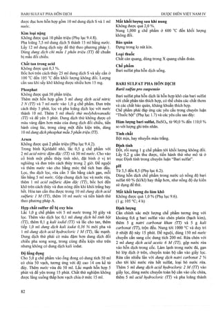 được đục hơn hỗn hợp gồm 10 ml dung dịch s và 1 ml Mất khối lượng sau khi nung
nước. Không được quá 2,0 %.
. __ Nung 1,000 g chế phẩm ở 600 °c đến khối lượng
Kim loại nặng ;, V 2x. ° ^
Không được quá 10 phần triệu (Phụ lục 9.4.8). OI.
Pha loãng 7,5 ml dung dịch s thành 15 ml bằng nước. Bảo quản
Lấy 12 ml dung dịch này để thử theo phương pháp 1. Đựng trong lọ nút kín.
Dùng dung dịch chì mẫu 1 phần triệu (TT) để chuẩn L • th "c
bi mau đoi chieu. quang, dùng trong X quang chẩn đoán.
Chế phẫn.
ong ược qua , 0 ^ , ; ; , Bari Sulfat pha hỗn dịchuống.
Bôc hơi trên cách thuy 25 mi dung dịch s và sây căn ở
100 đến 105 đến khối lượng không đổi. Lượng
cắn sau khi sấy khô không được nhiều hơn 15 mg. BARI SULFAT PHA HỖN DICH
Phosphat Bariỉ sulfas pro suspensio
Không được quá 50 phần triệu. Bari Sulfat pha hỗn dịch lấ hỗn họỊ) khô của bari Sulfat
Thêm một hỗn hạp gồm 3 ml dung^ dịch acid nitric phân tán thích hợp, có thể chứa các chất thơm
2 N (TT) và 7 ml nước vào 1,0 g chế phấm. Đun trên yà các chât bảò quản, kháng khuẩn thích hợp.
cách thủy 5 phút, lọc và pha loãng dịch lọc với nước Chê phâm phải ầ p ứng các yêu cầu trong chuyên luận
thành 10 ml. Thêm 5 ml thuôc thử molybdovanadic bột” (Phụ lục 1.7) và các yêu cầu sau đây:
(TT) và đê yên 5 phút. Dung dịch thử không được có ■
màu vàng đậm hơn màu của dung dịch đối chiếu, tiến Hàm lượng ban Sulfat, BaS04, từ 90,0 % đên 110,0 %
hành cùng lúc, ừong cùng một điều kiện ừên, dùng so với lưọtig ghi ừên nhãn.
10 ml dimg dịchphosphat mẫu 5'phần ừiệu (TI). Tính chất
Arsen Bột mịn, hay nhuyễn màu trắng.
Không được quá 2 phần triệu (Phụ lục 9.4.2). Đinh tính
Trong bình Kjeldahl nhỏ,' lăc 0,5 g chế phẩm với d I” roi nunẹ 1 g chế phẩm tới khối lượng không đổi.
2 ml acid nitric đậm đặc (TI) và 30 ml nước. Cho vào Lây 0,2 g can thu được, tiến hành thư như mô tả ở
cổ bình một phễu thủy tinh nhỏ, đặt bình ở vị ừí mục Định tính trong chuyên luận “Bari Sulfat”,
nghiêng và đun trên cách thủy trong 2 giờ. Để nguội
và thêm nước vào cho bằng mức thể tích ban đầu. p, . ^ ,
Lọc, thu dịch lọc, rửa cắn 3 lần bằng cách gạn, mỗi „Ỳ u~ u ’ ' ' - u •
lần bằng 5 ml mró-c. Gộp chung dịch lọc và nước riia, hôn d^h chê phâm trong nước có nông độ b ji
thêm 1 ml acid sulfuric đậm đặc (TT), böc hơi đến 60 % (kl/kl) hay thấp hơn, như nồng độ dự kiến
khô trên cách thủy và đun nóng đến khi khói trắng bay đe t ư.
hết. Hòa tan cắn thu được trong 10 ml dung dịch acid M ất khối lương do làm khô
sulfuric 1 M (TT), thêm 10 ml nước và tiến hành thử Không được quá 1,0 % (Phụ lục 9.6).
theo phương pháp A. (1 g; 105 °C; 4 h)
Hợp chất sulfur dễ bị oxy hóa Định lượng
Lắc 1,0 g chế phẩm với 5 ml nước trong 30 giây và Cân chính xác một lượng chế phẩm tưong ứng với
lọc. Thêm vào dịch lọc 0,1 ml dung dịch hồ tỉnh bột khoảng 0,6 g bari Sulfat vào chén platin (bạch kim),
(TT), thêm 0,1 g kali iodid (TT) và lăc cho tạn, thêm thêm 5 g natri carbonat khan (TT) và 5 g kali
tiếp 1,0 ml dung dịch kali ỉodat 0,36 % mới pha và carbonat (TY), trộn đều. Nung tới 1000 °c và duy trì
1 ml dung dịch acid hydrodoric 1 M (TT), lắc mạnh, ở nhiệt độ này 15 phút. Để nguội, dùng 150 ml nước
Dung dịch thử phải có màu đậm hem dụng dịch đôi chuyển cắn sang cốc dung tích 200 ml. Rửa chén với
chiêu pha song song, trong cỊàng điêu kiện như trên 2 ml dung dịch acid acetic 6 M (TT), gộp nước rửa
nhưng không có dung dịch kali iodat. trong cốc. Làm lạnh trong nước đá, gạn
Độ lắng đọng bỏ lớp dịch ờ ừên, chuyển toàn bộ cắn vào giấy lọc.
Cho 5,0 g chế phẩm vào ống đong có dung tích 50 ml Rửa cắn nhiều lần với dung dịch natrỉ carbonat 2 %
có chia 50 vạch, tương ứng với độ cao 14 cm kể từ cho tới khi nước rửa hết Sulfat, loại bỏ nước rửa.
đáy. Thêm nước vừa đủ 50 ml. Lắc mạnh hỗn hợp 5 Thêm 5 ml dung dịch acid hydrocloric 2 M (TT) vào
phút và để yên trong 15 phút. Chất thử nghiệm không giấy lọc, dùng nước chuyển toàn bộ cắn vào cốc chứa,
được lắng xuống thấp hơn vạch chia ở mức 15 ml. thêm 5 ml acid hydrocloric (TT) và pha loãng thành
 
