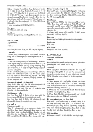 100 ml với nước. Thêm 10 mỉ dung dịch amoni acetat
40 % (TT), 25 ml dung dịch kaỉi dicromat 10 % và
10 g ure (TT). Đậy cốc và để trong tù sấy ở nhiệt độ
80 °G đến 85 °c trong 16 giờ. Lọc dung dịch khi còn
đang nóng qua phễu xốp thủy tinh số 4. Đầu tiên rửa
cắn với dung dịch kalì dicrờmat 0,5 %, cuối cùng với
2 ml nước, sấy cắn thu được ở 105 °c tới khối lượng
không đổi.
1 g cắn tương ứng với 0,9213 g BaS04.
Bảo quản
Nơi khô mát, tránh ánh sáng.
Loại thuốc
Chất cản quang (không phối hợp) đường tiêu hóa.
BẠC NITRAT
Argenti nitras
AgNO, p.t.l: 169,9
Nhôm, bismuth, đồng và chì
Hòa tan 1,0 g chế phẩm trong hỗn họp gồm 4 ml dung
dịch amoniac đậm đặc (TT) và 6 ml nước. Dung dịch
thu được phải trong (Phụ lục 9.2) và không màu (Phụ
lục 9.3, phương pháp 2).
Định lượng
Hòa tan khoảng 0,300 g chế phẩm trong 50 ml nước.
Thêm 2 ml dung dịch acid nitric 2 M (TT) và 1 ml
dung dịch sắt (III) amoni Sulfat (TT). Chuẩn độ bằng
dung dịch amoni sulfocvanid 0,1 N (CĐ) đến màu
vàng hơi đỏ.
1 ml dung dịch amoni suựocyanid 0,1 N (CĐ) tương
đương với 16,99 mg AgNOs;
Bảo quăn
Đựng trong bao bì kín, phi kim loại, tránh ánh sáng.
Loại thuốc
Khử trùng.
Chế phẩm
Bạc nitrat phải chứa từ 99,0 % đến 100,5 % AgNOs. Dung dịch bạc nitrat vô trùng.
Tính chất
Tinh thể trong suốt không màu hoặc bột kết tinh màu
trắng. Rất dễ tan trong nước, tan trong ethano! 96 %.
Định tính
A. Hòa tan khoảng 10 mg chế phẩm trong 5 ml nước.
Thêm 3 giọt dung dịch acid hydrodoric 10 % (TT) sẽ
có tủa trắng lổn nhổn, tủa này không tan trong dung
dịch acid nitric 16 % (TT), nhưng tan trong dung dịch
amoniac loãng (TT).
B. Hòa tan khoảng 10 mg chế phẩm trong 2 ml nước,
thêm 2 ml acid sulfuric (TT). Lắc đều và để nguội.
Cho cẩn thận dọc theo thành ống nghiệm 1 ml dung
dịch sắt (II) suựat 8 %. Ò vùng tiếp giáp giữa hai lớp
có một vòng màu nâu.
Độ trong và màu sắc của dung dịch
Dung dịch S: Hòa tan 2,0 g chế phẩm trong nước và
pha loãng thành 50 ml với cùng dung môi.
Dung dịch s phải trong (Phụ lục 9.2) và không màu
(Phụ lục 9.3, phương pháp 2).
Giói hạn acid - kiềm
Lấy 2 ml dung dịch s. Thêm 0,1 ml dung dịch lục
bromocresol (TT). Dung dịch phải có màu xanh.
Lấy 2 ml dung dịch s. Thêm 0,1 ml dung dịch đỏ
phenol (TT). Dung dịch phải có màu vàng.
Các muối lạ
Không được quá 0,3 %.
Thêm 7,5 ml dung dịch acid hydrocloric loãng (TT)
vào 30 ml dung dịch s. Lắc mạnh. Đun nóng trên nồi
cách thủy 5 phút. Lọc. Bốc hơi 20 ml dịch lọc trên nồi
cách thủy đen khô. sấy cắn ở 100 °c đến 105 “c tới
khối lượng không đổi. cắn thu được không quá 2 mg.
BẠC VITELINAT
Argentum vitellinỉcum
Argyrol
Bạc vitelinat là hợp chất của bạc với vitelin (phospho-
protein), phải chứa ít nhất 20,0 % Ag.
Tính chất
Mảnh hoặc phiến màu nâu thẫm hay lục đen bóng, dễ
hỏng ngoài không khí, dễ hút ẩm. Tan trong nước và
trong glycerin, tan chậm và hoàn toàn trong ethanol
70 %, không tan trong ethanol 96 % và trong ether.
Định tính
A. Nung khoảng 0,5 g chế phẩm, hòa tan cắn trong
5 ml dung dịch acid nitric 16 % (TT), thêm 1 ml dung
dịch acid hydroclorìc 10 % (TT) sẽ có tủa trắng lốn
nhổn, tủa tan trong amoniac (TT).
B. Đem đốt, chế phẩm sẽ cháy thành than và tỏa ra
mùi khét của sừng hay lông cháy.
c. Dung dịch chế phẩm frong dung dịch natri clorid
đẳng trương vững bền (khác với protargol).
Độ trong và màu sắc của dung dịch
Hòa tan 0,2 g chế phẩm trong 10 mi nước. Dung dịch
thu được phải ừong (Phụ lục 9.2) và có màu đỏ nâu.
Nhìn xuyên qua, dung dịch có hiện tượng lưỡng sắc
nhẹ. Nhìn ở ánh sáng phản chiếu, dung dịch có màu
lục. Để yên 2 giờ, dung dịch không được có cặn.
Giới hạn kiềm
Không được quá 3,2 % biểu thị bằng natri hydroxyđ.
 