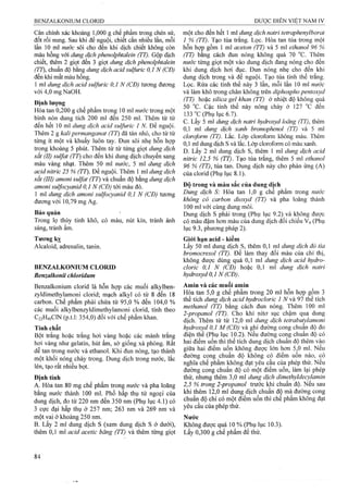 Cân chính xác khoảng 1,000 g chế phẩm trong chén sứ, một cho đến hết 1 ml dung dịch natri tetraphenylborat
đốt rồi nung. Sau khi để nguội, chiết cắn nhiều lần, mỗi 1 % (TT). Tạo tủa ứắng. Lọc. Hòa tan tủa trong một
lần 10 ml nước sôi cho đến khi dịch chiết không còn hỗn hợp gồm 1 ml aceton (TT) và 5 ml ethanol 96 %
màu hồng với dung dịch phenoỉphtalein (TT). Gộp dịch ỢT) bằng cách đun nóng không quá 70 °c. Thêm
chiết, tìiêm 2 giọt đến 3 giọt dung dịch phenolphtalein nước từng giọt một vào dung dịch đang nóng cho đến
(TT), chuầnăộbmgdimg dịch acid suỉfiiric 0,1 N (CĐ) khi dung dịch hơi đục. Đun nóng nhẹ cho đến khi
đến khi mất màu hồng. dung dịch trong và để nguội. Tạo tủa tinh thể trắng.
1 ml dung dịch acid sulfuric 0,1 N (CĐ) tưofng đương Lọc. Rửa các tinh thể này 3 lần, rtĩỗi lần 10 ml nước
với 4,0 mg NaOH. và làm khô trong chân không trên diphospho pentoxyd
, I ỢT) hoặc silica gel khan (TT) ở nhiệt độ không quá
« Ịn lilư ^ g , , 50 °c. Cậc tinh thể này nóng chảy ở 127 °c đến
Hòa tan 0,200 g chê pham trong 10 ml nước trong một OQ Ị g yx
bình nón duns tích 200 ml đến 250 ml. Thêm từ từ 1 TX V , J _ , ^ - 1 1 . 1 1 - V.1-
ĩ -J • 1 1.T - c. Lây 5 ml dung dịch natri hydroxyd loãng (TT), thêm
Ì J U. ì ''S ? : ml đich Z n h bromopZnol (TT) và 5 ml
I . f ^ . 'ỉ ” . ’ Ì doroform (TT). Lăc. Lớp cloroform không màu. Thêm
từng ít một và khuấy luôn tay Đun sôi nhẹ hỗn hợp 01 ^ s ^ màu xanh.
trong khoảng 5 phút. Thêm từ từ từng giọt dung dịch ^ 2ml dung
Sắt (II) sulfat (TT) cho đến khi dung dịch chuyên sạng J2,5 % (TT). Tạo tàa trắng, thêm 5 m ethanol
màu vàng nhạt. Thêm 50 ml nước, 5 ml dung dịch % tủa tan. Dung dịch này cho phản ứng (A)
acid nitric 25 % (TT). Đe nguội. Thêm 1 ml dung dịch của clorid (Phụ lục 8.1).
sắt (III) amoni sulfat (TT) và chuẩn độ bằng dung dịch ' ' ,
amoni sulfocyanid 0,1 N (CĐ) tới màu đỏ. Độ ™àu sắc của dung dich ^.......
1 ml dung dịch amoni suựbcycmìd 0,1 N (CĐ) tương Hòa tan 1,0 g chế phấm trong nước
đươngvới 10 79mgAg. không cỏ carbon dioxyd (TT) và pha loãng thành
100 ml với cùng dung môi.
Bảo quản ■ Dung dịch s phải trong (Phụ lục 9.2) và không được
Trong lọ thủy tinh khô, có màu, nút kín, ừánh ánh có màu đậm hơn màu cua dung dịch đối chiếu Vé (Pliụ
sáng, tránh ẩm. lục 9.3, phương pháp 2).
Tương kỵ Giói hạn acid - kiêm
Alcaloid, adrenalin, tanin. Lấy 50 ml dung dịch s, thêm 0,1 ml dung dịch đỏ tía
bromocresol (TT). Để làm thay đổi màu của chỉ thị,
không được dùng quá 0,1 ml dung dịch acid hydro-
BENZALKONIUM CLORID cloric 0,i N (CĐ) hoặc 0,1 ml dung dịch natri
Benzalkonii chlorìdum hydroxyd 0,1 N (CĐ).
Benzaikonium clorid là hỗn họp các muối alkylben- Amin và các muối amin
zyldimethylamoni clorid; mạch alkyl có từ 8 đến 18 Hòa tan 5,0 g chế phẩm trong 20 ml hỗn hợp gom 3
carbon. Chế phẩm phải chứa từ 95,0 % đên 104 0 % thể tích dm g dịch acid hydrocỉoric I N vầ 91 thế tích
các muối alk^ben¿.ldimethyla^^^^^^^^ clorií tính theo
^ TT m - u- l u - l i M 2-propanol (TT). Cho khí nitơ sục chậm qua dung
Q A .C 1N (p.t.l: 354,0) đối vói chế phẩm khan. d S . Thím từ từ 12,0 mi ¿ » g 2chZ abm ylam oni
Tính chất hydroxyd 0,1 M (CĐ) gỴí ẩxờng cong cmm ẩộ âo
Bột ừắng hoặc trắng hơi vàng hoặc các mảnh ừắng điện thế (Phụ lục 10.2). Nếu đường cong chuân độ có
hơi vàng như gelatin, hút ẩm, sờ gỈỐng xà phòng. Rất hai điểm uốn thì thể tích dung dịch chuẩn độ thêm vào
len, tạo rat nhieu bọt. đường cong chuẩn độ có một điếm uốn, làm lại phép
Định tính thử, nhưng thêm 3,0 ml dung dịch dìmethyldecyỊamin
A. Hòa tan 80 mg chế phẩm trong nước và pha loãng 2,5 % trong 2-propanol trước khi chuân độ. Nêu sau
bằng nước thành 100 ml. Phổ hấp thụ tử ngoại của thêm 12,0 ml dung dịch chuân độ mà đường cong
dung dịch, đo từ 220 nm đến 350 nm (Phụ lục 4.1) có ''°"
3 cực đại hấp thụ ở 257 nm; 263 nm và 269 nm và cuaphepthư.
một vại ở khoảng 250 nm. Nước
B. Lẩy 2 ml dung dịch s (xemdung dịchs ởdưới), Không được quá 10 % (Phụ lục 10.3).
thêm 0,1 ml acid acetic băng (TT)và thêm từng giọt Lấy 0,300 g chế phẩm để thử.
 