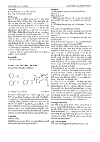 Tro sulfat
Không được quá 0,1 % (Phụ lục 9.9).
Lấy 1,0 g chế phẩm để xác định.
Định lượng
Hòa tan 2,00 g chế phẩm trong nước và pha loãng
bằng nước thành 100,0 ml. Lấy 25 ml dung dịch này
cho vào một bình gạn, thêm 25 ml cloroform (TT),
10 ml dung dịch natrỉ hydroxyd 0,1 N vầ 10,0 ml dung
dịch kali iodid 5,0 % vừa mới pha. Lắc kỹ. Đe yên
phân lófp, bỏ lófp cloroform. Lắc lớp nước với cloroform
(TT) 3 lần, mỗi lần 10 ml. Loại bỏ các lớp cloroform.
Cho vào lớp nước 40 ml acid hydrodoric (TT). Đe
nguội và chuẩn độ bằng đung dịch kali iodat 0,05 M
(CĐ) cho đến khi màu nâu đậm gần như biến mất.
Thêm 2 ml cloroform (TT) và tiếp tục vừa lắc mạnh
vừa chuẩn độ cho đến khi lớp cloroform không có thay
đổi màu. Tiến hành chuẩn độ mẫu trắng [hỗn họp gồm
10,0 ml dung dịch kali iodid 5,0% vừa mới pha, 20 ml
nước và 40 ml acid hydrocloric (TT)].
1 ml dung dịch kali iodat 0,05 M (CĐ) tương đương
với 35,4 m g C 22H 40 C IN .
Loại thuốc
Tẩy rửa sát trùng.
BENZATHIN BENZYLPENICILIN
Benzathinum benzylpenicillinum
(C,6H,8N204S)2G,6H2oN2 p.t.1: 909,0
Benzathin benzylpenicilin là phức hợp của (1:2)
N,N’-dibenzylethan-l,2-diamin với acid (2S,5R,6R)-
3,3.-dimethyl-7-oxo-6-[(phenylacetyl)amino]-4-thia-
ĩ-azabicy clo[3.2.0]heptan-2-carboxylic, phải chứa từ
96.0 % đến 102,0 % (C,6Hi8N204S)2Ci6H2oN2 và từ
24.0 % đến 27,0 % A^,iV’-dibenzylethylendiamin (ben-
zathin C16H20N2; p.t.l. 240,3) tính theo chế phẩm khan.
Chế phẩm có chứa hàm lượng nước thay đổi và có thể
chứa các tác nhân phân tán hoặc tác nhân tạo hỗn dịch.
Tính chất
Bột màu trắng.
Rất khó tan ừong nước, dễ tan trong dimethylformamid
và formamid, khó tan trong ethanol 96 %.
Định tính
Có thể chọn một trong hai nhóm định tính sau:
Nhóm I: A.
Nhóm II; B, c, D.
A. Phổ hồng ngoại (Phụ lục 4.2) của chế phẩm phải phù
hợp với phổ hồng ngoại của benzathin benzylpenicilin
chuẩn.
B. Tiến hành phương pháp sắc ký lớp mỏng (Phụ lục
5.4).
Bản mỏng'. Silica gel đã được silan hóa.
Dung môi khai triển: Aceton - dung dịch amoni acetat
15,4 % (30 : 70), được điều chỉnh pH đến 7,0 bằng
amoniac (TT).
Dung dịch thừ. Hòa tan 25 mg chế phẩm trong 5 ml
methanol (TT).
Dung dịch đổi chiếu: Hòa tan 25 mg benzathin benzyl-
penicilin chuẩn ữong 5 ml methanol (TT).
Cách tiến hành: Chấm riêng biệt lên bản mỏng 1 |il
các dung dịch trên. Triển khai sắc ký cho đến khi
dung môi đi được khoảng 15 cm. Làm khô bản mỏng
ngoài không khí, để bản mỏng trong hơi iod đến khi
các vết xuất hiện. Kiểm tra dưới ánh sáng tự nhiên,
hai vết chính trên sắc ký đồ của dung dịch thử phải
tương ứng về vị trí, kích thước và màu sắc với hai vết
chính trên sắc ký đồ của dung dịch đối chiếu. Phép
thử chỉ có giá trị khi frên sắc ký đồ của dung dịch đối
chiếu cho hai vết tách ra rõ ràng,
c. Cho khoảng 2 mg chế phẩm vào một ống nghiệm
có chiều dài 150 mm và đường kính 15 mm. Làm ẩm
với 0,05 ml nước và thêm 2 ml dung dịch formal-
dehyd trong acid sulfuric (TT). Lắc để trộn đều, dung
dịch không màu. Đặt ống nghiệm vào trong cách thủy
trong 1 phút, màu nâu đỏ xuất hiện.
D. Thêm vào 0,1 g chế phẩm 2 ml dung dịch natrì
hydroxyd 1 M (ĨT), lắc đều trong 2 phút. Lắc hỗn hợp
ừên hai lần, mỗi lần với 3 ml ether (TT), lấy lóp ether.
Gộp các dịch ether, bay hơi đến khô và hòa tan cắn trong
1 ml ethanol 50 % (TT). Thêm 5 ml dung dịch acid
picric (IT), đun nóng ở 90 °c trong 5 phút và làm nguội
từ từ. Lọc lấy tinh thể thu được, kết tinh lại trong ethanol
25 % có chứa 1 % acỉdpicric (TT). Nhiệt độ nóng chảy
của tinh thể tìĩu được khoảng 214 “c (Phụ lục 6.7).
Giói hạn acid - kiềm
Cân 0,50 g chế phẩm, thêm 100 ml nước không có
carbon dioxyd (TT) và lắc trong 5 phút. Lọc qua phễu
lọc xốp. Thêm vào 20 ml dịch lọc 0,1 ml dung dịch
xanh bromothymol (TT). Dung dịch có màu xanh lá
hoặc vàng. Không được dùng quá 0,2 ml dung dịch
natri hydro:^yd 0,02 M (CĐ) để chuyển màu của chỉ
thị sang màu xanh da trời.
Tạp chất liên quan
Tiến hành phương pháp sắc ký lỏng (Phụ lục 5.3).
 