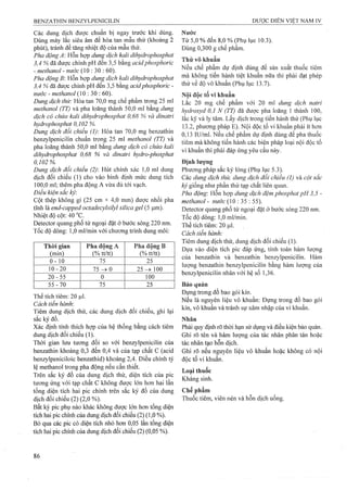 Các dung dịch được chuẩn bị ngay trước khi dùng.
Dùng máy lắc siêu âm để hòa tan mẫu thử (khoảng 2
phút), tránh để tàng nhiệt độ của mẫu thử.
Pha động A: Hỗn hợp dung dịch kali dihydrophosphat
3.4 % đã được chỉnh pH đến 3,5 bằng acidphosphoric
- methanol - nước (10 : 30 : 60).
Pha động B Hỗn hợp dung dịch kaỉi dỉhydrophosphat
3.4 % đã được chỉnh pH đến 3,5 bằng acidphosphoric -
nước - methanol (10 : 30 : 60).
Dung dịch thử: Hòa tan 70,0 mg chế phẩm trong 25 ml
methanol (TT) và pha loãng thành 50,0 ml bằng dung
dịch có chứa kali dihyđrophosphat 0,68 % và dinatri
hydrophosphat 0,102 %.
Dung dịch đối chiểu (1): Hòa tan 70,0 mg benzathin
benzylpenicilin chuẩn trong 25 ml methanol (TT) và
pha loãng thành 50,0 ml bằng dung dịch cỏ chứa kali
dihydrophosphat 0,68 % và dỉnaừi hydro-phosphat
0, 102%.
Dung dịch đổi chiểu (2): Hút chính xác 1,0 ml dung
dịch đối chiếu (1) cho vào bình định mức dung tích
100,0 ml; thêm pha động A vừa đủ tới vạch.
Điều kiện sac ký:
Cột thép không gỉ (25 cm X 4,0 mm) được nhồi pha
tĩnh là end-eapped octadecylsilyỉ silica geỉ (5 |j,m).
Nhiệt độ cột: 40 °c.
Detector quang phổ tử ngoại đặt ở bước sóng 220 nm.
Tốc độ dòng: 1,0 ml/min với chương trình dung môi:
Thời gian
(min)
Pha động A
(% tt/tt)
Pha đông B
(% tt/tt)
0-10 75 25
10-20 7 5 ^ 0 2 5 ^ 100
20-55 0 100
55-70 75 25
Thể tích tiêm: 20 JJ.1.
Cách tiến hành:
Tiêm dung dịch thử, các dung dịch đối chiếu, ghi lại
sắc ký đồ.
Xác định tính thích hợp của hệ thống bằng cách tiêm
dung dịch đối chiếu (1).
Thời gian lưu tương đối so với benzylpenicilin của
benzathin khoảng 0,3 đến 0,4 và của tạp chất c (acid
benzylpeniciloic benzathid) khoảng 2,4. Điều chinh tỷ
lệ methanol ừong pha động nếu cần thiết,
Trên sắc ký đồ của dung dịch thử, diện tích của pic
tương ứng với tạp chất c không được lớn hơn hai lần
tổng diện tích hai pic chính trên sắc ký đồ của dung
dịch đối chiếu (2) (2,0 %).
Bất kỳ pic phụ nào khác không được lón hơn tổng diện
tích hai pic chính của dung dịch đối chiếu (2) (1,0 %).
Bỏ qua các pic có diện tích nhỏ hon 0,05 lần tổng diện
tích hai pic chính của dung dịch đối chiếu (2) (0,05 %).
Nước
Từ 5,0 % đến 8,0 % (Phụ lục 10.3).
Dùng 0,300 g chế phẩm.
Thử vô khuẩn
Nếu chế phẩm dự định dùng để sản xuất thuốc tiêm
mà không tiến hành tiệt khuẩn nữa thi phải đạt phép
thử về độ vô khuẩn (Phụ lục 13.7).
Nội độc tố vi khuẩn
Lấc 20 mg chế phẩm với 20 ml dung dịch natri
hydroxyd 0,1 N (TT) đã được pha loãng 1 thành 100,
lắc kỹ và ly tâm. Lấy dịch trong tiến hành thử (Phụ lục
13.2, phương pháp E). Nội độc tố vi khuẩn phải ít hơn
0,13 lU/ml. Nếu chế phẩm dự định dùng để pha thuốc
tiêm mà không tiến hành các biện pháp loại nội độc tố
vi khuẩn thì phải đáp ứng yêu cầu này.
Định lượng
Phương pháp sắc ký lỏng (Phụ lục 5.3).
Các dung dịch thử, dung dịch đổi chiếu (1) và cột sắc
ký giống như phần thử tạp chất liên quan.
Pha động: Hỗn hợp dung dịch đệm phosphat pH 3,5 -
methanol - nước (10 : 35 : 55).
Detector quang phổ tử ngoại đặt ở bước sóng 220 nm.
Tốc độ dòng: 1,0 ml/min.
Thể tích tiêm: 20 ỊLil.
Cách tiến hành:
Tiêm dung dịch thử, dung dịch đối chiếu (1).
Dựa vào diện tích pic đáp ứng, tính toán hàm lượng
của benzathin và benzathin benzylpenicilin. Hàm
lượng benzathin benzylpenicilin bằng hàm lượng của
benzylpenicilin nhân với hệ số 1,36.
Bảo quản
Đựng trong đồ bao gói kín.
Nếu là nguyên liệu vô khuẩn: Đựng trong đồ bao gói
kín, vô khuẩn và tránh sự xâm nhập của vi khuẩn.
Nhân
Phải quy định rõ thời hạn sử dụng và điều kiện bảo quản.
Ghi rõ tên và hàm lượng của tác nhân phân tán hoặc
tác nhân tạo hỗn dịch.
Ghi rõ nếu nguyên liệu vô khuẩn hoặc không có nội
độc tố vi khuẩn.
Loại thuốc
Kháng sinh.
Chế phẩm
Thuốc tiêm, viên nén và hỗn dịch uống.
 