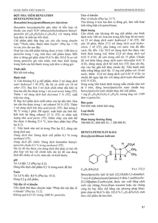 BỘT PHA TIÊM BENZATHIN
BENZYLPENICILIN
Benzathlni benzylpenicillinumpro injectione
Benzathin benzylpenicilin pha tiêm là hỗn hợp vô
khuẩn của muối N,N’-dibenzylethylendiamin benzyl­
penicilin [(C|6Hi8N204S)2.Ci6H2oN2] với lượng thích
hợp đệm và chất tạo hỗn dịch.
Chế phẩm phải đáp ứng các yêu cầu trong chuyên
luận “Thuốc tiêm, thuốc tiêm truyền” (Phụ lục 1.19)
và các yêu cầu sau đây:
Hoạt lực của chế phẩm không được ít hon 1180 đơn vị
penicilin trong 1 mg, tính theo chế phẩm khan. Mỗi
đơn vị đóng gói phải chứa 95,0 % đến 105,0 % so với
lượng penicilin ghi trên nhãn, tính theo khối lượng
trung bình của bột thuốc trong một đơn vị đóng gói.
Tính chất
Bột kết tinh trắng.
Định tính
A. Cân khoảng 0,2 g chế phẩm, thêm 2 ml dung dịch
natrỉ hydroxyd 1 M (TT), lắc kỹ và chiết với 10 ml
ether (TT). Bay hơi 3 ml dịch chiết ether đến khô và
hòa tan cắn thu được trong 1 mỉ acid acetic băng (TT).
Thêm 1 ml dung dịch kali dìcromat 5 % (TT), xuất
hiện tủa vàng.
B. Bay hơi phần dịch chiết ether còn lại đến khô. Hòa
tan cắn thu được trong 1 ml ethanol 50 % (TT). Thêm
5 ml dung dịch bão hòa acid picric (TT), đun nóng ở
90 °c trong 5 phút. Để nguội, xuất hiện các tinh thể.
Kết tinh lại bằng ethanol 25 % (TT) có chứa một
lượng nhỏ acid picric (TT). Điểm chảy của tinh thể
thu được ở khoảng 214 °c, kèm theo phân hủy (Phụ
lục 6.1).
c. Tiến hành như mô tả trong Phụ lục 8.2, dùng các
dung dịch sau:
Dung dịch thử: Dung dịch chế phẩm 0,5 % trong
methanol (TT).
Dung dịch đổi chiếu: Dung dịch benzathin benzyl­
penicilin chuẩn 0,5 % trong methanol (TT).
Sắc ký đồ thu được của dung dịch thử phải có hai vết
phù hợp với hai vết chính trên sắc ký đồ của dung
dịch đôi chiếu về vị trí, màu sắc và kích thước.
pH
Từ 5,0 đến 7,5 (Phụ lục 6.2).
Dùng hỗn dịch chế phẩm 0,5 % ừong nirởc để thử.
Nước
Từ 5,0 % đến 8,0 % (Phụ lục 10.3).
Dùng 0,2 g chế phẩm.
Nội độc tố vi khuẩn
Tiến hành thử theo chuyên luận “Phép thừ nội độc tố
vi khuẩn” (Phụ lục 13.2).
Không quá 0,25 Eư trong 1000 IU penicilin.
Thử vô khuẩn
Phải vô khuẩn (Phụ lục 13.7).
Thử không ít hơn hai đơn vị đóng gói, làm mất hoạt
tính riêng biệt với penicilinase.
Đinh lương
Cân chính xác khoảng 60 mg chế phẩm vào bình
định mức 100 ml, hòa tan trong hỗn hợp 40 ml nước
và 25 ml đung dịch natri hydroxyd 1 M (TT). Đê
yên 30 phút, thêm 27,5 ml dung dịch acid hydrọ-
cloric 1 M (TT), pha loãng với nước vừa đủ đến
vạch, lắc đều. Lấy 20,0 ml dung dịch thu được vào
bình định lượng iod, thêm 25,0 ml dung dịch iod
0,02 N (CĐ), để yên trong chỗ tối 15 phút. Chuẩn
độ iod thừa bằng dung dịch natri thiosuifat 0,02 N
(CĐ), dùng dung dịch hồ tinh bột (TT) làm chỉ thị,
cho vào lúc gần kết thúc chuẩn độ. Tiến hành một
mẫu trắng bằng cách lắc 12 mg chế phẩm với 10 ml
nước, thêm 25,0 ml dung dịch iod 0,02 N (CĐ) và
chuẩn độ ngay lập tức với dung dịch natri thiosuifat
0,02 N (CD).^
Song song tiến hành định lượng mẫu chuẩn như mô
tả ở trên, dùng benzylpenicilin natri chuẩn hay
benzylpenicilin kali chuẩn thay thế chế phẩm.
1 mg (Ci6Hi8N204S)2.Ci6H2oN2 tương ứng với 1309
đơn vị penicilin.
Bảo quản
Nơi khô mát, tránh ánh sáng.
Loại thuốc
Kháng sinh.
Hàm lượng thường dùng
300 000 IU; 600 000 IU; 1 200 000 IU.
BENZYLPENICILIN KALI
Benzylpenicillinum kalỉcum
H H
C,6H,7KN204S p.t.l: 372,5
Benzylpenicilin kali là kali (25',5/?,6/?)-3,3-ciimethyl-
7-oxo-6-[(phenylacetyl)amino]-4-thia-l-azabicyclo-
[3.2.0]heptan-2-carboxylat, được sản xuất bằng cách
nuôi cấy chủng Penicillium notatum hoặc các chủng
cùng họ hay điều chế bằng các phương pháp khác;
phải chứa từ 96,0 % đến 102,0 % C16H17KN2O4S, tính
theo chế phẩm đã làm khô.
 