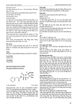Điều kiện sắc ký:
Cột thép không gỉ (25 cm X 4,6 mm) được nhồi pha
tĩnh c (5 |im).
Detector quang phổ tủ’ngoại đặt tại bước sóng 225 nm.
Tốc độ dòng: 1,0 ml/min.
Thể tích tiêm: 20 )Lil.
Cách tiến hành:
Cân bằng cột với pha động là hỗn hợp pha động A và
pha động B (70 : 30). Tiêm dung dịch phân giải. Độ
phân giải giữa hai pic chính ít nhất phải bằng 6,0 (điều
chỉnh tỷ lệ giữa pha động A và pha động B, nếu cần
thiết) và tỷ số phân bố khối lượng (Dm) của pic thứ hai
(benzylpenicilin) phải từ 4,0 đến 6,0. Tiêm dung dịch
đối chiếu (2), điều chỉnh hệ thống để thu được tỷ lệ
giữa tín hiệu và độ nhiễu ít nhất là 3.
Tiêm dung dịch thử và dung dịch đối chiếu (1). Tính
hàm lượng benzylpenicilin natri dựa vào diện tích pic
đáp ứng.
Hàm lưọTig benzylpenicilin kali bằng hàm lưọng
benzylpenicilin natri nhân với 1,045.
Bảo quản
Bao bì kín, nhiệt độ không được quá 25 °c. Nếu chế
phẩm là vô khuẩn, bảo quản trong bao bì kín và vô
khuẩn.
Nhãn
Phải ghi rõ nếu chế phẩm không có nội độc tố vi khuẩn.
Loại thuốc
Kháng sinh .
Chế phẩm
Thuốc tiêm.
BENZYLPENICILIN NATRI
Benzylpenicillinum natricum
H H
C,6H|7N2Na04S p.t.l: 356,4
Benzylpenicilin natri là natri (25',57ỉ,6Ì?)-3,3-dime-
thyl-7-oxo-6-[(phenylacetyl)amino]-4-thia-l-azabi-
cyclo[3.2.0]heptan-2-carboxylat, được sản xuât bărig
cách nuôi cây chủnậ Pénicillium notatum hoặc các
chủng cùng họ hay bang các phưong pháp khác; phải
chứa từ 96,0 % đến 102,0 % Ci6Hi7N2Na04S, tính
theo chế phẩm đã làm khô.
Tính chất
Bột kết tinh màu ừắng hoặc gần như ừắng. Rất tan ừong
nước, ứiực tế không tan ừong dầu béo và dầu parafm.
Định tính
Có thể chọn một trong hai nhóm định tính sau:
Nhóm I: A, D.
Nhóm II: B, c, D.
A. Phổ hồng ngoại (Phụ lục 4.2) của chế phẩm phải
phù hợp với phổ hồng ngoại của benzylpenicilin natri
chuẩn.
B. Tiến hành sắc ký lớp mỏng theo định tính các
penicilin (Phụ lục 8.2).
c. Phản ứng B trong phép thử phản ứng màu của các
penicilin và cephalosporin (Phụ lục 8.3).
D. Ghế phẩm cho phản ứng (A) của ion natri (Phụ lục
8.1).
Từ 5,5 đến 7,5 (Phụ lục 6.2).
Hòa tan 2,0 g chế phẩm trong nước không có carbon
dioxyd (TT) và pha loãng thành 20 ml với cùng dung
môi.
Góc quay cưc riêng
Từ +285° đến +310°, tính theo chế phẩm đã làm khô
(Phụ lục 6.4).
Hòa tan 0,500 g chế phẩm trong nước không cỏ
carbon dioxyd (TT) và pha loãng thành 25,0 ml với
cùng dung môi.
Độ hấp thụ ánh sánẹ
Hòa tan 90,0 mg chê phâm trong nước và pha loãng
thành 50,0 ml với cùng dung môi. Đo độ hâp thụ ánh
sáng (Phụ lục 4.1) của dung dịch thu được tai các
bước sóng 325 nm, 280 nm và tại cực đại hấp thụ
264 nm, pha loãng dung dịch nếu cần thiết để đo độ
hấp thụ tại 264 nm. Độ hấp thụ tại 325 nm và 280 nm
không được lớn hơn 0,10 và tại cực đại hấp thụ
264 nm phải từ 0,80 đến 0,88 tính theo dung dịch
không pha loãng (1,80 g/1). Kiểm tra độ phân giải của
máỵ quang phổ (Phụ lục 4.1), tỷ lệ các độ hấp thụ ít
nhât phải bằng 1,7.
Tạp chất liên quan
Không được quá 1,0 %.
Xác định bằng phương pháp sắc ký lỏng (Phụ lục 5.3).
Dung dịch thử: Hòa tan 80,0 mg chế phẩm trong nước
và pha loãng thành 20,0 ml với cùng dung môi.
Dung dịch đối chiếu: Hòa tan 50,0 mg benzylpenicilin
natri chuẩn trong nước và pha loãng thành 50,0 ml với
cùng dung môi. Pha loãng 2,0 ml dung dịch thu được
thành 50,0 ml bằng «wớc.
Điều kiện sắc ký giống như ở phần định lượnẹ.
Tiêm dung dịch đổi chiếu, tiến hành sắc ký đẳng dòng
với thành phần pha động giống như phần định lượng.
Tiêm dung dịch thử, đặt chương trình pha động sao
cho ban đầu rửa giải với pha động đẳng dồng giống
 
