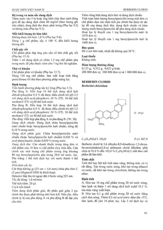 Độ trong và màu sắc dung dịch
Thêm nước vào 5 lọ hoặc ống tiêm (tùy theo cách đóng
gói) để tạo dung dịch chứa 60 mg/ml (theo lượng ghi
trên nhãn), dung dịch thu được phải trong (Phụ lục 9.2)
và không màu (Phụ lục 9.3).
Mất khối lượng do làm khô
Không được lớn hơn 1,0 % (Phụ lục 9.6).
Dùng 1 g chế phẩm, sấy ở 100 đến khối lượng
không đổi.
Chất gây sốt
Chế phẩm phải đáp ứng yêu cầu về thử chất gây sốt
(Phụ lục 13.4). "
Tiêm 1 ml dung dịch có chứa 1,5 mg chế phẩm pha
trong nước đểpha thuốc tiêm cho 1 kg thỏ thí nghiệm.
Thử vô khuẩn
Chế phẩm phải vô khuẩn (Phụ lục 13.7).
Dùng 120 mg chế phẩm, làm mất hoạt tính bằng
penicilinase rồi thử theo phương pháp màng lọc.
Định lượng
Tiến hành phương pháp sắc ký lỏng (Phụ lục 5.3).
Pha động A: Hỗn họp 10 thể tích dung dịch kalỉ
dỉhỵdrophosphat 6,8 % đã được điều chỉnh tới pH 3,5
với dung dịch acỉdphosphoric 50 % (TT), 30 thể tích
niethanol (TT) và 60 thể tích nước.
Pha động B: Hỗn họp 10 thể tích dung dịch kali
dihydrophosphat 6,8 % đã được điều chỉnh tới pH 3,5
với dung dịch acỉd phosphoric 50 % (TT), 50 thể tích
methanol (TT) và 40 thể tích nước.
Pha động: Hỗn họp pha động A và pha động B (70 : 30).
Dung dịch chuẩn: Dung dịch chứa benzylpenicilin
natri chuẩn hoặc benzylpenicilin kali chuẩn, nồng độ
0,10 % trong nước.
Dung dịch phân giải: Chứa benzylpenicilin natri
chuẩn (hoặc benzylpenicilin kali chuẩn) 0,020 % và
acid phenylacetic chuẩn 0,020 % trong nước.
Dung dịch thừ: Cân nhanh thuốc trong từng đơn vị
chế phẩm của 10 đơn vị chế phẩm (lọ), trộn đều. Cân
chính xác một lưọ*ng chế phẩm tương ứng khoảng
80 mg benzylpenicilin pha trong 20,0 ml nước, lọc.
Pha loãng 1 thể tích dịch lọc với nước thành 4 thể
tích.
Điều kiện sắc ký:
Cột thép không gỉ (25 cm X 4,6 mm) chứa pha tĩnh c
(5 ỊLim) (Hypersil ODS là thích hợp).
Detector hấp thụ tử ngoại đặt ở bước sóng 225 nm.
Tốc độ dòng: 1,0 ml/min.
Thể tích tiêm: 20 |Lil.
Cách tiến hành:
Tiêm dung dịch phân giải, độ phân giải giữa 2 pic
chính thu được phải không nhỏ hon 6,0. Nếu cần, điều
chinh tỷ lệ của pha động A và pha động B để đạt yêu
cầu trên.
Tiêm riêng biệt dung dịch thử và dung dịch chuẩn.
Tính toán hàm lượng benzylpenicilin trong một đơn vị
chế phẩm dựa vào diện tích pic chính thu được từ sắc
ký đồ của dung dịch thử, dung dịch chuẩn và hàm
lượng muối benzylpenicilin để pha dung dịch chuẩn.
Hoạt lực lý thuyết của 1 mg benzylpeniciln natri là
1670 đơn vị.
Hoạt lực lý thuyết của 1 mg benzylpeniciln kali là
1600 đơn vị.
Bảo quản
Đe ở nơi khô mát, nhiệt độ không quá 30 °c.
Loại thuốc
Kháng sinh.
Hàm lượng thường dùng
0,125 g; *0,312 g; 0,625 g hoặc
200 000 đơn vị; 500 000 đơn vị và 1 000 000 đơn vị.
BERBERIN CLORID
Berberini chloridum
OCH:,
cr .2H2O
C2oH,8N04C1. 2H2O p.t.l: 407,9
Berberin clorid là 5,6 dihydro-8,9-dimethoxy-l,3-dioxa-
6a-azoniaindeno(5,6-a) anthracen clorid dihydrat, phải
chứa từ 95,0 % đến 102,0 % C20H18NO4CI, tính theo chế
phẩm đã làm khô.
Tính chất
Tinh thể hay bột kết tinh màu vàng, không mùi, có vị
rất đắng. Tan trong nước nóng, khó tan trong ethanol
và nước, rất khó tan trong cloroform, không tan trong
ether.
Định tính
A. Hòa tan 10 mg chế phẩm trong 20 ml nưởc nóng,
làm lạnh và thêm 1 ml dung dịch kali iodid 16,5 %,
tủa màu vàng xuất hiện.
B. Hòa tan 0,1 g chế phẩm trong 20 ml nước bằng
cách đun nóng. Thêm 0,5 ml acỉd nitric đậm đặc (TT),
làm lạnh, để yên 10 phút, lọc. Lấy 3 ml dịch lọc và
 