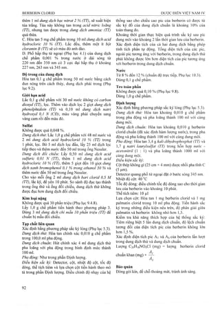 thêm 1 ml dung dịch bạc nỉtrat 2 % (TT), sẽ xuất hiện
tủa trắng. Tủa này không tan trong acid nitric loãng
(TT), nhưng tan được trong dung dịch amoniac (TT)
quá thừa.
c. Hòa tan 5 mg chế phẩm trong 10 ml dung dịch acỉd
hydroclorỉc 10 % (TT). Lằc đều, thêm một ít bột
cloramỉn B (TT) sẽ có màu đỏ anh đào.
D. Phổ hấp thụ tử ngoại (Phụ lục 4.1) của dung dịch
chế phẩm 0,001 % trong nước ở dải sóng từ
220 nm đến 350 nm có 3 cực đại hấp thụ ở khoảng
227 nm, 263 nm và 345 nm.
Độ trong của dung dịch
Hòa tan 0,1 g chế phẩm trong 50 ml nước bằng cách
đun nóng trên cách thủy, dung dịch phải trong (Phụ
lục 9.2).
Giói hạn acid
Lắc 0,1 g chế phẩm với 30 ml nước không có carbon
dỉoxyd (TT), lọc. Thêm vào dịch lọc 2 giọt dung dịch
phenolphtaleỉn (TT) và 0,10 ml dung dịch natrỉ
hydroxyd 0,1 N (CĐJ, màu vàng phải chuyển sang
vàng cam rồi đến màu đỏ.
Sulfat
Không được quá 0,048 %.
Dung dịch thừ. Lắc 1,0 g chế phẩm với 48 ml nước và
2 ml dung dịch acid hydroclorỉd 10 % (TT) írong
1 phút, lọc. Bỏ 5 mỉ dịch lọc đầu, lấy 25 ml dịch lọc
tiếp theo và thêm nước đến 50 ml trong ống Nessỉer.
Dung dịch đối chiếu: Lấy 0,50 ml dung dịch acid
sulfuric 0,01 N (TT), thêm 1 ml dung dịch acỉd
hydroclorỉc 10 % (TT), thêm 5 giọt đến 10 giọt dung
dịch xanh bromophenol 0,1 % trong ethanol 50 % và
thêm nước đến 50 ml trong ống Nessler.
Cho vào mỗi ống 2 ml dung dịch bari clorỉd 0,5 M
(TT), lắc kỹ, để yên 10 phút. So sánh độ đục tạo thành
trong ống thử và ống đối chiếu, dung dịch thử không
được đục hơn dung dịch đối chiếu.
Kim loại nặng
Không được quá 30 phần triệu (Phụ lục 9.4.8).
Lấy 1,0 g chế phẩm tiến hành theo phưong pháp 3.
Dùng 3 ml dung dịch chì mẫu 10 phần ừỉệu (TT) để
chuẩn bị mẫu đối chiếu.
Tạp chất liên quan
Xác định bằng phương pháp sắc ký lỏng (Phụ lục 5.3).
Dung dịch thừ: Hòa tan chính xác 0,010 g chế phẩm
trong 100,0 ml pha động.
Dung dịch chuẩn: Hút chính xác 4 ml dung dịch thử
pha loãng với pha động trong bình định mức thành
100 ml.
Pha động: Như trong phần Định lượng.
Điều kiện sắc ký: Detector, cột, nhiệt độ cột, tốc độ
dòng, thể tích tiêm và lựa chọn cột tiến hành theo mô
tả trong phần Định lượng. Điều chỉnh độ nhạy của hệ
thống sao cho chiều cao pic của berberin có được từ
sắc ký đồ của dung dịch chuẩn là khoảng 10% của
toàn thang đo.
Khoảng thời gian thực hiện quá trình sắc ký sau pic
dung môi vào khoảng 2 lần thời gian lưu của berberin.
Xác định diện tích của cả hai dung dịch bằng phép
tính tích phân tự động. Tổng diện tích của các pic,
ngoài pic tương ứng vói berberin, trong dung dịch thử
phải không được lớn hơn diện tích của pic tương ứng
với berberin trong dung dịch chuẩn.
Nước
Từ 8 % đến 12 % (chuẩn độ trực tiếp, Phụ lục 10.3).
Dùng 0,1 g chế phẩm.
Tro toàn phần
Không được quá 0,10 % (Phụ lục 9.8).
Dùng 1,0 g chế phẩm.
Định lượng
Xác định bằng phương pháp sắc ký lỏng (Phụ lục 5.3).
Dung dịch thử: Hòa tan khoảng 0,010 g chế phẩm
trong pha động và pha loãng thành 100 ml với cùng
dung môi.
Dung dịch chuẩn: Hòa tan khoảng 0,010 g berberin
clorid chuẩn (đã xác định hàm lượng nước), trong pha
động và pha loãng thành 100 ml với cùng dung môi.
Pha động: Hòa tan 3,4 g kalỉ dỉhydrophosphat (TT) và
1,7 g natri ỉaurylsuựat (TT) trong hỗn họp nước -
acetonỉtrỉl (1 : 1) và pha loãng thành 1000 ml với
cùng dung môi.
Điều kỉện sắc kỷ
Cột thép không gỉ (25 cm X 4 rnm) được nhồi pha tĩnh c
(5|im).
Detector quang phổ tử ngoại đặt ở bước sóng 345 nm.
Nhiệt độ cột: 40^C
Tốc độ dòng: điều chỉnh tốc độ dòng sao cho thời gian
lưu của berberin vào khoảng 10 phút.
Thể tích tiêm: 10 |il
Lựa chọn cột: Hòa tan 1 mg berberin clorid và 1 mg
palmatin clorid trong 10 ml pha động. Tiến hành sắc
ký trong những điều kiện nêu trên, độ phân giải giữa
palmatin và berberin không nhỏ hơn 1,5.
Kiểm tra khả năng thích họp của hệ thống sắc ký:
Tiêm riêng biệt 5 lần dung dịch chuẩn, độ lệch chuẩn
tương đối của diện tích pic của berberin không lớn
hơn 1,5 %.
Xác định diện tích pic At và As của berberin lần lưọt
trong dung dịch thử và dung dịch chuẩn.
Lượng C20H18NO4CI (mg) = lượng berberin clorid
chuẩn khan (mg) X ^
Bảo quản
Đóng gói kín, để chỗ thoáng mát, tránh ánh sáng.
 