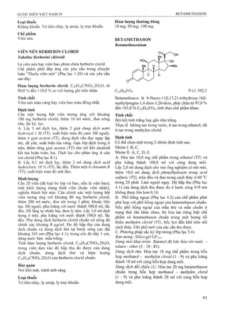 Loại thiiốc
Kháng khuẩn. Trị tiêu chảy, lỵ amip, lỵ trực khuẩn.
Chế phẩm
Viên nén.
VIÊN NÉN BERBERIN CLORID
Tabellae Berberinỉ chloridi
Là viên nén hay viên bao phim chứa berberin clorid.
Chế phẩm phải đáp ứng các yêu cầu trong chuyên
luận “Thuốc viên nén” (Phụ lục 1.20) và các yêu cầu
sau đây:
Hàm lượng berberin clorid, C2oH]8ClN0 4 .2 H2 0 , từ
90,0 % đến 110,0 % so với lượng ghi trên nhãn.
Tính chất
Viên nén màu vàng hay viên bao màu đồng nhất.
Định tính
Cân một lượng bột viên tưong ứng với khoảng
100 mg berberin clorid, thêm 10 ml nước, đun nóng
nhẹ, lắc kỹ, lọc.
A. Lấy 5 ml dịch lọc, thêm 2 giọt dung dịch natri
hydroxyd 1 M (TT), xuất hiện màu đỏ cam. Để nguội,
thêm 4 giọt aceton (TT), dung dịch vẩn đục ngay lập
tức, để yên, xuất hiện tủa vàng. Gạn lóp dịch trong ở
trên, thêm từng giọt aceton (TT) cho tới khi alcaloid
kết tủa hoàn toàn, lọc. Dịch lọc cho phản ứng A của
ion clorid (Phụ lục 8.1).
B. Lấy 0,5 ml dịch lọc, thêm 2 ml dung dịch acid
hydroclorỉc 10 % (TT), lắc đều. Thêm một ít cloraminB
(TT), xuất hiện màu đỏ anh đào.
Định lượng
Cân 20 viên (đã loại bỏ lóp vỏ bao, nếu ỉà viên bao),
tính khối lượng trung bình viên (hoặc viên nhân),
nghiền thành bột mịn. Cân chính xác một lượng bột
viên tưo*ng ứng vói khoảng 80 mg berberin clorid,
thêm 200 ml nước, đun sôi trong 5 phút, khuấy liên
tục. Để nậuội, pha loãng với nước thành 500,0 m l, lắc
đều. Đẻ lăng tự nhiên hay đem ly tâm. Lây 5,0 ml dịch
trong ở trên, pha loãng với nước thành 10 0 ,0 ml, lắc
đều. Pha dung dịch berberin cỉorid chuẩn có nồng độ
chính xác khoảng 8 |Lxg/ml. Đo độ hấp thụ của dung
dịch chuẩn và dung dịch thử tại bước sóng cực đại
khoảng 345 nm (Phụ lục 4.1), trong cốc đo dày 1 cm,
dùng nước làm mẫu trắng.
Tính hàm lượng berberin clorid, C20H18CINO4.2 H2O,
trong viên dựa vào độ hấp thụ đo được của dung
dịch chuẩn, dung dịch thử và hàm lượng
C20H18CINO4.2 H2O của berberin clorid chuẩn.
Bảo quản
Nơi khô mát, tránh ánh sáng.
Loại thuốc
Trị tiêu chảy, lỵ amip, lỵ trực khuẩn.
Hàm lượng thường dùng
10 mg; 50 mg; 100 mg.
BETAMETHASON
Betamethasonium
C22H29FO5 p.t.l: 392,5
Betamethason là 9-fluoro-11p, 17,21-trihydroxy-16|3-
methyIpregna-1,4-dien-3,20-dion, phải chứa từ 97,0 %
đến 103,0 % C22H29FO5, tính theo chế phẩm khan.
Tính chất
Bột kết tinh trắng hay gần như trắng.
Thực tế không tan trong nước, ít tan trong ethanol, rất
ít tan trong methylen clorid.
Định tính
Có thể chọn một trong 2 nhóm định tính sau:
Nhóm I: B, c.
Nhóm II: A, c, D, E.
A. Hòa tan 10,0 mg chế phẩm trong ethanol (TT) và
pha loãng thành 100,0 ml với cùng dung mỏi.
Lấy 2,0 m! dung dịch cho vào ống nghiệm có nút mài,
thêm 1 0 ,0 ml dung dịch phenylhydrazin trong acid
sulfuric (TT), trộn đều và đun trong cách thủy ở 60
trong 20 phút. Làm nguội ngay. Độ hấp thụ (Phụ lục
4.1)của dung dịch thu được đo ở bước sóng 419 nm
không được lớn hơn 0 ,1 0 .
B. Phổ hồng ngoại (Phụ lục 4.2) của chế phẩm phải
phù hợp với phổ hồng ngoại của betamethason chuẩn,
Neu phổ hồng ngoại của mẫu thử và mẫu chuẩn ở
trạng thái rắn khác nhau, thì hòa tan riêng biệt chế
phẩm và betamethason chuẩn trong một lượng tối
thiểu methyỉen clorỉd (TT), bốc hơi đến khô trên nồi
cách thủy. Ghi phổ mới của các cắn thu được.
c. Phưong pháp sắc ký lớp mỏng (Phụ lục 5.4).
Bản mỏng: Silica gel GF254.
Dung môi khai triển: Butanol đã bão hòa với nước -
toluen - ether (5 :1 0 : 85).
Dung dịch thử: Hòa tan 10 mg chế phẩm trong hỗn
họp methanol - methylen clorid (1 : 9) và pha loãng
thành 10 ml với cùng hỗn hợp dung môi.
Dung dịch đối chiếu (1): Hòa tan 20 mg betamethason
chuẩn trong hỗn họp methanol - methylen clorid
(1 : 9) và pha loãng thành 20 ml với cùng hỗn họp
đung môi.
 