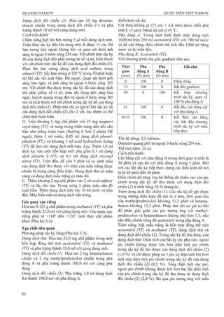 Dung dịch đổi chiếu (2): Hòa tan 10 mg dexame-
thason chuẩn trong dung dịch đối chiếu (1) và pha
loãng thành 10 ml với cùng dung mồi,
Cách tiến hành:
Chấm riêng biệt lên bản mỏng 5 ỊLil mỗi dung dịch trên.
Triển khai sắc ký đến khi dung môi đi được 15 cm. Đẻ
bản mỏng khô ngoài không klií và quan sát dựới ánh
sáng tử ngoại ở bước sóng 254 nm. vết chính trên sắc ký
đồ của dung dịch thử phải tương tự về vị trí, kích thướẹ
với vểt chính trên sắc ký đồ của dung dịch đối chiếu (1).
Phun lên bản mỏng dung dịch acid sulfuric trong
ethanoỉ (TT). sấy bản mỏng ở 120 °c trong 10 phút hoặc
tới khi các vết xuất hiện. Để nguội. Quan sát dưới ánh
sáng ban ngày và ánh sáng tử ngoại ở bước sóng 365
nm. vết chính thu được ừong sắc ký đồ của dung dịch
thử phải giống về vị trí, màu sắc trong ánh sáng ban
ngày, huỳnh quang trong đèn tử ngoại ở bước sóng 365
nm và kích thước với vết chính trong sắc ký đồ của dung
dịch đối chiếu (1). Phép thử chỉ có giá trị khi sắc ký đồ
của dung dịch đối chiếu (2) cho 2 vết, tuy nhiên có thể
chưa tách hoàn toàn.
D. Trộn khoảng 5 mg chế phẩm với 45 mg magnesi
oxyd nặng (TT) và nung trong chén nung đến khi cắn
hầu như trắng hoàn toàn (thường ít hơn 5 phút). Để
nguội, thêm 1 ml nước, 0,05 ml dung dịch phenol-
phtaleỉn (TTị) và khoảng 1 ml acid hydroclorỉc loãng
(TT) để làm cho dung dịch mất màu. Lọc. Thêm 1,0 ml
dịch lọc vào một hỗn họp mới pha gồm 0,1 ml dung
dịch alizarin s (TT) và 0,1 ml dung dịch zirconyl
nỉtrat (TT). Trộn đều, để yên 5 phút và so sánh màu
của dung dịch thu được với màu của mẫu trắng được
chuẩn bị trong cùng điều kiện. Dung dịch thử có màu
vàng và dung dịch mẫu trắng có màu đỏ.
E. Thêm khoảng 2 mg chế phẩm vào 2 ml acid sulfuric
(TT) và lắc cho tan. Trong vòng 5 phút, màu nâu đỏ
xuất hiện. Thêm dung dịch trên vào 10 ml nước và trộn
đều. Màu biến mất và dung dịch vẫn trong.
Góc quay cực riêng
Hòa tan 0,125 g chế phẩm trong methanol (TT) và pha
loãng thành 25,0 ml với cùng dung môi. Góc quay cực
riêng phải từ +118° đến +126°, tính theo chế phẩm
khan (Phụ lục 6.4).
Tạp chất liên quan
Phương pháp sắc ký lỏng (Phụ lục 5.3).
Dung dịch thừ: Hòa tan 25,0 mg chế phẩm trong một
hỗn họp đồng thể tích acetonitrỉl (TT) và methanol
(TT) và pha loãng thành 10,0 ml vó’i cùng dung môi.
Dung dịch đối chiếu (1): Hòa tan 2 mg betamethason
chuẩn và 2 mg methylprednisolon chuẩn trong pha
động A và pha loãng thành 100,0 ml với cùng pha
động
Dung dịch đổi chiếu (2): Pha loãng 1,0 ml dung dịch
thử thành 100,0 ml với pha động A.
Điều kiện sắc kỷ:
Cột thép không gỉ (25 cm X 4^6 mm) đưọ’c nhồi pha
tĩnh c (5 |Lim). Nhiệt độ cột ở 45 °c.
Pha động A: Trong một bình định mức dung tích
1000 ml trộn 250 ml acetonỉtrỉl (TT) yới 700 ml nước
và để cân bằng, điều chỉnh thể tích đến 1000 ml bằng
nước và lại trộn đều.
Pha động B: Acetonỉtrỉl (TT).
Với chương trình rửa giải gradient như sau:
Thòi
gian
(min)
Pha
động A
(% tt/tt)
Pha
động B
(% tt/tt)
Ghi chú
0 100 0 Đẳng dòng
15 100 0 Bắt đầu gradient
40 0 100 Kết thúc chương
trình sắc ký, quay về
100 % pha động A
41 100 0 Bắt đầu cân bằng cột
với pha động A
46=0 100 0 Kết thúc cân bằng
cột, bắt đầu chương
trình sắc ký với mẫu
tiếp theo
Tốc độ dòng: 2,5 ml/miii,
Detector quang phổ tử ngoại ở bước sóng 254 nm.
Thể tích tiêm: 20 |Lil.
Cách tiến hành:
Cân bằng cột với pha động B trong thời gian ít nhất là
30 phút và sau đó với pha động A trong 5 phút. Đối
với các lần sắc ký tiếp theo, dùng các điều kiện đã mô
tả từ 40 phút đến 46 phút.
Điều chỉnh độ nhạy của hệ thống để chiều cao của pic
chính trong sắc ký đồ thu được với dung địch đối
chiếu (2) ít nhất bằng 50 % thang đo.
Tiêm dung dịch đối chiếu (1). Các sắc ký đồ ghi được
trong những điều kiện đã mô tả ở trên, thời gian lưu
của methylprednisolon khoảng 11,5 phút và betame-
thason khoảng 12,5 phút. Phép thử chỉ có giá trị khi
độ phân giải giữa các pic tưong ứng với methyl-
prednisolon và betamethason không nhỏ hơn 1,5; nếu
cần điều chỉnh nồng độ acetonitri! trong pha động A.
Tiêm riêng biệt mẫu trắng là hỗn họp đồng thể tích
acetonitriì (TT) và methanol (TT), dung dịch thử và
dung dịch đối chiếu (2). Trong sắc ký đồ thu được của
dung dịch thử: Diện tích của bất kỳ pic phụ nào, ngoài
pic chính không được lớn hơn diện tích pic chính
trong sắc ký đồ thu được của dung dịch đối chiếu (2)
(1,0 %) và chỉ được phép có 1pic có diện tích lớn hơn
một nửa diện tích pic chính trong sắc ký đồ của dung
dịch đối chiếu (2) (0,5 %). Tổng diện tích các pic,
ngoài pic chính không được lớn hơn hai lần diện tích
của pic chính trong sắc ký đồ thu được từ dung dịch
đối chiếu (2) (2,0 %). Bỏ qua pic tương ứng với mẫu
 