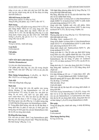 trắng và pic nào có diện tích nhỏ hơn 0,05 lần diện
tích của pic chính trong sắG ký đồ thu được từ dung
dịch đối chiếu (2).
Mất khối lượng do làm khô
Khôiig được quá 0,5 % (Phụ lục 9.6).
Đùng 0,500 g ehế phẩm, sấy ở 100 "c đến 105 °c.
Định lượng
Hòa tan 0,100 g chế phẩm trong ethanol 96 % (TT) và
pha loãng thành 100,0 ml với cùng dung môi. Pha
loãng 2,0 ml dung dịch này thành 100,0 ml với
ethanol 96 % (TT). Đo độ hấp thụ (Phụ luc 4,1) của
dung dịch ở bước sóng eực đại 238,5 iĩm Tinh ham
lượng C22H29FO5, lấy giá trị A (1 %, 1 cm) o buoc
sống 238,5 nm là 395.
Bảo quản
Trong lọ nút kín, tránlr ánh sáng.
Loại thuốc
Corticosteroid.
Chế phẩiìi
Viểìĩ ỉìểìì.
VIÊN NÉN BETAMETHASON
Tabelíae Betamethasoni
Là viên nén chứa betaiĩiethason.
Chê phâm phải đáp ứng các yêu câu trong chuyên
luận “Thuốc vỉên néii” (Phụ lục 1.20) và các yêu cầu
sau đây:
Hàm lưọng betamethason, C22H29FO5, từ 90,0 %
đến 110,0 % so với lượng ghi trên nhãn.
Tính chất
Viên màu trắng hoặc trắng ngà.
Định tính
A. Lắc một lượng bột viên đã nghiền mịn tương
đương khoảng 25 mg betämethasoh với 150 ml
dicloromethah (TT) trong 30 phút, lọc, rửa dịch lọc
bằng 20 ml nước, cho dịch lọc qua phễu chứa
nạtri snlfat khan (TT). Bốc hơi dịch lọc đến khô và
sấy khô cắn thu được ở 105 °c trong 2 giờ. Phổ hấp
thụ hông ngoại của cắn (Phụ lục 4.2) phải tương ứng
với phổ hấp thụ hồng ngoại của betamethason chuẩn.
B. Trong phần định lượng, trên sắc ký đồ đạt được ở
dung dịch thử (1) phải có một pic có thời gian lưu
tương ứng vói thời gian lưu của pic betamethason trên
sắc ký đồ của dung dịeh chuẩn.
Độ đồng đều hàm lượng
Các viên nén có chứa dưới 2 mg betamethason phải
đáp ứng yêu cầu trong chuyên luận “Phép thử độ đồng
đều hàm lưọng” (Phụ lục 11.2).
TÌểrì hàĩih bằng phưong pháp sắc kýlỏng (Phụ lục 5.3)
trong điều kiện trânh ánh sáng.
Pha động, điều kiện sẳc ký và cáchtiến hànhthực hiện
như mô tả ờ phần Định lượng.
Dung dịch chuẩn: Là dung dịch có chứa betamethason
chuẩn 0,0025 % và hydrocortison 0,002 % (chất chuẩn
nội) plia troríg nĩỄthanol 50 % (TT).
Dung dịch thừ. Nghiền một viên chế phẩm, thêm
20,0 ml dung dịch hyđrocortison 0,002 % pha trong
metkanỡl §0 % (TT), lắc kỹ trong 10 phút, lọc.
Đinh iượng
Pluiong pháp sắc ký lỏng (Phụ lục 5-3). Tiến hành trong
đieu kieii tránh ánh sáng.
Pha đong Nước - methanol (53 : 47).
Dung dich cHiiản- Là đung dịch có chứa betamethasọn
chuẩn 0,0125 % và hyđrocortison 0,010 % (chất chuẩn
nội) pha trong methanol 50 % (TT).
Dung dịch chiiẩn nội: Hydrocortison 0,010 % pha
trong methanol 50 % (TT).
Dung dịch thử (1) Can 20 viên xác định khối lượng
trung bình của viên nghien thành bột mịn. Cân chính
xác một lượng bôt vien luơng ứng với khoảng 2,5 mg
betamethason, lắc ky trong 10 phút vó'i methanol
50 % (TT) rồi thêm methanol 50 % (TT) vừa đủ 20 ml,
lọc.
Dung dịch thừ (2) Làm như dung dịch thử (!) nhưng
thay dung môi methanol 50 % (TT) bằng dung dịch
chuẩn nội.
Điều kiện sắc ký:
Cột thép kỉiôỉlg gỉ (20 cin X 5 mm) đưọ’c nhồi pha
tĩnh c (5 - 10 |j,m) (Spherisorb ODS 1 lả thích hợp).
Detecỉổt qtiang phổ tử ngoại, đật ở bước sóng 238 nm.
Tốc độ đòng: 1,4 iTiỉ/fnm,
Thể tích tiêm: 20 fxl.
Cáeh tiến hành:
Tiến hành sắc ký lần Iưọt đổi với dung dịch chuẩn và
dung dịch thử.
Tííih hàm lượng betâiTĩẽthason, C22H29FO5, trong viên
dựa vầo tỷ số các đáp ứng (diện tích hoặc chiêu cao)
của các pic bẻtamethason và hydrơcortison thu đưọc
trên sắc ký đồ của dung địch chuẩn, dung dịch thử (2 )
và hàm lượng C22H29FO5 trong betamethason chuân.
Bảo quản
Trong đồ đựng kín, tránh ánh sáng, ở nhiệt độ không
quá 30 °c.
Loại thuốc
Corticosteroid.
Hàm lượng thường dùng
0,5 mg và 0,6 mg.
 