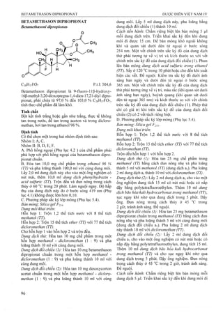 BETAMETHASON DEPROPIONAT
Betamethasoni dipropionas
o
C28H37FO7 p.t.l: 504,6
Betamethason dipropionat là 9-fluoro-l ip-hydroxy-
16p-methyl-3,20-dioxopregna-1,4-dien-17,21-diyl dipro­
pionat, phải chú;a từ 97,0 % đến 103,0 % C28H37FO7,
tính theo chế phẩm đã làm khô.
Tính chất
Bột kết tinh trắng hoặc gần như trắng, thực tế không
tan trong nước, dê tan trong aceton và trong dicỉoro-
methan, hơi tan trong ethanol 96 %.
Đinh tính
Có thể chọn một trong hai nhóm định tính sau:
Nhóm I: Ả, c.
Nhóm II: B, D, E, F.
A. Phổ hồng ngoại (Phụ lục 4.2 ) của chế phẩm phải
phù họp vơi phổ hồng ngoại của betamethason dipro­
pionat chuân.
B. Hòa tan 10,0 mg chế phẩm trong ethanol 96 %
(TT) và pha lóãng thành 100,0 ml với cùng dung môi.
Lấy 2,0 ml dung dịch này cho vào một ống nghiệm có
nút mài, thêm 10,0 ml dung dịch phenylhydraiỉn -
acid sulfuric (TT). Trộn đều và đun nóng trong cách
thủy ở 60 trong 20 phút. Làm nguội ngay. Độ hấp
thụ của dung dịch này đo ở bước sóng 419 nm (Phụ
lục 4.1) không được lớn hơn 0,10.
c. Phương pháp sắc ký lớp mỏng (Phụ lục 5.4).
Bán mỏng: Silica gel F254-
Dung môi khai triển:
Hỗn họp 1: Trộn 1,2 thể tích nước với 8 thể tích
methanol (TT),
Hỗn hợp 2: Trộn 15 thể tích ether (TT) với 77 thể tích
dicloromethan (TT).
Cho hỗn họp 1 vào hỗn hợp 2 và trộn đều.
Dung dịch thử: Hòa tan 10 mg chế phẩm trong một
hỗn họp methanol - dicloromethan (1 : 9) và pha
loãng thành 10 ml với cùng dung môi.
Dung dịch đôi chiêu (1): Hòa tan 10 mg betamethason
dipropionat chuẩn trong một hỗn hợp methanol -
dicloromethan (1 : 9) và pha loãng thành 10 ml với
cùng dung môi.
Dung dịch đổi chiếu (2): Hòa tan 10 mg desoxycorton
acetat chuẩn trong một hỗn họp methanol - diclorọ-
methan (1 : 9) và pha loãng thành 10 ml với cùng
dung môi. Lấy 5 ml dung dịch này, pha loãng bằng
dung dịch đối chiếu (1) thành 10 mỉ.
Cách tiến hành: Chấm riêng biệt lên bản mỏng 5 ỊLil
mỗi dung dịch trên. Triển khai sắc ký đến khi dung
môi đi được 15 cm. Để bản mỏng khô ngoài không
khí và quan sát dưới đèn tử ngoại ở bước sóng
254 nm. Một vết chính trên sắc ký đồ của dung dịch
thử phải tương tự về vị trí và kích thước so với vết
chính trên sắc ký đồ của dung dịch đối chiếu (1). Phun
lên bản mỏng dung dịch acid sulfuric trong ethanol
(TT). Sấy ở 120 °c trong 10 phút hoặc cho đến khi xuất
hiện các vết. Để nguội. Kiểm tra sắc ký đồ dưới ánh
sáng ban ngày và dưới đèn tử ngoại ở bước sóng
365 nm. Một vết chính trên sắc ký đồ của dung dịch
thử phải tương ứng về vị trí, màu sắc (khi quan sát dưới
ánh sáng ban ngày), huỳnh quang (khi quan sát dưới
đèn tử ngoại 365 nm) và kích thước so với vết chính
trên sắc ký đồ của dung dịch đối chiếu (1). Phép thử
chỉ có giá trị khi trên sắc ký đồ của dung dịch đối
chiếu (2) có 2 vết tách riêng biệt.
D.Phương pháp sắc ký lóp mỏng (Phụ lục 5.4).
Bản mòng: Silica gel F254.
Dung môi khai trỉểm
Hỗn hợp 1: Trộn 1,2 thể tích nước với 8 thể tích
methanol (TT).
Hỗn họp 2: Trộn 15 thể tích ether (TT) với 77 thể tích
dicloromethan (TT).
Trộn đều hỗn họp 1 với hỗn họp 2.
Dung dịch thử (1): Hòa tan 25 mg chế phẩm trong
methanol (TT) bằng cách đun nóng nhẹ và pha loãng
thành 5 ml với methanol (TT) (dung dịch ai). Pha loãng
2 ml dung dịch ã] thành 10 ml với dỉcloromethan (TT),
Dung dịch thừ (2) Lấy 2 ml dung dịch ã] cho vào một
ống nghiệm dung tích 15 ml có nút mài hoặc có nắp
đậy bằng polytetrafluoroethylen. Thêm 10 mỉ dung
dịch bão hòa kalỉ hydrocarbonat trong methanol (TT),
sục ngay khí nitơ qua dung dịch trong 5 phút. Đậy
ống. Đun nóng trong cách thủy ở 45 °c trong
2 giờ, tránh ánh sáng. Để nguội.
Dung dịch đốỉ chỉếu (1) Hòa tan 25 mg betamethason
dipropionat chuẩn trong methanol (TT) bằng cách đun
nóng nhẹ và pha loãng thành 5 ml với cùng dung môi
(dung dịch đối chiếu ai). Pha loãng 2 ml dung dịch
này thành 10 ml với dicloromethan (TT).
Dung dịch đối chiếu (2): Lấy 2 ml dung địch đối
chiếu ẵ] cho vào một ống nghiệm có nút mài hoặc có
nắp đậy bằng polytetrafluoroethylen, dung tích 15 ml.
Thêm 10 ml dung dịch bão hòa kali hydrocarbonat
trong methanol (TT) và cho sục ngay khí nitơ qua
dung dịch trong 5 phút. Đậy ống nghiệm. Đun nóng
trong cách thủy ở 45 trong 2 giờ, tránh ánh sáng.
Để nguội.
Cách tiến hành’. Chấm riêng biệt lên bản mỏng mỗi
dung dịch 5 |Lil. Triển khai sắc ký đến khi dung môi đi
 