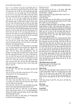 được 15 cm. Để bản mỏng khô ngoài không khí và
kiểm tra dưới đèn tử ngoại ở bước sóng 254 nm. Một
ết chính trên sắc ký đồ của mỗi dung dịch thử phải
có kích thước và vị trí tương ứng với vết chính trên
sắc ký đồ của dung dịch đổi chiếu tương ứng. Phun
lên bản mỏng dung dịch acỉd sulfuric trong ethanol
(TT). Sấy ở 120 °c trong 10 phút hoặc cho đến khi
xuất hiện các vết. Để nguội. Kiểm tra sắc ký đồ dưới
ánh sáng ban ngày và dưới đèn tử ngoại ở bước sóng
365 nm. Một vết chính trên sắc ký đồ của mỗi dung
dịch thử có vị trí, màu sắc (khi quan sát dưới ánh sáng
ban ngày) hoặc huỳnh quang (khi quan sát dưới đèn tử
ngoại ở 365 nm) và kích thước tương tự như vết chính
trên sắc ký đồ của dung dịch đối chiếu tương ứng, vết
chính trên mỗi sắc ký đồ của dung dịch thử (2) và
dung dịch đối chiếu (2) có giá trị Rf thấp hơn hẳn giá
trị Rf của các vết chính trên mỗi sắc ký đồ của dung
dịch thử (1) và dung dịch đối chiếu (1).
E. Lấy 2 mg chế phẩm cho vào 2 ml acid sulfuric
(TT), lắc cho tan. Trong vòng 5 phút, xuất hiện màu
nâu đỏ. Đổ dung dịch này vào 10 ml nước và trộn đều.
Màu biến mất, dung dịch trong.
F. Trộn 5 mg chế phẩm với 45 mg magnesỉ oxyd nặng
(TT) và nung trong chén cho đến khi tạo cắn gần như
trắng (thường dưới 5 phút). Để nguội, thêm 1 mỉ
nước; 0,05 ml dung dịch phenolphtaleìn (TT) và
khoảng 1 ml dung dịch acid hydrocloric loãng (TT) để
làm cho dung dịch mất màu. Lọc. Lấy 1,0 ml dịch lọc
cho vào một hỗn họp vừa mới điều chế gồm 0,1 ml
dung dịch alizarin s (TT) và 0,1 ml dung dịch zirconyl
nỉtrat (TT). Trộn đều, để yên trong 5 phút. So sánh
màu của dung dịch này với màu của mẫu trắng được
điều chế tương tự. Dung dịch thử có màu vàng, mẫu
trắng có màu đỏ.
Góc quay cực riêng
Từ +63° đến +70°, tính theo chế phẩm đã làm khô
(Phụ lục 6.4).
Hòa tan 0,250 g chế phẩm trong dỉoxan (TT) và pha
loãng thành 25 ml với cùng dung môi.
Tạp chất liên quan
Phương pháp sắc ký lỏng (Phụ lục 5.3).
Pha động: Trộn cẩn thận 350 ml nưởc với 600 ml
acetonỉtrỉỉ (TT). Để yên cho hỗn họp cân bằng. Thêm
nước đủ 1000 ml và trộn đều.
Dung dịch thử: Hòa tan 62,5 mg chế phẩm trong pha
động và pha loãng bằng pha động thành 25,0 ml.
Dung dịch đối chiếu (1): Hòa tan 2,5 mg betame-
thason dipropionat chuẩn và 2,5 mg beclomethason
dipropionat chuẩn trong pha động và pha loãng bằng
pha động thành 50,0 ml.
Dung dịch đổi chiếu (2): Pha loãng 1,0 mỉ dung dịch
thử thành 50,0 mỉ bằng pha động.
Điều kiện sắc kỷ:
Cột thép không gỉ (25 cm X 4,6 mm), chất nhồi
octadecylsỉlyl silica gel dùng cho sắc kỷ (5 |Lim).
Tốc độ dòng: 1 ml/min.
Detector quang phổ tử ngoại đặt ở bước sóng 254 nm.
T hể tích tiêm : 20 Ịil.
Cách tiến hành:
Điều chỉnh độ nhạy sao cho chiều cao của pic chính
trên sắc ký đồ của dung dịch đổi chiểu (2) từ 70 % đến
90 % chiều cao của cả thang đo.
Cân bằng cột bằng pha động ở tốc độ dòng 1 ml/min
trong khoảng 45 phút. Tiêm dung dịch đối chiếu (1).
Thời gian lưu của betamethason dipropionat là khoảng
9 phút, beclometason dipropionat ỉà khoảng 10,7 phút.
Phép thử chỉ có giá trị khi độ phân giải giữa pic
betamethason dipropionat và pic beclometason dipro-
pionat ít nhất là 2,5; nếu cần, điều chỉnh nồng độ
acetonitril trong pha động.
Tiêm riêng biệt dung dịch thử và dung dịch đối chiếu
(2). Tiến hành sắc ký trong một thời gian dài gấp 2,5
lần thời gian lưu của pic chính. Trên sắc ký đồ của
dung dịch thử, diện tích của bất kỳ pic nào, trừ pic
chính cũng không được lớn hơn 0,75 lần diện tích của
pic chính trên sắc ký đồ của dung dịch đối chiếu (2)
(1,5 %) và tối đa chỉ có một pic có diện tích lớn hơn
0,5 lần diện tích pic chính trên sắc ký đồ dung dịch
đối chiếu (2) (1 %). Tổng diện tích của tất cả các pic,
trừ pic chính, không được lÓTi hơn 1,25 lần diện tích
pic chính trên sắc ký đồ của dung địch đối chiếu (2)
(2,5 %). Bỏ qua tất cả các pic có diện tích nhỏ hơn
0,025 lần diện tích của pic chính trên sắc ký đồ của
dung dịch đối chiếu (2).
Mất khối lượng do làm khô
Không được quá 1,0 % (Phụ lục 9.6).
(0,500 g; 100 °c đen 105 "C).
Định lượng
Hoa tan 50,0 mg chế phẩm trong ethanol 96 % (TT)
và pha loãng thành 100,0 ml với cùng dung môi. Pha
loãng 2,0 mỉ dung dịch này thành 50,0 ml bằng
ethanol 96 % (TT). Đo độ hấp thụ của dung dịch thu
được tại bước sóng hấp thụ cực đại ở 240 nm (Phụ lục
4.1).
Tính hàm lượng C28H37FO7, lấy giá trị độ hấp thụ
riêng là 305.
Bảo quản
Tránh ánh sáng.
Loại thuốc
Corticosteroid.
 