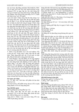 nút mài hoặc nắp bằng polytetra fluoroethylen, thêm
10 ml dung dịch bão hòa kali hydroccirhonat trong
methanol (TT) và ngay lập tức cho một luồng khí
nitrogen đi nhanh qua dung dịch trong 5 phút, đậy nắp
ổng nghiệm. Đun nóng trong cách thủy ở 45 °c, tránh
ánh sáng trong 3 giờ. Để nguội.
Cách tiến hành: Chấm riêng biệt lên bản mỏng 5 |Lil
mỗi dung dịch trên. Triển khai sắc ký đến khi dung
môi đi được 15 cm. Để bản mỏng khỏ ngoài không
khí và kiểm tra dưới ánh sáng tử ngoại ở bước sóng
254 nm. vết chính trên từng sắc ký đồ thu được của
các dung dịch thử phải giống về vị trí, kích thước với
vết chính trên các sắc ký đồ của dung dịch đối chiếu
tương ứng. Phun lên bản mỏng dung dịch acid sulfuric
trong ethanol (TT). sấy bản mỏng ở 120 °c trong 10
phút hoặc tới khi vết xuất hiện. Đe nguội. Kiểm tra
dưới ánh sáng ban ngày và dưới ánh sáng tử ngoại ở
bước sóng 365 nm. vết chính thu được trên từng sắc
ký đồ của đung dịch thử phải giống về vị trí, màu sắc
dưới ánh sáng ban ngày, huỳnh quang dưới ánh sáng
tử ngoại ở bước sóng 365 nm và kích thước với vết
chính trên các sắc ký đồ của dung dịch đối chiếu
tương ứng. vết chính trên sắc ký đồ của dung dịch thử
(2) và dung dịch đối chiểu (2) có giá trị Rf thấp hơn
giá trị Rf của vết chính trên sắc ký đồ của dung dịch
íhử (1) và dung dịch đối chiếu (1).
F. Thêm 2 mg chế phẩm vào 2 ml acid sulfuric (TT)
và lắc cho tan. Trong vòng 5 phút, màu nâu đỏ xuất
hiện. Thêm dung dịch trên vào 10 ml nước và trộn
đều. Màu bị biến mất và dung dịch vẫn trong.
G. Trộn khoảng 5 mg chế phẩm với 45 mậ magnesi
oxyd nặng (TT) và nung trong chén nung đên khi căn
hâu như trăng hoàn toàn (thường ít hơn 5 phút). Đê
nguội, thêm 1 ml nước, 0,05 ml dung dịch phenoỉ-
phtaleỉn (TT) và khoảng 1 mỉ dung dịch acìd hydro-
clorỉc loãng (TT) để làm cho dung dịch mất màu. Lọc.
Thêm 1,0 ml dịch lọc vào một hỗn họp mới pha gồm
0,1 ml dung dịch alizarin s (TT) và 0,1 ml dung dịch
zirconyl nìtrat (TT). Trộn đêu và đê yên 5 phút. So
sánh màu của dung dịch với màu của mẫu trang được
chuân bị trong cùng điều kiện. Dung dịch thử có màu
vàng và dung dịch của mâu trắng có màu đỏ.
Góc quay cực riêng
Từ +75'' đến +82°, tính theo chế phẩm đã làm khô
(Phụ lục 6.4).
Hòa tan 0,250 g chế phẩm trong dỉoxan (TT) và pha
loãng thành 25 ml với cùng dung môi.
Tạp chất liên quan
Phương pháp sắc ký lỏng (Phụ lục 5.3).
Pha động: Trộn đều 350 ml nước với 600 ml
acetonitrỉỉ (TT) và để cân bằng; điều chỉnh thể tích
đến 1000 ml bằng nước và trộn đều.
Dung dịch A: Thêm 1 m acid acetic băng (TT) vào
1000 ml pha động, trộn đều.
Dung dịch thử: Hòa tan 62,5 mg chế phẩm trong dung
dịch A và pha loãiiệ thành 25,0 ml bằng dung dịch A.
Dung dịch đối chỉeu (1): Hòa tan 2 mg betamethason
17-valerat chuẩn và 2 mg betamethason 21-valerat
chuẩn trong dung dịch A và pha loãng thành 50,0 ml
bằng dung dịch A.
Dung dịch đốỉ chiếu (2): Pha loãng 1,0 ml dung dịch
thử thành 50,0 ml bằng dung dịch A.
Điêu kiện săc kỷ:
Cột thép không gỉ (25 cm X 4,6 mm) được nhôi pha
tĩnh c (5 ỊLim).
Detector quang phổ hấp thụ tử ngoại ở bước sóng
254 nm.
Tốc độ dòng: 1 ml/min.
Thể tích tiêm : 20 |Lil.
Cách tiến hành:
Cân bằng cột với pha động trong khoảng thời gian 45
phút.
Điều chỉnh độ nhạy sao cho chiều cao của pic chính
trong sắc ký đồ của dung dịch đối chiểu (2) từ
70 % đến 90 % của than^ đo.
Tiêm dung dịch đối chiếu (1). Với sắc ký đồ được ghi
trong điều kiện đã mô tả ở trên: thời gian lưu của
betamethason 17-valerat khoảng 7 phút; betamethason
21-valerat khoảng 9 phút. Phép thử chỉ có giá trị khi
độ phân giải giũ’a pic tưomg ứng với betamethason 17-
valerat và betamethason 21-vaỉerat ít nhất là 5,0; nếu
cần thiết, điều chỉnh nồng độ acetonitril trong pha
động.
Tiêm riêng biệt dung dịch thử và dung dịch đối chiếu
(2). Tiến hành chạy sắc ký trong khoảng thời gian gấp
2,5 lân thời gian lưu của pic chính. Trên săc ký đô của
dung dịch thử, diện tích của bất kỳ pic nào ngoài pic
chính không được lớn hơn 0,75 lần điện tích của pic
chính trong săc ký đô của dung dịch đôi chiêu (2)
(1,5 %) và chỉ được 1 pic có diện tích pic lớn hơn 0,5
lân diện tích của pic chính trên sắc ký đồ của dung
dịch đối chiếu (2) (1,0 %); Tổng diện tích của tất cả
các pic ngoài pic chính khônệ được lớn hơn 1,5 lần
diện tích của pic chính trên sắc ký đồ của dung dịch
đối chiếu (2) (3,0 %). Bỏ qua bất kỳ pic nào có diện
tích nhỏ hơn 0,025 lần diện tích của pic chính trên sắc
ký đồ của dung dịch đối chiếu (2).
Mất khối lượng do làm khô
Không được quá 0,5 % (Phụ lục 9.6).
(1,000 g; 100"Cđen 105 "C).
Định lượng
Hòa tan 50,0 mg chế phẩm trong ethanol 96% (TT) và
pha loãng thành 100,0 ml bằng cùng dung môi. Lấy
2,0 ml dung dịch trên pha loãng thành 50,0 ml bằng
ethanol 96 % (TT). Đo độ hấp thụ (Phụ lục 4.1) của
đung dịch thu đượG ở bước sóng cực đại 240 nm.
Tính hàm lượng C77HÍ37FƠ6 theo độ hấp thụ riêng
là 325.
Bảo quản
Trong lọ kín, tránh ánh sáng.
 