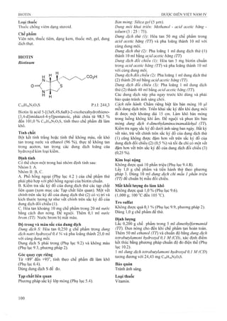 Loại thuốc
Thuốc chống viêm dạng steroid.
Chế phẩm
Viên nén, thuốc tiêm, dạng kem, thuốc mỡ, gel, dung
dịch thụt.
BIOTIN
Bỉotinum
0 --
H y
H V
n J - A
H H
CioHiöNzOsS p.t.l: 244,3
Biotin là acid 5-[(3aS,4S,6aR)-2-oxohexahydrothieno-
[3,4-d]imidázol-4-yl]pentanoic, phải chứa từ 98,5 %
đến 101,0 % C10H16N2O3S, tính theo chế phẩm đã làm
khô.
Tíĩih chất
Bột kết tinh trắng hoặc tinh thể không màu, rất khó
tan trong nước và ethanol (96 %), thụrc tê không tan
trong aceton, tan trong các dung dịch loãng của
hyđroxyd kim loại kiềm.
Định tính
Có thể chọn một trong hai nhóm định tính sau:
Nhóm I: A.
NhómII:B,C.
A. Phổ hồng ngoại (Phụ lục 4.2 ) của chế phẩm thử
phải phù hợp với phổ hồng ngoại của biotin chuẩn.
B. Kiểm tra sắc ký đồ của dung dịch thử các tạp chất
liên quan (xem mục các Tạp chất liên quan). Một vết
chính trên sắc ký đồ của dung dịch thử (2^ có vị trí và
kích thước tương tự như vêt chính trên săc ký đô của
dung dịch đối chiếu (1).
c. Hòa tan khoảng 10 mệ chế phẩm trong 20 ml nước
băng cách đun nóng. Đê nguội. Thêm 0,1 ml nước
brom (TT). Nước brom bị mât màu.
Đô trong và màu sắc của dung dịch
Dung dịch S: Hòa tan 0,250 g chế phẩm trong dung
dịch natri hydroxyd 0,4 % và pha loãng thành 25,0 mỉ
với cùng dung môi.
Dung dịch s phải trong (Phụ lục 9.2) và không màu
(Phụ lục 9.3, phương pháp 2).
Góc quay cực riêng
Từ +89° đến +93°, tính theo chế phẩm đã làm khô
(Phụ lục 6.4).
Dùng dung dịch s để đo.
Tạp chất liên quan
Phương pháp sắc ký lóp mỏng (Phụ lục 5.4).
Bản mòng: Silica gel (5 ịim).
Dung môi khai triển: Methanol - acỉd acetic băng -
toluen (5 : 25 : 75).
Dung dịch thừ (ỉ): Hòa tan 50 mg chế phẩm trong
acid acetic băng (TT) và pha loãng thành 10 ml với
cùng dung môi.
Dung dịch thử (2): Pha loãng 1 ml dung dịch thử (1)
thành 10 ml bằng acid acetic băng (TT)
Dung dịch đổi chiếu (1) Hòa tan 5 mg biotin chuẩn
trong acỉd acetic băng (TT) và pha loãng thành 10 ml
với cùng dung môi.
Dung dịch đổi chiếu (2) Pha loãng 1 ml dung dịch thử
(2) thành 20 ml bằng acỉd acetic băng (TT).
Dung dịch đổỉ chiếu (3): Pha loãng 1 ml dung dịch
thử (2) thành 40 ml bằng acỉd acetic băng (TT).
Các dung dịch này pha ngay trước khi dùng và phải
bảo quản tránh ánh sáng chói.
Cách tiến hành. Chấm riêng biệt lên bản mỏng 10 |Lil
mỗi dung dịch trên. Triển khai sắc ký đến khi dung môi
đi được một khoảng dài 15 cm. Làm klìô bản mỏng
trong luồng không khí ấm. Để nguội và phun lên bản
mỏng dung dịch 4-dimethylaminocỉnamaldehyd (TT).
Kiểm tra ngay sắc ký đồ dưới ánh sáng ban ngày. Bất kỳ
vết nào, trừ vết chính trên sắc ký đồ của dung dịch thử
(1) cũng không được đậm hon vết trên sắc ký đồ của
dung dịch đối chiếu (2) (0,5 %) và tối đa chỉ có một vết
đậm hơn vết trên sắc ký đồ của dung dịch đối chiếu (3)
(0,25%).
Kim loại nặng
Không được quá 10 phần triệu (Phụ lục 9.4.8).
Lấy 1,0 g chế phẩm và tiến hành thử theo phương
pháp 3. Dùng 10 ml dung dịch chì mâu 1 phân triệu
(TT) đê chuẩn bị mâu đối chiếu.
Mất khối lượng do làm khô
Không được quá 1,0 % (Phụ lục 9.6).
(1,000 g; 100 °c đen 105 °C).
Tro sulfat
Không được quá 0,1 % (Phụ lục 9.9, phương pháp 2).
Dùng 1,0 g chế phẩm để thử.
Đinh lượng
Lắc 0,200 g chế phẩm trong 5 ml dimethylformamid
(TT). Đun nóng cho đến khi chế phẩm tan hoàn toàn.
Thêm 50 ml ethanol (TT) và chuẩn độ bằng dung dịch
tetrabutyỉamonỉ hydroxyd 0,1 M (CĐ), xác định điêm
kết thúc bằng phương pháp chuẩn độ đo điện thế (Phụ
lục 10.2).
1 ml dung dịch tetrabutylamonỉ hydroxyd 0,1 M (CĐ)
tưoìig đương với 24,43 mg CỊ0H16N2O3S.
Bảo quản
Tránh ánh sáng.
Loại thuốc
Vitamin.
 