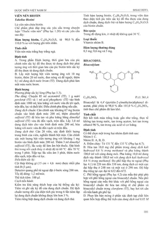 VIÊN NÉN BIOTIN
Tabellae Biotỉni
Là viên nén chứa biotin.
Chế phẩm phải đáp ứng các yêu cầu trong chuyên
luận “Thuốc viên nén” (Phụ lục 1.20) và các yêu câu
sau đây:
Hàm lượng biotin, CioH]6N203S, từ 90,0 % đến
110,0 % so với lượng ghi trên nhãn.
Tính chất
Viên nén màu trắng hay trắng ngà.
Định tính
A. Trong phần Định lượng, thời gian lưu của pic
chính trên sắc ký đồ thu được từ dung dịch thử phải
tương ứng với thời gian lưu của pic biotin trên sắc ký
đồ thu được từ dung dịch chuẩn.
B. Lấy một lượng bột viên tương ứng với 10 mg
biotin, thêm 20 ml nước, đun nóng và để nguội, thêm
0,1 ml dung dịch nước hrom (TT). Dung dịch phải làm
mất màu nước brom.
Định lượng
Phương pháp sắc ký lỏng (Phụ lục 5.3).
Pha động: Chuyển 85 ml acetonỉtrỉl (TT), 1 g natri
perclorat (TT) và 1 ml acỉd phosphoric (TT) vào bình
định mức 1000 ml, hòa loãng với nước vừa đủ tới vạch,
trộn đều, lọc và đuổi klií. Điều chỉnh pha động nếu cần.
Dung dịch chuẩn: Cân chính xác khoảng 67 mg biotin
chuẩn vào bình định mức 200 ml, thêm dimethyì
suựoxid (TT) để hòa tan và pha loãng bằng dỉmethyl
suựoxỉd (TT) vừa đủ đến vạch, trộn đều. Lấy 3,0 ml
dung dịch trên cho vào bình định mức 200 ml, hòa
loãng với nước vừa đủ đến vạch và trộn đều.
Dung dịch thử: Cân 20 viên, xác định khối lượng
trung bình của viên, nghiền thành bột mịn. Cân chính
xác một lượng bột viên tưoTìg ứng với khoảng 1 mg
biotin vào bình định mức 200 ml. Thêm 3 ml dỉmethyl
suựoxỉd (TT), lắc xoáy để làm ẩm bột thuốc. Đặt bình
thử trong nồi cách thủy ở nhiệt độ từ 60 °c đến 70 °c
trong 5 phút. Tiếp tục lắc siêu âm 5 phút, thêm nước
đến vạch, trộn đều và lọc.
Điều kiện sắc ký:
Cột thép không gỉ (15 cm X 4,6 mm) được nhồi pha
tĩnh B (3 |Lim).
Detector quang phổ tử ngoại đặt ở bước sóng 200 nm.
Tốc độ dòng: 1,2 ml/min.
Thể tích tiêm: 100 |ll1.
Cách tiến hành:
Kiểm tra khả năng thích họp của hệ thống sắc ký:
Tiêm và ghi sắc ký đồ của dung dịch chuẩn. Độ lệch
chuẩn tương đối của diện tích pic trong 6 lần tiêm lặp
lại dung dịch chuẩn không được lớn hơn 3 %.
Tiêm riêng biệt dung dịch chuẩn và dung dịch thử.
Tính hàm lượng biotin, C]oHi6N2 0 3 S, trong viên dụra
theo diện tích pic trên sắc ký đồ thu được của dung
dịch chuẩn, dung dịch thử và hàm lượng C10H16N2O3S
của biotin chuẩn.
Bảo quảỉì
Trong đồ đựng kín, ở nhiệt độ không quá 30 °c.
Loại thuốc
Vitamin nhóm B.
Hàm lượng thường dùng
0,3 mg; 0,6 mg và 5 mg.
BISACODYL
Bisacodylum
C22H19NO4 p.t.l: 361,4
Bisacodyl là 4,4’-(pyridin-2-ylmethylen)diphenyl di-
acetat, phải chứa từ 98,0 % đến 101,0 % C22HỊ9NO4,
tính theo chế phẩm đã làm khô.
Tính chất
Bột kết tinh màu trắng hoặc gần như trắng, thực tế
không tan trong nước, tan trong aceton, hơi tan trong
ethanol 96 %, tan trong các acid vô cơ loãng.
Định tính
Có thể chọn một trong hai nhóm định tính sau:
NhómliC.
Nhóm II: A, B, D.
A. Điểm chảy: Từ 131 "C đến 135 "c (Phụ lục 6.7).
B. Hòa tan 10,0 mg chế phẩm trong dung dịch kali
hydroxyd 0,6 % trong methanol và pha loãng thành
100,0 mỉ với cùng dung môi. Pha loãng 10,0 ml dung
dịch này thành 100,0 ml với dung dịch kali hydroxyd
0,6 % trong methanol. Đo phổ hấp thụ tử ngoại (Phụi
lục 4.1) từ 220 nm đến 350 nm, dung địch có một cực
đại hấp thụ ở 248 nm và một vai ở 290 nm. Độ hấp
thụ riêng tại cực đại từ 632 đến 672.
c. Phổ hồng ngoại (Phụ lục 4.2) của mẫu thử phải phù
hợp với phổ hồng ngoại của bisacodyl chuẩn. Nếu phổ
hồng ngoại của mẫiỉ thử khác với phổ hồng ngoại của
bisacodyl chuẩn thì hòa tan riêng rẽ chế phẩm và
bisacodyl chuẩn trong cloroform (TT), bay hơi tới cắn
rồi tiến hành ghi phổ lại.
D. Phun lên bản mỏng ở phần xác định tạp chất liên
quan hỗn họp đồng thể tích của dung dịch iod ỡ, 05 M
 