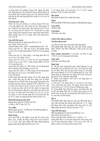 và dung dịch acid sulfuric loãng (TT). Quan sát dưới
ánh sáng thường, vết chính trên sắc ký đồ thu được từ
dung dịch thử (2) phải giống với vết chính thu được
trên sắc ký đồ của dung dịch đối chiếu (1) về vị trí và
kích thước.
Giới hạn acid - base
Thêm 20 ml nước không có carbon dioxyd (TT) vào
1,0 g chế phẩm, lấc, đun nóng tới sôi, làm nguội và
lọc. Thêm 0,2 mi dung dịch natri hydroxyd 0,01 M à
0,1 ml dung dịch đỗ methyl (TT). Dung dịch có màu
vàng. Dung dịch chuyển từ màu vàng sang màu đỏ khi
thêm không quá 0,4 ml dung dịch acid hydrodorỉc
0,01 M(CĐ).
Tạp chất liên quan
Phương pháp sắc ký lóp mỏng (Phụ lục 5.4).
Bản mỏng: Silica geỉ GF254-
Dung môi khai trìên: Xylen - methylethylketon (50: 50).
Dung dịch thử (1): Hòa tan 0,20 g chế phẩm trong
aceton (TT) và pha loãng thành 10,0 ml với cùng dung
môi.
Dung dịch thử (2): Pha loãng 1 ml dung dịch thử (1)
vói aceton (TT) thành 10 ml.
Dung dịch đoi chiếu (1): Hòa tan 20 mg bisacodyl
chuẩn trong aceton (TT) và pha loãng thành 10,0 ml
với cùng dung môi.
Dung dịch đổi chiếu (2): Pha loãng 1,0 ml dung dịch
thử (1) thành 100,0 ml bằng aceton (TT).
Dung dịch đổi chiếu (3): Pha loãng 5,0 mỉ dung dịch
đối chiếu (2) với aceton (TT) thành 10,0 ml.
Cách tiến hành:
Chấm riêng biệt lên bản mỏng 10 |uil mỗi dung dịch
trên. Triển khai sắc ký đến khi dung môi đi được
khoảng 10 cm. Để khô bản mỏng ngoài không khí, nếu
cần thiết sấy bản mỏng ở nhiệt độ 100 °c đến 105 ”c và
soi dưới ánh sáng tử ngoại ở bước sóng 254 niĩi. Bất
kỳ vết phụ nào trên sắc ký đồ thu được từ dung dịch
thử ( 1) không được đậm hơn vết chính trên sắc ký đồ
thu được từ dung dịch đối chiếu (2) (1,0 %), và chỉ
cho phép có một vết phụ đậm hơn vết chính trên sắc
ký đồ fh’j được từ dung dịch đối chiếu (3) (0,5 %).
Mất khối lượng do làm khô
Không được quá 0,5 % (Phụ lục 9.6).
(1,000 g; 100 “C đen 105 °C).
Tro sulfat
Không được quá 0,1 % (Phụ lục 9.9, phương pháp 2).
Dùng 1,0 g chế phẩm.
Định lượng
Hòa tan 0,300 g chế phẩm trong 60 ml acid acetic
khan (TT). Chuẩn độ bằng dung dịch acid percloric
0,1 N (CĐ). Xác định điểm kết thúc bằng phương
pháp chuẩn độ đo điện thế (Phụ lục 10.2)
1 inl dung dịch acid percloric 0,1 N (CĐ) tương
đương với 36,14 mg C22H19NO4.
Bảo quản
Bảo quản trong lọ kín, tránh ánh sáng.
Nhãn
Phải quy định rõ thời hạn sử dụng và điều kiện bảo quản.
Loại thuốc
Nhuận tràng.
Chế phẩm
Viên nén, viên đạn.
VIÊN NÉN BISACODYL
Tabellae Bisacodyỉi
Là viên nén bao tan trong ruột chứa bisacodyl.
Chế phẩm phải đáp ứng các yêu cầu trong chuyên
luận “Thuôc viên nén” (Phụ lục 1.20) và các yêu cầu
sau đây:
Hàm lượng bisacodyl, C22H19NO4, từ 90,0 % đến
110,0 % so với lượng ghi trên nhãn.
Tính chất
Viên bao màu đồng nhất.
Đinh tính
A. Lắc kỹ một lượng bột viên chứa khoảng 50 mg
bisacodyl với cloroform (TT), iọc, cho bay hơi dịch
lọc tới khô. Hòa tan căn thu được trong 10 ml dung
dịch acid sulfuric 0,5 % (TT) (dung dịch A). Lấy 2 ml
dung dịch A, thêm 0,05 ml dung dịch kali tetraiodo-
mercurat (77), xuất hiện tủa trắng.
B. Thêm acid sulfuric (TT) vào 2 ml dung dịch A,
xuât hiện màu tím đỏ.
c. Đun sôi 2 ml dung dịch A với một ít ơcid nitric
(TT), xuất hiện màu vàng. Đe nguội, thêm dung dịch
natri hydroxyd 5 M (TT), màu trờ thành nâu vàng.
D. Trong phần Tạp chất liên quan, vết chính trên sắc
ký đồ của đung dịch thử (2) phải tương ứng với vết
chính trên sắc ký đồ của dung dịch đối chiếu (2) về vị
trí, màu sắc và kích thước.
Độ rã
Chế phẩm phải đáp ứng yêu cầu của Phép thử độ rã
của viên nén bao tan trong ruột (Phụ lục 11.7). Thay
thế dung dịch đệm phosphat hỗn hợp pH 6,8 (TT)
bằng dung dịch natri hydrocarbonat 1,5 %.
Tạp chất liên quan
Phương pháp sắc ký lớp mỏng (Phụ lục 5.4).
Bàn mỏng: Silica gel GF25-1.
Dung môi khai triêm Biitan-2-on - xylen (1 : 1).
Dung dịch thừ (1) Cân một lưọng bột viên tương ứng
với 50 mg bisacodyl, thêm 5 ml aceton (TT), lắc 10
phút, ly tâm và sử dụng dịch trong ở trên.
 