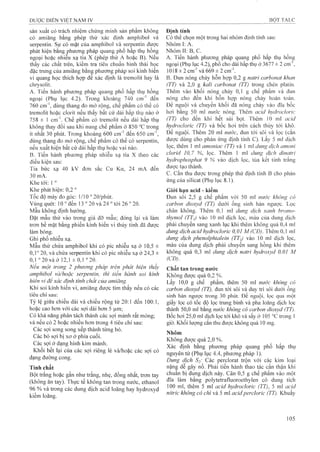 sản xuất có trách nhiệm chứng minh sản phẩm không
có amiăng bằng phép thử xác định arnphiboỉ và
serpentin. Sự có mặt của amphibol và serpentin được
phát hiện bằng phương pháp quang phổ hấp thụ hồng
ngoại hoặc nhiễu xạ tia X (phép thử A hoặc B). Nếu
thấy các chất trên, kiểm tra tiêu chuẩn hình thái học
đặc trưng của amiăng bằng phương pháp soi kinh hiển
vi quang học thích họp để xác định là tremolií hay là
chrysolit.
A. Tiến hành phương pháp quang phổ hấp thụ hồng
ngoại (Phụ lục 4.2). Trong khoảng 740 cm"' đến
760 cm"', dùng thang đo mở rộng, chế phẩm có thể có
tremolit hoặc clorit nếu thấy bất cứ dải hấp thụ nào ở
758 ± 1 cm"V Chế phẩm có tremolit nếu dải hấp thụ
không thay đổi sau khi nung chế phẩm ở 850 °c trong
ít nhất 30 phút. Trong khoảng 600 cm"' đến 650 cm 
dùng thang đo mở rộng, chế phẩm có thể có serpentin,
nếu xuất hiện bất cứ dải hấp thụ hoặc vai nào.
B. Tiến hành phương pháp nhiễu xạ tia X theo các
điều kiện sau:
Tia bức xạ 40 kv đơn sắc Cu Ka, 24 mA đến
30 mA.
Khe tới
Khe phát hiện: 0,2
Tốc độ máy đo góc: 1/10 ° 20/phút.
Vùng quét: 10 ° đến 13 ° 26 và 24 ° tới 26 ° 20.
Mau không định hướng.
Đặt mẫu thử vào trong giá đỡ mẫu; đóng lại và làm
trơn bề mặt bằng phiến kính hiển vi thủy tinh đã được
làm bóng.
Ghi phổ nhiễu xạ.
Mau thử chứa amphibol khi có pic nhiễu xạ ở 10,5 ±
0,1° 20, và chứa serpentin khi có pic nhiễu xạ ở 24,3 ±
0,1/26 vàỏ' 12,1 ±0,1 °20.
Nếu một trong 2 phương pháp trên phát hiện thấy
amphỉboì và/hoặc serpentỉn, thì tiến hành soi kính
hiên vỉ đê xác định tính chất của amỉăng.
Khi soi kính hiển vi, amiăng được tìm thấy nếu có các
tiêu chí sau:
Tỷ lệ giữa chiều dài và chiều rộng từ 20:1 đến 100:1,
hoặc cao hơn vói các sợi d à i hơn 5 ỊLim;
Có khả năng phân tách thành các sợi mảnh rất mỏng;
và nếu có 2 hoặc nhiều hơn trong 4 tiêu chí sau:
Các sợi song song xếp thành từng bó.
Các bó sợi bị xơ ở phía cuối.
Các sọ’i ở dạng hình kim mảnh.
Khối bết lại của các sợi riêng lẻ và/hoặc các sợi có
dạng đường cong.
Tính chất
Bột trắng hoặc gần như trắng, nhẹ, đồng nhất, trơn tay
(không ăn tay). Thực tế không tan trong nước, ethanol
96 % và trong các dung dịch acid loãng hay hydroxyd
kiềm loãng.
Địnti tính
Có thể chọn một trong hai nhóm định tính sau:
Nhóm ĩ: A.
Nhóm ĨI: B, c.
A. Tiến hành phương pháp quang phổ hấp thụ hồng
ngoại (Phụ lục 4.2), phổ cho dải hấp thụ ở 3677 ± 2 cm"',
1018 ± 2 cm'^ và 669 ± 2 cm'’.
B. Đun nóng chảy hỗn họp 0,2 g natrỉ carbonat khan
(TT) và 2,0 g kalỉ carbonat (TT) trong chén platin.
Thêm vào khối nóng chảy 0,1 g chế phẩm và đun
nóng cho đến khi hỗn họp nóng chảy hoàn toàn.
Để nguội và chuyển khối đã nóng chảv vào đĩa bốc
hơi bằng 50 ml nước nóng. Thêm acỉd hydrodoric
(TT) cho đến khi hết sủi bọt. Thêm 10 ml acỉcỉ
hydrodoric (TT) và bốc hoi trên cách thủy tói khô.
Đẻ nguội. Thêm 20 ml nước, đun tới sôi và lọc (cắn
đưọ'c dùng cho phản ứng định tính C). Lấy 5 mỉ dịch
lọc, thêm 1 ml amonỉac (TT) và 1 mỉ dung dịch amonỉ
cỉorỉd 10,7 %, lọc. Thêm 1 ml dung dịch dỉnaìri
hydrophosphat 9 % vào dịch lọc, tủa kết tinh trắng
đưọ’c tạo thành.
c. Cắn thu đưọ’c trong phép thử định tính B cho phản
ứng của silicat (Phụ lục 8.1).
Giới hạn acid “ kiềm
Đun sôi 2,5 g chế phấm vói 50 ml nước không có
carbon dỉoxyd (TT) dưói ống sinh hàn ngược. Lọc
chân không. Thêm 0,1 rnl dung dịch xanh hroino-
ìhymoì (TTị) vào 10 ml dịch lọc, màu của dung dịch
phải chuyển sang xanh lục khi thêm khôn2; quá 0,4 ml
dung dịch acỉd hydroclorỉc 0,01 M (CĐ). Thêm 0,1 nil
dung dịch phenolphtaleỉn (TTị) vào 10 ml dịch lọc,
màu của dung dịch phải chuyển sang hồng khi thêm
không quá 0,3 mỉ dung dịch natrỉ hydroxyd 0,01 M
(CĐ).
Chất tan troĩig nước
Không đưọ’c quá 0,2 %.
Lấy 10,0 g chế phẩm, thêm 50 ml nước không CC)
carbon dioxyd (TT), đun tói sôi và duy trì sôi dưới ống
sinh hàn ngược trong 30 phút. Để nguội, lọc qua một
giấy lọc có tốc độ lọc trung bình và pha loãng dịch lọc
thành 50,0 ml bằng nước không có carbon dioxyd (TT).
Bốc hơi 25,0 ml dịch lọc tới khô và sấy ở 105 °c trong 1
giờ. Khối lượng cắn thu đirọc không quá 10 mg.
Nhôm
Không được quá 2,0 %.
Xác định bằng phương pháp quang phổ hấp thụ
nguyên tử (Phụ lục 4.4, phương pháp 1).
Dung dịch S2: Các perclorat trộn với các kim loại
nặiiẸ dễ gây nổ. Phải tiến hành thao tác cấn thận khi
chuân bị dung dịch này. Cân 0,5 g chê phâm vào một
đĩa làm băng polytetrafluoroethylen có dung tích
100 mỉ, thêm 5 ml acỉd hydroclorỉc (TT), 5 ml cicid
nitrỉc không có chì và 5 ml acỉdpercloric (TT). Khuấy
 