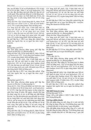 nhẹ, sau đó thêm 35 ml acỉd hydrofluoric (TT) và bốc
hơi từ từ tới khô. Thêm 5 ml acỉd hydroclorỉc (TT)
vào cắn, đậy đĩa bằng mặt kính đồng hồ, đun tới sôi
và để nguội. Rửa mặt kính đồng hồ và đĩa bằng nước.
Chuyển dịch thu được vào bình định mức 50 ml, rửa
đĩa bằng nước và pha loãng thành 50,0 mỉ với cùng
dung môi.
Dung dịch thử: Lấy 5,0 ml dung dịch S2, thêm 10 ml
dung dịch cesi clorỉd 2,534 %, 10,0 ml acỉd hydro-
cloric (TT) và pha loãng thành 100,0 mỉ bằng nước.
Các dung dịch đối chiếu: Lấy 4 bình định mức có
dung tích 100 ml, mỗi binh có chứa 10,0 ml acid
hydrocìoric (TT) và 10 ml dung dịch cesỉ clorỉd
2,534 %, thêm lần lưọt vào mỗi bình 5,0 ml, 10,0 ml,
15,0 ml và 20,0 ml dung dịch nhôm mâu 100 phần
triệu (TT) và pha loãng thành 100,0 ml bằng nước.
Đo phổ hấp thụ ở 309,3 nm, dùng đèn cathod rỗng
nhôm làm nguồn bức xạ và ngọn lửa nitro oxyd -
acetylen.
Calci
Không được quá 0,9 %.
Xác định bằng phương pháp quang phổ hấp thụ
nguyên tử (Phụ lục 4.4, phương pháp 1).
Dung dịch thử: Lấy 5,0 ml dung dịch S2, thêm 10,0 ml
acỉd hỵdrocloric (TT), 10 ml dung dịch lanthan clorid
(TT), và pha loãng thành 100,0 ml bằng nước.
Các dung dịch đổi chiếu: Lấy 4 binh định mức có
dung tích 100 ml, mỗi bình có chứa 10,0 ml acỉd
hydrocloric (TT) và 10 ml dung dịch lanthan clorid
(TT), cho lần lưọt vào mỗi binh 1,0 ml, 2,0 ml, 3,0 ml
và 4,0 ml dung dịch calcỉ mẫu 100 phần triệu (TT) và
pha loãng thành 100,0 ml bằng nước.
Đo phổ hấp thụ ở 422,7 nm, dùng đèn cathod rỗng
calci làm nguồn bức xạ và ngọn lửa nitro oxyd "
acetylen.
Sắt
Không được quá 0,25 %.
Xác định bằng phương pháp quang phổ hấp thụ
nguyên tử (Phụ lục 4.4, phương pháp 1).
Dimg dịch s¡: Cân 10,0 g chế phẩm vào bình nón, vừa
lắc vừa thêm từ từ 50 ml dung dịch acỉd hydrocỉorỉc
0,5 M (TT). Lắp ống sinh hàn ngược và đun nóng trên
cách thủy trong 30 phút. Để nguội, chuyển hỗn họp
thu được sang cốc có mỏ và để lắng các chất không
hòa tan. Lọc lóp dịch phía trên qua một giấy lọc có tốc
độ lọc trung bình vào một bình định mức dung tích
100 ml, giữ lại trong cốc các chất không tan nhiều nhất
có thể. Rửa cắn còn lại và cốc 3 lần, mỗi lần với 10 ml
nirớc nóng. Rửa giấy lọc bằng 15 ml mtớc nóng, để
nguội dịch lọc và pha loãng thành 100,0 ml với cùng
dung môi.
Dung dịch thử: Lấy 2,5 ml đung dịch Si, thêm 50,0 ml
dung dịch acid hydroclorỉc 0,5 M (TT) và pha loãng
thành 100,0 ml bằng nước.
Các dung dịch đối chiếu: Lấy 4 bình định mức có
dung tích 100 ml, mỗi bình có chứa 50,0 ml dung dịch
acỉd hydroclorỉc 0,5 M, cho lần lưọt vào mỗi bình
2.0 ml, 2,5 ml, 3,0 ml và 4,0 ml dung dịch sắt mẫu
250 phần triệu (TT) và pha loãng thành 100,0 mỉ bằng
nước.
Đo phổ hấp thụ ở 248,3 nm, dùng đèn cathod rỗng sắt
làm nguồn bức xạ và ngọn lửa không khí - acetylen.
Dùng đèn deuteriun để hiệu chỉnh.
Chì
Không được quá 10 phần triệu.
Xác định bằng phương pháp quang phổ hấp thụ
nguyên tử (Phụ lục 4.4, phương pháp 1).
Dung dịch thử: Dùng dung dịch S].
Các dung dịch đối chiếu: Lấy 4 bỉnh định mức có
dung tích 100 ml, mỗi bình có chứa 50,0 ml dung dịch
acỉd hydroclorỉc 0,5 M (TT), cho lần lưọt vào mỗi
binh 5,0 ml, 7,5 ml, 10,0 ml và 12,5 ml dung dịch chì
mẫu 10 phần triệu (TTị) và pha loãng thành 100,0 ml
bằng nước.
Đo phổ hấp thụ ở 217,0 nm, dùng đèn cathod rỗng chì
làm nguồn bức x ạ v à ngọn lửa kh ôn g k h í - acetylen.
Magnesi
17,0% đến 19,5%.
Xác định bằng phương pháp quang phổ hấp thụ
nguyên tử (Phụ lục 4.4, phương pháp 1).
Dung dịch thử: Pha Iơãng 0,5 ml dung dịch S2 thành
100.0 ml bằng nước. Lấy 4,0 ml dung dịch thư được,
thêm 10,0 ml acỉd hydroclorỉc (TT) và 10 mi dung
dịch lanthan clorỉd (TT) và pha loãng thành 100,0 ml
bằng nước.
Các dung dịch đối chiếu: Lấy 4 bình định mức 100 ml,
mỗi bình có chứa 10,0 ml acỉd hydroclorỉc (TT) và
10 ml dung dịch lanthan clorỉd (TT), thêm lần lưọt
vào mỗi bình 2,5 ml, 3,0 ml, 4,0 ml và 5,0 ml dung
dịch magnesi mẫu 10 phần triệu (TTị) và pha loãng
thành 100,0 ml bằng nước.
Đo phổ hấp thụ ở 285,2 nm, dùng đèn cathod rỗng
magnesi làm nguồn bức xạ và ngọn lửa không khí -
acetylen.
Mất khối lượng do nung
Không được quá 7,0 %.
Nung 1,00 g chế phẩm ở 1050 đến 1100 °c đến
khối lượng không đổi.
Giói hạn nhiễm khuẩn
Neu chế phẩm dùng tại chỗ, tổng số vi sinh vật hiếu
khí sống lại được (Phụ lục 13.6) không được quá 100
vi khuẩn hiếu khí và nấm trong 1 gam chế phẩm.
Nếu chế phẩm dùng đường uống, tổng số vi sinh vật
hiếu khí sống lại được (Phụ lục 13.6) không được quá
1000 vi khuẩn hiếu khí và 100 nấm trong 1 gam chế
phẩm.
 