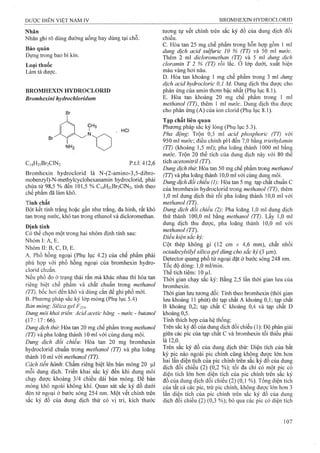 Nhãn
Nhãn ghi rõ dùng đưòiig uống hay dùng tại chỗ.
Bảo quản
Đựng trong bao bì kín.
Loại thuốc
Làm tá dược.
BROMHEXIN HYDROCLORID
Bromhexỉni hydrochloridum
. HCI
CnHjiBraClN, p.t.l: 412,6
Bromhexin hydroclorid là N-(2-amino-3,5-dibro-
mobenzyl)-N-methyIcyclohexanamin hydroclorid, phải
chứa từ 98,5 % đến 101,5 % Ci4H2iBr2ClN2, tính theo
chế phẩm đã làm khô.
Tính chất
Bột kết tinh trắng hoặc gần như trắng, đa hình, rất khó
tan trong nước, khó tan trong ethanol và dicloromethan.
Định tính
Có thể chọn một trong hai nhóm định tính sau:
Nhóm I: A, E.
Nhóm II: B, c, D, E.
A. Phổ hồng ngoại (Phụ lục 4.2) của chế phẩm phải
phù hợp với phổ hồng ngoại của bromhexin hydro-
clorid chuẩn.
Nếu phổ đo ờ trạng thái rắn mà khác nhau thì hòa tan
riêng biệt chế phẩm và chất chuẩn trong methanol
(TT), bốc hơi đến khô và dùng cắn để ghi phổ mới.
B. Phương pháp sắc ký lớp mỏng (Phụ lục 5.4)
Bản mỏng'. Silica geỉ p 254.
Dung môi khai triển: Acid acetic băng - nước - butanol
(17:17:66).
Dung dịch thừ. Hòa tan 20 mg chế phẩm trong methanol
(TT) và pha loãng thành 10 ml với cùng dung môi.
Dung dịch đối chiếu: Hòa tan 20 mg bromhexin
hydroclorid chuẩn trong methanol (TT) và pha loãng
thành 10 ml với methanol (TT).
Cách tiến hành: Chấm riêng biệt lên bản mỏng 20 |Lil
mỗi dung dịch. Triển khai sắc ký đến khi dung môi
chạy được khoảng 3/4 chiều dài bản mỏng. Để bản
mỏng khô ngoài không khí. Quan sát sắc ký đồ dưới
đèn tử ngoại ở bước sóng 254 nm. Một vết chính trên
sắc ký đồ của dung dịch thử có vị trí, kích thước
tương tự vết chính trên sắc ký đồ của dung dịch đối
chiếu.
c. Hòa tan 25 mg chế phẩm trong hỗn hợp gồm 1 ml
dung dịch acid sulfuric 10 % (TT) và 50 ml nước.
Thêm 2 ml dicỉoromethan (TT) và 5 ml duììẸ dịch
cloramin T 2 % (TT) rồi lắc. ở lớp dưới, xuat hiện
màu vàng hơi nâu.
D. Hòa tan khoảng 1 mg chế phẩm trong 3 ml dung
dịch acid hydrocloric 0,1 M. Dung dịch thu đượe cho
phản ứng của amin thơm bậc nhất (Phụ lục 8.1).
E. Hòa tan khoảng 20 mg chế phẩm trong 1 ml
methanol (TT), thêm 1 ml nước. Dung dịch thu được
cho phản ứng (A) của ion clorid (Phụ lục 8.1).
Tạp chất liên quan
Phương pháp sắc ký lỏng (Phụ lục 5.3).
Pha động: Trộn 0,5 ml acid phosphoric (TT) với
950 ml nước; điều chỉnh pH đến 7,0 bằng triethylamin
(TT) (khoảng 1,5 ml); pha loãng thành 1000 ml bằng
nước. Trộn 20 thể tích của dung dịch này với 80 thể
tích acetonitril (TT).
Dung dịch thừ. Hòa tan 50 mg chế phẩm trong methanol
(TT) và pha loãng thành 10,0 ml với cùng dung môi.
Dmg dịch đổi chiếu (1): Hòa tan 5 mg tạp chất chuẩn c
của bromhexin hydrocloriđ trong methanol (TT), thêm
1,0 ml dung dịch thử rồi pha loãng thành 10,0 ml với
methanol (IT).
Dung dịch đổi chiếu (2): Pha loãng 1,0 mỉ dung dịch
thử thành 100,0 ml bằng methanol (TT). Lấy 1,0 inl
dung dịch thu được, pha loãng thành 10,0 ml với
methanol (TT).
Điều kiện sắc ký:
Cột thép không gỉ (12 cm X 4,6 mm), chất nhồi
octadecylsiỉyl silica gel dùng cho sắc ký (3 |im).
Detector quang phổ tử ngoại đặt ở bước sóng 248 nm.
Tốc độ dòng: 1,0 ml/min.
Thể tích tiêm: 10 |il.
Thời gian chạy sắc ký: Bằng 2,5 lần thời gian lưu của
bromhexin.
Thời gian lưu tương đối: Tính theo bromhexin (thời gian
lưu khoảng 11 phút) thì tạp chất A khoảng 0,1; tạp chất
B khoảng 0,2; tạp chất c khoảng 0,4 và tạp chất D
khoảng 0,5.
Tính thích hợp của hệ thống:
Trên sắc ký đồ của dung dịch đối chiếu (1): Độ phân giải
giữa các pic của tạp chất c và bromhexin tối thiểu phải
Ĩà l2,0.^
Trên sắc ký đồ của dung dịch thử; Diện tích của bất
kỳ pic nào ngoài pic chính cũng không được lớn hơn
hai lần diện tích của pic chính trên sắc ký đồ của dung
dịch đôi chiếu (2) (0,2 %); tối đa chỉ có một pic có
diện tích lớn hơn diện tích của pic chính trên săc ký
đồ của dung dịch đối chiếu (2) (0,1 %). Tổng diện tích
của tất cả các pic, trừ pic chính, không được lớn hơn 3
lân diện tích của pic chính trên săc ký đô của dung
dịch đối chiếu (2) (0,3 %); bỏ qua các pic có diện tích
 