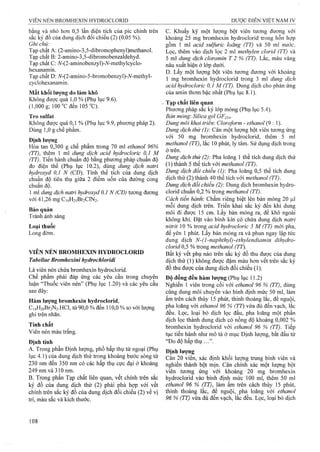 bằng và nhỏ hơn 0,5 lần diện tích của pic chính trên
sắc ký đồ của dung dịch đối chiếu (2) (0,05 %).
Ghi chú:
Tạp chất A; (2-amino-3,5-dibromophenyl)methanol.
Tạp chất B: 2-amino-3,5-dibromobenzaldehyd.
Tạp chất C: A^-(2-aminobenzyl)-A^-methylcyclo-
hexanamin.
Tạp chất D: 7V-(2-amino-5-bromobenzyl)-A^-methyl-
cyclohexanamin.
Mất khối lượng do làm khô
Không được quá 1,0 % (Phụ lục 9.6).
(1,000 g; 100°Cđen 105 °C).
Tro sulfat
Không được quá 0,1 % (Phụ lục 9.9, phương pháp 2).
Dùng 1,0 g chế phẩm.
Định lượng
Hoa tan 0,300 g chế phẩm trong 70 ml ethanol 96%
(TT), thêm 1 mỉ dung dịch acid hydrocỉoric 0,1 M
(TT). Tiến hành chuẩn độ bằng phương pháp chuẩn độ
đo điện thê (Phụ lục 10.2), dùng dung dịch natri
hydroxyd 0,1 N (CĐ). Tính thể tích của dung dịch
chuẩn độ tiêu thụ giữa 2 điểm uốn của đường cong
chuẩn độ.
1 ml dung dịch natri hydroxyd 0,1 N (CĐ) tương đưcmg
với 41,26 mg Ci4H2]Br2ClN2.
Bảo quản
Tránh ánh sáng
Loại thuốc
Long đờm.
VIÊN NÉN BROMHEXIN HYDROCLORID
Tabellae Bromhexini hydrochlorídì
Là viên nén chứa bromhexin hydroclorid.
Chể phẩm phải đáp ứng các yêu cầu trong chuyên
luận “Thuốc viên nén” (Phụ lục 1.20) và các yêu cầu
sau đây:
Hàm lượng bromhexin hydroclorid,
Ci4H2oBr2N2.HCl, từ 90,0 % đến 110,0 % so với lượng
ghi trên nhãn.
Tính chất
Viên nén màu trắng.
Định tính
A. Trong phần Định lượng, phổ hấp thụ tử ngoại (Phụ
lục 4.1) của dung dịch thử trong khoảng bước sóng từ
230 nm đến 350 nm có các hấp thụ cực đại ở khoảng
249 nm và 310 nm.
B. Trong phần Tạp chất liên quan, vết chính trên sắc
ký đồ của dung dịch thử (2) phải phù họp với vết
chính trên sắc ký đồ của dung dịch đối chiếu (2) về vị
trí, màu sắc và kích thước.
c. Khuấy kỹ một lượng bột viên tương đương với
khoảng 25 mg bromhexin hydroclorid trong hỗn hợp
gồm 1 ml acid sulfuric ỉoãng (TT) và 50 ml nước.
Lọc, thêm vào dịch lọc 2 ml methyỉen clorid (TT) và
5 ml dung dịch cloramin T 2 % (TT). Lắc, màu vàng
nâu xuất hiện ở lớp dưới.
D. Lấy một lượng bột viên tương đương với khoảng
1 mg bromhexin hydroclorid trong 3 ml dung dịch
acid hydrocloric 0,1 M (TT). Dung dịch cho phản ứng
của amin thơm bậc nhất (Phụ lục 8.1).
Tạp chất liên (ỊỊuan
Phương pháp sắc ký lớp mỏng (Phụ lục 5.4).
Bản mỏng: Silica gel GF254.
Dung môi khai triển: Cloroform - ethanol (9 : 1).
Dung dịch thử (1): Cân một lượng bột viên tương ứng
với 50 mg bromhexin hydroclorid, thêm 5 ml
methanol (77), lac 10 phút, ly tâm. Sử dụng dịch trong
ở trên.
Dung dịch thử (2): Pha loãng 1 thể tích dung dịch thử
(1)thành 5 thể tích yới methanol (TT).
Dung dịch đổi chiếu (1) Pha loãng 0,5 thể tích dung
dịch thử (2) thành 40 thể tích với (^rT).
Dung dịch đối chiếu (2): Dung dịch bromhexin hydro­
clorid chuẩn 0,2 % trong methanol (TT).
Cách tiến hành'. Chấm riêng biệt lên bản mỏng 20 |Lil
mỗi dung dịch trên. Triển khai sắc ký đến khi dung
môi đi được 15 cm. Lấy bản mỏng ra, để khô ngoài
không khí. Đặt vào bình kín có chứa dung dịch natri
nitrừ 10 % trong acid hydrocloric 5 M (TT) mới pha,
để yên 1 phút. Lấy bản mỏng ra và phun ngay lập tức
dung dịch N-(l-naphthyl)-ethyỉendiamin dihyđro-
cỉond 0,5 % trong methanol (TT).
Bất kỳ vết phụ nào trên sắc ký đồ thu được của dung
dịch thử (1) không được đậm màu hơn vết trên sắc ký
đồ thu được của dung dịch đối chiếu (1).
Độ đồng đều hàm lượng (Phụ lục 11.2)
Nghiền 1 viên trong cối với ethanol 96 % (TT), dùng
cùng dung môi chuyển vào bình định mức 50 ml, làm
ấm trên cách thủy 15 phút, thỉnh thoảng lắc, để nguội,
pha loãng với ethanol 96 % (TT) vừa đủ đến vạch, lắc
đều. Lọc, loại bỏ dịch lọc đầu, pha loãng một phần
dịch lọc thành dung dịch có nồng độ khoảng 0,002 %
bromhexin hydroclorid với ethanol 96 % (TT). Tiếp
tục tiến hành như mô tả ở mục Định lượng, bắt đầu từ
“Đo độ hấp thụ
Định lượng
Cân 20 viên, xác định khối lượng trung binh viên và
nghiên thành bột mịn. Cân chính xác một lượng bột
viên tương ứng với khoảng ' 20 mg bromhexin
hydroclorid vào bình định mức 100 ml, thêm 50 ml
ethanol 96 % (TT), làm ấm trên cách thủy 15 phút,
thỉnh thoảng lắc, để nguội, pha loãng với ethanol
96 % (TT) vừa đủ đến vạch, lắc đều. Lọc, loại bỏ dịch
 