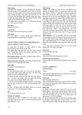 Địiih lượiig
Cân chính xác khoảng 150 mg chê phẩm đã làm khô.
Hòa tan trong 15 ml anhydrỉd acetic (TT) và 20 ml
benzen (TT). Cho thêm vài giọt dung dịch tỉm tỉnh thể
(TT). Chuẩn độ bằng dung dịch acid perclorìc 0,1 N
(CĐ) cho đến khi dung dịch chuyển sang màu vàng.
Có thể xác định điểm kết thúc bằng phương pháp
chuẩn độ đo điện thế (Phụ lục 10.2).
1 ml dung dịch acidperdoric 0,1 N (CĐ) tương đương
với 19,42 mg C8H10N4O2.
Bảo q u ả n
Đựng trong lọ kín.
Loại thuốc
Kích thích thần kinh trung ương, lợi tiểu.
Chế phẩm
Viên nén aspirin và cafein; thuốc tiêm cafein~natri
benzoat, thuốc tiêm cafein-natri salicylat.
THUỐC TIÊM CAFEIN VÀ NATRI BENZOAT
Injectio Coffeini et Natrii benzoas
Là dung dịch vô khuẩn có chứa cafein và natri
benzoat trong nước để pha thuốc tiêm.
Chế phẩm phải đáp ứng các yêu cầu trong chuyên
luận “Thuốc tiêm, thuốc tiêm truyền” (Phụ lục 1,19)
và các yêu cầu sau đây:
Hàm lượng cafein, C8H10N4O2, từ 90,0 % đến 110,0 %
so với lượng ghi trên nhãn.
Hàm lượng natri benzoat, CyH5Na02 từ 90,0 % đến
110,0 % so với lượng ghi trên nhãn.
Tính chất
Dung dịch trong, không màu.
Định tính
A. Phổ hồng ngoại (Phụ lục 4.2) của cắn thu được
trong phần định lượng phải phù họp với phổ hồng
ngoại của cafein chuẩn đối chiếu.
B. Dùng một dây bạch kim hay đũa thủy tinh nhúng
vào dimg dịch chế phẩm, đưa vào ngọn lừa không
màu, ngọn lửa sẽ nhuộm thành màu vàng.
c. Lấy 0,5 ml dung dịch chế phẩm, thêm vài giọt dung
dịch sắt (lỉl) clorid 10,5 % (TT), sẽ xuất hiện tủa màu
hồng.
D. Lấy 5 ml dung dịch chế phẩm, thêm 0,3 ml acid
hydrocloric (TT), sẽ xuất hiện tủa trắng.
pH
Từ 6,5 đến 8,5 (Phụ lục 6.2).
Nội độc tố vi khuẩn
Không quá 0,7 đơn vị Endotoxin USP trong 1 mg,
tính theo tổng số mg cafein và natri benzoat ghi trên
nhãn (Phụ lục 13.2).
Định lượng
Cafein: Lấy chính xác một thể tích chế phẩm tương
đương với khoảng 0,21 g cafein vào một bình gạn
nhỏ, thêm S ml nước, 1 giọt dung dịch phenolphtaỉein
(TT) làm chỉ thị và nhỏ từng giọt dung dịch natri
hydroxyd 0,1 N (TT) tới màu hồng bền vững. Chiết hỗn
hợp bạng cloroỵorm (TT) ít nhất 3 lần, mỗi lần 20 ml, lọc
mỗi dịch chiết cloroform qua phễu lọc đã thấm ướt
trước bằng cloro/orm (TT), cho vào một chén đã cân
bì (giữ lại lớp nước để định lượng natri benzoat). Rửa
bình gạn, phễu lọc trên với 10 ml cloroỷorm (TT)
nóng, tập trung vào chén rồi làm bay hơi cloroíorm
trên cách thủy. Thêm 2 ml ethanol (TT) vào chén
trước khi cloroform bay hơi hết. Tiếp tục làm bay hết
dung môi, sấy cắn C8H10N4O2 ở 80 °c trong 4 giờ, để
nguội và cân.
Natrì benzoat: Cho 75 ml ether (TT) và 5 giọt dung
dịch methyl da cam (TT) làm chỉ thị vào lớp nước thu
được ờ phần định lượng cafein, chuẩn độ bằng dung
dịch acỉd hydrocloric 0,1 N (CĐ), vừa nhỏ vừa lắc
mạnh đến khi xuất hiện màu hồng bền vững trong lớp
nước.
1 ml dung dịch acid hydroclorỉc 0,1 N (CĐ) tương
đương với 14,41 mg CyHsNaOa-
Bảo quản
Tránh ánh sáng trực tiếp.
Loại thuốc
Kích thích thần kinh trung ương, lợi tiểu.
Hàm lượng thường dùng
250 mg caíein và 350 mg natri benzoat trong 1 ml chế
phẩm.
CALCI CARBONAT
Calcii carbonas
CaCOs p.t.l: 100,1
Calei carbonat phải chứa từ 98,5 % đến 100,5 % CaCOs,
tính theo chế phẩm đã làm khô.
Tính chất
Bột mịn trắng, không mùi.
Thực tế không tan trong nước, ethanol 96 % và ether.
Tan trong các dung dịch acid loãng kèm theo sủi bọt
khí carbon dioxyd.
Định tính
A. Thêm 5 ml acid acetic loãng (TT) vào 0,1 g chế
phẩm, phải có sủi bọt khí carbon dioxyd. Khí thoát ra
được dẫn vào dung dịch calci hydroxyd (TT) sẽ xuất
hiện kết tủa trắng, tủa này tan trong dung dịch acid
hydrocloric 7 M (TT) quá thừa.
B. Để yên dung dịch trên cho đến khi sủi hết bọt, thêm
2 giọt đến 3 giọt dung dịch amonỉ oxaỉat 4 % (TT),
phải xuất hiện tủa trắng, tủa này không tan trong dung
 