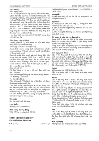 Định lượng
Định lượng calci
Cân 20 viên (đã loại bỏ lóp vỏ bao, nếu là viên bao),
nghiền thành bột mịn. Cân chính xác một lượng bột viên
tưoTig úng với khoảng 50 mg calci, thêm 50 ml nước và
5 ml acid hydrocloric (77). Đun nhẹ tới sôi và tiếp tục
đun sôi ữong 2 phút. Để nguội, thêm 50,0 ml dung dịch
natri edetat 0,05 M (CĐ). Trung hòa với dimg dịch naừi
hydroxvd 2 M (77), thêm 10 ml dimg dịch đệm amonìac
pH 10,0 (TT) và 50 ml nước. Chuẩn độ naừi edetat thừa
bằng dung dịch kẽm clorid 0,05 M(CĐ), dùng dung dịch
đen eriocrom T (77) làm chỉ thị.
1 ml dung dịch natri edetat 0,05 M (CĐ) tương ứng
với 2,004 mg Ca.
Định lượng colecalciferol
Phương pháp sắc ký lỏng (Phụ lục 5.3). Tiến hành
trong điều kiện tránh ánh sáng.
Pha động'. Methanol - nước (97 : 3).
Dung dịch chuẩn: Dung dịch colecalciíerol chuẩn
trong methanol (TT), có nồng độ chính xác khoảng
20 đơn vị quốc tế/ml.
Dung dịch thử: Cân chính xác một lượng bột viên
tương ứng với khoảng 2000 đơn vị quốc tế cole-
calciíerol vào bình định mức 100 ml, thêm 80 ml
methanol 90 %, lắc trong 5 phút, rồi để siêu âm-5 phút.
Thêm methanol 90 % vừa đủ đến vạch, lắc đều. Ly
tâm và lọc. Sử dụng dịch lọc.
Điều kiện sắc ký:
Cột thép không gỉ (10 cm X 4,6 mm) được nhồi pha
tĩnh c (5 Ịxm).
Detector quang phổ tử ngoại đặt ở bước sóng 264 nm.
Tốc độ dòng: 1,0 ml/min
Thể tích tiêm: 50 |ul.
Cách tiến hành: Tiến hành sắc ký lần lượt với dung
địch chuẩn và dung dịch thử.
Tính hàm lượng colecalciferol, C27H44O, trong viên
dựa vào diện tích (hay chiều cao) pic coiecalciferol
trên sắc ký đồ thu được của dung dịch thử, dung dịch
chuẩn và nồng độ C27H44O của dung dịch chuẩn.
Ghi chú: Phương pháp này không áp dụng cho viên
sản xuất từ nguyên liệu vi nang.
Bảo quản
Nơi khô mát, tránh ánh sáng.
Loại thuốc
Bổ sung calci và vitamin D.
Hàm lượng thường dùng
Calci 500 mg và vitamin D 200 IU.
CALCI CLORID DIHYDRAT
Calcii chloridum dihydricum
CaCl2 . 2H2O p.t.l: 147,0
Calci clorid dihydrat phải chứa từ 97,0 % đến 103,0 %
CaCl2.2H20.
Tính chất
Bột kết tinh trắng, dễ hút ẩm. Dễ tan trong nước, tan
trong ethanol 96 %.
Đinh tính
A. Dung dịch s cho phản ứng (A) trong phần định
tính ion clorid (Phụ lục 8.1).
B. Chế phẩm cho các phản ứng định tính của ion calci
(Phụ lục 8.1).
c. Chế phẩm phải đáp ứng các chỉ tiêu giới hạn trong
phần định lượng.
Độ trong và màu sắc của dung dịch
Dung dịch S: Hòa tan 10,0 g chế phẩm trong nước
không có carbon dioxyd (TT) và pha loãng thành
100 ml với cùng dung môi.
Dung dịch s phải trong (Phụ lục 9.2) và không được
có màu đậm hơn màu của dung dịch màu chuẩn Vú
(Phụ lục 9.3, phương pháp 2).
Giới hạn acid - kiềm
Lấy 10 ml dung dịch s mới pha, thêm 0,1 mi dung
dịch phenolphtaỉein (TT). Nếu dung dịch có màu đỏ,
thêm 0,2 ml dung dịch acid hydrocloric 0,01 M (CĐ),
dung dịch phải mất màu. Nếu dung dịch không màu,
nó phải chuyên sang màu đỏ khi thêm không quá
0,2 ml dung dịch natri hydroxyd 0,01 M (CĐ).
Sulfat
Không được quá 0,03 % (Phụ lục 9.4.14).
Lấy 5 ml dung dịch s, pha loãng với nước thành
15 ml để thử.
Nhôm
Lấy 10 ml dung dịch s, thêm 2 ml dung dịch amoni
clorỉd 10 % (TT) và 1 ml dung dịch amonỉac loãng
(77). Đun sôi dung dịch. Dung dịch không được vẩn
đục hay tạo tủa.
Nếu chế phẩm dùng để pha các dung dịch thẩm tích
thì nó phải đạt ^êu cầu phép thử sau đây thay cho
phép thử trên: Tôi đa 1 phân triệu (Phụ lục 9.4.9).
Dung dịch thử: Hòa tan 4 g chế phẩm trong 100 ml
nước, thêm 10 m dung dịch đệm acetatpH 6,0.
Dung dịch đối chiếu: Trộn 2 ml dung dịch nhôm mẫu
(2 phân triệu), 10 ml dung dịch đệm acetat pH 6,0 và
98 ml nước.
Dung dịch mẫu trắng: Trộn 10 ml dung dịch đệm
acetat pH 6,0 với 100 ml nước.
Bari
Lấy 10 ml dung dịch s, thêm 1 ml dm g dịch calci
suựat (TT). Sau ít nhất 15 phút, dung dịch không được
đục hơn dung dịch gồm 10 ml dung dịch s và 1 ml
nước.
Kim loại nặng
Không được quá 20 phần triệu (Phụ lụe 9.4.8).
 