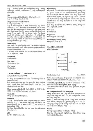 Lấy 12 ml dung dịch s thử theo phương pháp I. Dùng
dung dịch chì mẫu 2 phần triệu (TT) đe chuẩn bị mẫu
đối chiếu.
Sắt
Không được quá 10 phần triệu (Phụ iục 9.4.13).
Lấy 10 ml dung dịch s để thử.
Magnesi và các kim loại kỉềm
Không được quá 0,5 %.
Lấy 20 ml dung dịch s, thêm 80 ml nước, 2 g amoni
clorid (TT) và 2 ml dung dịch amoniac 10 % (TT).
Đun sôi. Rót vào dung dịch đang sôi này một dung
dịch đang nóng gồm 5 g amoni oxalat (TT) đã hòa tan
trong 75 ml nước. Đê yên trong 4 giờ. Pha loãng
thành 200 mỉ bằng nước rồi lọc. Lấy 100 ml dịch lọc,
thêm 0,5 ml acid sulfuric (TT). Bốc hơi cách thủy đến
khô rồi nung ở 600 °c đến khối lượng không đổi.
Lượng cắn không quá 5 mg.
Định lươĩig
Hòa tan 0,280 g chế phẩm trong 100 ml nước và tiến
hành định lượng calci bằng phương pháp chuẩn độ
complexon (Phụ lục 10.5).
1 ml dung dịch Trịlon B 0,1 M (CĐ) tương đương với
14,70 mg CaCl2.2H20.
Loại thuốc
Khoáng chất.
Bảo quản
Trong bao bì kín.
Chế phẩm
Thuốc tiêm.
THUỚC TIÊM CALCI CLORID 10 %
Injectio Calcii chloridi 10 %
Là dung dịch vô khuẩn của calci clorid trong nước để
pha thuốc tiêm.
Chế phẩm phải đáp ứng các yêu cầu trong chuyên
luận “Thuốc tiêm, thuốc tiêm truyền” (Phụ lục 1.19)
và các yêu câu sau đây:
Hàm lượng calci clorid, CaCl2.2H20 từ 95,0 % đến
105.0 % so với hàm lượng ghi trên nhãn.
Tính chất
Dung dịch trong, không màu.
Đinh tính
A. Lấy 1 ml chế phẩm, thêm vài giọt dung dịch amoni
oxalat 4 % (TT), tạo thành tủa trăng, tủa này ít tan
trong dung dịch acid acetỉc 6 M (TT), tan trong acid
hydrocloric (TT).^
B. Dung dịch chế phẩm cho các phản ứng của clorid
(Phụ lục 8.1).
pH
5.0 đến 8,0 (Phụ lục 6.2).
Định lượng
Lấy chính xác một thể tích chế phẩm tương đưoTig vợi
0,3 g calci clorid, cho vào bình nón 500 mỉ, pha loãng
với nước thành 300 ml. Thêm 6 ml dung dịch natrỉ
hydroxyd 10 M (TT), 15 mg hỗn hợp calcon (TT) làm
chỉ thị. Chuẩn độ bằng dung dịch Trilon B 0,1 M (CĐ)
đến khi màu của dung dịch chuyển từ tím sang xanh
hoàn toàn.
1 ml dung dịch Trilon B 0,1 M (CĐ) tương đương với
14,7 mg CaCl2.2H20.
Bảo quản
Nơi khô mát.
Loại thoốc
Điều trị giảm calci huyết.
Hàm lượng thường dùng
Dung dịch tiêm 10 %.
CALCI GLUCONAT
Calcii gluconas
coo~
H—
g 1
---- OH
t 1
HO
1 1
H
H
I J I
UH
H
(
UH
.H 2OH
H2O
Ci2H22CaO,4. H2O p.t.l: 448,4
Calci gluconat là calci D-gluconat monohydrat, phải
chứa tư 98,5 % đến 102,0 % C,2H22CaO,4. H2O.
Tính chất, định tính, tạp chất hữu cơ và acid boric,
sacarose vả các đường khử, định lượng
Tiến hành theo chuyên luận calci gluconat để pha
thuốc tiêm.
Độ trong và màu sắc của dung dịch
Dung dịch S Hòa tan 1,0 g chế phẩm trong nước đã
được đun nóng đến 60 °c và pha loãng thành 50 ml
với cùng dung môi.
ớ 60 màu của dung dịch s không được đậm hơn
màu mẫu Vó (Phụ lục 9.3, phưoTig pháp 2) và sau khi
đế nguội, dung dịch s không được đục hơn hỗn dịch
đối chiếu số II (Phụ lục 9.2).
Clorid
Không được quá 0,02 % (Phụ lục 9.4.5).
Lấy 12,5 ml dung dịch s pha loãng thành 15 ml bằng
nước và tiến hành thử.
 
