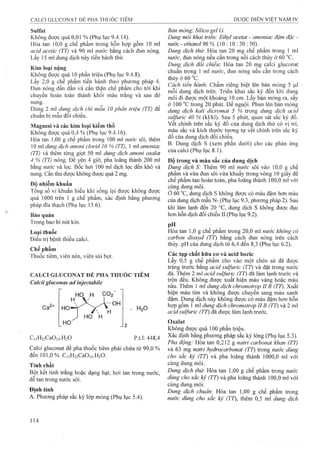 Sulfat
Không được quá 0,01 % (Phụ lục 9.4.14).
Hòa tan 10,0 g chế phẩm trong hỗn hợp gồm 10 ml
acid acetic (TT) và 90 ml nước bằng cách đun nóng.
Lấy 15 ml dung dịch này tiến hành thử.
Kim loại nặng
Không được quá 10 phần triệu (Phụ lục 9.4.8).
Lấy 2,0 g chế phẩm tiến hành theo phương pháp 4.
Đun nóng dần dần và cẩn thận chế phẩm cho tới khi
chuyển hoàn toàn thành khối màu trắng và sau đó
nung.
Dùng 2 ml dung dịch chì mâu 10 phần triệu (TT) để
chuẩn bị mẫu đối chiếu.
Magnesi và các kim loại kiềm thổ
Không được quá 0,4 % (Phụ lục 9.4.16).
Hòa tan 1,00 g chế phẩm trong 100 ml nước sôi, thêm
10 ml dung dịch amoni clorid 10 % (TT), 1 ml amoniac
(TT) và thêm từng giọt 50 ml dung dịch amoni oxaỉat
4 % (TT) nóng. Để ỵên 4 giờ, pha ỉoãng thàrứi 200 ml
bằng nước và lọc. Bốc hơi 100 mỉ dịch lọc đến khô và
nung. Cắn thu được không được quá 2 mg,
Độ nhiễm khuẩn
Tổng số vi khuẩn hiếu khí sống lại được không được
quá 1000 trên 1 g chế phẩm, xác định bằng phương
pháp đĩa thạch (Phụ lục 13.6).
Bảo quản
Trong bao bì nút kín.
Loại thuốc
Điều trị bệnh thiếu calci.
Chế phẩm
Thuốc tiêm, viên nén, viên sủi bọt.
CALCI GLUCONAT ĐẺ PHA THUÓC TIÊM
Calcii gluconas ad injectabile
. H9O
p.t.l: 448,4
Calci gluconat để pha thuốc tiêm phải chứa từ 99,0 %
đến 101,0% C,2H22Ca0 i4.H20.
Tính chất
Bột kết tinh trắng hoặc dạng hạt, hơi tan trong nước,
dê tan trong nước sôi.
Bản mỏng'. Silica gel G.
Dung môi khai triển: Ethyl acetat - amoniac đậm đặc -
nước - ethanol 96 % (10 : 10 : 30 : 50).
Dung dịch thủ". Hòa tan 20 mg chế phẩm trong 1 ml
nước, đun nóng nếu cần ữong nồi cách thủy ở 60 °c.
Dung dịch đối chiểu: Hòa tan 20 mg calci gluconat
chuẩn trong 1 ml nước, đun nóng nếu cần trong cách
thủy ở60°c.
Cách tiến hành: Chấm riêng biệt lên bản mòng 5 |Li!
mỗi dung dịch trên. Triển khai sắc ký đến khi dung
môi đi được một khoảng 10 cm. Lây bản mỏng ra, sây
ở 100 °c trong 20 phút. Đe nguội. Phun lên bản mỏng
dung dịch kaỉi dicromat 5 % trong dung dịch acid
sulfuric 40 % (kl/kl). Sau 5 phút, quan sát sắc ký đồ.
Vêt chính trên săc ký đô của dunẸ dịch thử có vị trí,
màu sắc và kích thước tương tự vêt chính trên sắc ký
đồ của dung dịch đối chiếu.
B. Dung dịch s (xem phần dưới) cho các phản ứng
của calci (Phụ lục 8.1).
Độ trong và màu sắc của dung dịch
Dung dịch S: Thêm 90 ml nựớc sôi vào 10,0 g chế
phẩm và vừa đun sôi vừa khuấy trong vòng 10 giây để
chế phẩm tan hoàn toàn, pha loãng thành 100,0 ml với
cùng dung môi.
ở 60 °c, dung dịch s không được có màu đậm hơn màu
của dung dịch mẫu N7(Phụ lục 9.3, phương pháp 2). Sau
khi làm lạnh đến 20 °c, dung dịch s không được đục
hơn hỗn dịch đối chiếu II (Phụ lục 9.2).
pH ^ ^
Hòa tan 1,0 g chế pham trong 20,0 ml nước không cỏ
carbon dioxyd (TT) bằng cách đun nóng trên cách
thủy. pH của dung dịch từ 6,4 đến 8,3 (Phụ lục 6.2).
Các tạp chất hữu cơ và acid boric
Lấy 0,5 g chế phẩm cho vào một chén sứ đã được
tráng trước bằng acid sulfuric (TT) và đặt trong nước
đá. Thêm 2 ml acid sulfuric (TT) đã làm lạnh trước và
trộn đêu. Không được xuât hiện màu vàng hoặc màu
nâu. Thêm 1 ral dung dịch chromotrop IIB (TT). Xuất
hiện màu tím và không được chuyển sang màu xanh
đậm. Dung dịch này không được có màu đậm hơn hỗn
hợp gồm 1 ml dung dịch chromotrop IIB (TT) và 2 ml
acid sulfuric (TT) đã được làm lạnh trước.
Oxalat
Không được quá 100 phần triệu.
Xác định bằng phương pháp sắc ký lỏng (Phụ lục 5.3).
Pha động: Hòa tan 0,212 g natri carbonat khan (TT)
và 63 mg natri hydrocarbonat (TT) trong nước dùng
cho sắc ký (TT) và pha loãng thành 1000,0 ml với
cùng dung môi.
Dung dịch thừ. Hòa tan 1,00 g chế phẩm trong nước
dùng cho sẳc ký (TT) và pha loãng thành 100,0 ml với
cùng dung môi.
Dung dịch chuẩm Hòa tan 1,00 g chế phẩm trong
nước dùng cho sắc ký (TT), thêm 0,5 ml dung dịch
 