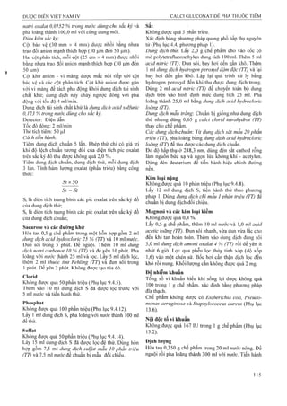 natrỉ oxalat 0,0152 % trong nước dùng cho sắc ký và
pha loãng thành 100,0 ml với cùng dung môi.
Điều kiện sắc ký:
Cột bảo vệ (30 mm X 4 mììl) được nhồi bằng nhựa
trao đổi anion mạnh thích họp (30 |Limđến 50 |Lim).
Hai cột phân tích, mỗi cột (25 cm X 4 mm) được nhồi
bằng nhựa trao đổi anion mạnh thích họp (30 ịxm đến
50 |Lim)
Cột khử anion - vi màng được mắc nối tiếp với cột
bảo vệ và các cột phân tích. Cột khử anion được gắn
với vi màng để tách pha động khỏi dung dịch tái sinh
chất khử; dung dịch này chảy ngược dòng với pha
động với tốc độ 4 ml/min.
Dung dịch tái sinh chất khử là dung dịch acid sulfuric
0,123 % trong nước dùng cho sắc ký.
Detector: Điện dẫn
Tốc độ dòng: 2 ml/min
Thể tích tiêm: 50 |ul
Cách tiến hành:
Tiêm dung dịch chuẩn 5 lần. Phép thử chỉ có giá trị
khi độ lệch chuẩn tương đối của diện tích pic oxalat
trên sắc ký đồ thu được không quá 2,0 %.
Tiêm dung dịch chuẩn, dung dịch thử, môi dung dịch
3 lần. Tính hàm lượng oxalat (phần triệu) bằng công
thức:
Stx5ữ
S r - S t
St là diện tích trung binh các pic oxalat trên sắc ký đồ
của dung dịch thử;
Sr là diện tích trung bình các pic oxalat trên sắc ký đồ
của dung dịch chuẩn;
Sacarose và các đường khử
Hòa tan 0,5 g chế phẩm trong một hỗn hợp gồm 2 ml
dung dịch acỉd hydroclorỉc 25 % (TT) và 10 ml nước.
Đun sôi trong 5 phút. Để nguội. Thêm 10 ml dung
dịch natri carbonat 10 % (TT) và để yên 10 phút. Pha
loãng với nước thành 25 ml và lọc. Lấy 5 ml dịch lọc,
thêm 2 ml thuốc thử Fehling (TT) và đun sôi trong
1 phút. Đê yên 2 phút. Không được tạo tủa đỏ.
Cỉorỉd
Không được quá 50 phần triệu (Phụ lục 9.4.5).
Thêm vào 10 ml dung dịch s đã được lọc trước với
5 ml nước và tiến hành thử.
Phosphat
Không được quá 100 phần triệu (Phụ lục 9.4.12).
Lấy 1 ml dung dịch s, pha loãng với nước thành 100 ml
để thử.
Sulfat
Không được quá 50 phần triệu (Phụ lục 9.4.14).
Lấy 15 ml dung dịch s đã được lọc để thử. Dùng hỗn
họp gồm 7,5 ml dung dịch Sulfat mẫu 10 phần triệu
(TT) và 7,5 ml nước để chuẩn bị mẫu đối chiếu.
Sắt
Không được quá 5 phần triệu.
Xác định bằng phương pháp quang phổ hấp thụ nguyên
tử (Phụ lục 4.4, phương pháp 1).
Dung dịch thừ. Lấy 2,0 g chế phẩm cho vào cốc có
mỏ polytetrafluoroethylen dung tích 100 ml. Thêm 5 ml
acid nitric (TT). Đun sôi, bay hơi đến gần khô. Thêm
1 ml dung dịch hydrogen peroxyd đậm đặc (TT) và lại
bay hơi đến gần khô. Lặp lại quá trình xử lý bằng
hydrogen peroxyd đến khi thu được dung dịch trong.
Dùng 2 ml acid nitric (TT) để chuyển toàn bộ dung
dịch trên vào bình định mức dung tích 25 ml. Pha
loãng thành 25,0 ml bằng dung dịch acid hydroclorìc
loãng (TT).
Dung dịch mẫu trắng: Chuẩn bị giống như dung dịch
thử nhưng dùng 0,65 g calci clorỉd tetrahydrat (TT)
thay cho chế phẩm.
Các dung dịch chuẩn: Từ dung dịch sắt mẫu 20 phần
triệu (TT), pha loãng bằng dung dịch acid hydrocloric
loãng (TT) để thu được các dung dịch chuẩn.
Đo độ hấp thụ ở 248,3 nm, dùng đèn sắt cathod rỗng
làm nguồn bức xạ và ngọn lửa không khí - acetylen.
Dùng đèn deuterium để tiến hành hiệu chỉnh đường
nền.
Kim loại nặng
Không được quá 10 phần triệu (Phụ lục 9.4.8).
Lấy 12 ml dung dịch s, tiến hành thử theo phu’O’ng
pháp 1. Dùng dung dịch chì mẫu 1phần triệu (TT) để
chuẩn bị dung dịch đối chiếu.
Magnesi và các kim loại kiềm
Không được quá 0,4 %.
Lấy 0,5 g chế phẩm, thêm 10 ml nước và 1,0 ml acid
acetic loãng (TT). Đun sôi nhanh, vừa đun vừa lắc cho
đến khi tan hoàn toàn. Thêm vào dung dịch đang sôi
5,0 ml dung dịch amoni oxalat 4 % (TT) rồi để yên ít
nhất 6 giờ. Lọc qua phễu lọc thủy tinh xốp (độ xốp
1.6) vào một chén sứ. Bốc hơi cẩn thận dịch lọc đến
khô rồi nung. Khối lượng cắn không được quá 2 mg.
Độ nhiễm khuẩn
Tổng số vi khuẩn hiếu khí sống lại được không quá
100 trong 1 g chế phẩm, xác định bằng phương pháp
đĩa thạch.
Chế phẩm không được có Escherichia coli, Pseudo­
monas aeruginosa và Staphylococcus aureus {?ụ lục
13.6).
Nội độc tố vi khuẩn
Không được quá 167 IU trong 1 g chế phẩm (Phụ lục
13.2).
Định lượng
Hòa tan 0,350 g chế phẩm trong 20 ml nước nóng. Để
nguội rồi pha loãng thành 300 ml với nước. Tiến hành
 
