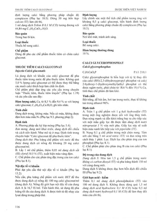 định lượng calci bằng phương pháp chuẩn độ
complexon (Phụ lục 10.5). Dùng 50 lĩig hỗn hợp
calcon (TT) làm chỉ thị.
1 ml dung dịch Trilon B 0,1 M (CĐ) tưong đương với
44,84 mg Ci2H22Ca0 i4.H20.
Bảo quản
Trong bao bi kín.
Loại thuốc
Thuốc bổ sung caici.
Chế phẩm
Dùng để pha các chế phẩm thuốc tiêm có chứa calci
gluconat.
THUÓC TIÊM CALCI GLUCONAT
Injectio Calcii gluconaíis
Là dung dịch vô khuẩn của calci gluconat để pha
thuốc tiêm trong nước để pha thuốc tiêm. Không quá
5,0 % lượng calci gluconat có thể đuực thay thế bằng
các muối calci thích họp làm chất ổn định.
Chế phẩm phải đáp ứng các yêu cầu trong chuyên
luận “Thuốc tiêm, thuốc tiêm truyền” (Phụ lục 1.19)
và các yêu cầu sau đây:
Hàm lượng calci^ Ca, từ 8,5 % đến 9,4 % so với lượng
calci gluconat, Ci2H220i4Ca.H20, ghi trên nhãn.
Tính chất
Dung dịch trong, không màu. Nếu có màu, không được
đậm hơn màu mẫu N7(Phụ lục 9.3, phưong pháp 2).
Định tính
A. Phương pháp sắc ký lóp mỏng (Phụ lục 5.4).
Bản mỏng, dung môi khai triên, dung dịch đối chiếu
và cách tiến hành: Như mô tả ở mục Định tính trong
chuyên luận “Calci gluconat để pha thuốc tiêm”.
Dung dịch thử: Pha loãng chế phẩm với nước để thu
được dung dịch có nồng độ khoảng 20 mg calci
gluconat/nil.
B. Lấy 1 mỉ chế phẩm, thêm 0,05 ml dung dịch sắt
(III) clorỉd 10,5 % (TT), xuất hiện màu vàng đậm.
c. Chế phẩm cho các phản ứng đặc trưng của ion calci
(Phụ lục 8.1).
Nội độc tố vi khuẩn
Phải đạt yêu cầu thử nội độc tố vi khuẩn (Phụ lục
13.2).
Nếu cần, pha loãng chế phẩm với nước BET để thu
đưọ‘c dung dịch có nồng độ 100 mg calci gluconat/ml
(dung dịch A). Nồng độ giới hạn nội độc tố của dung
dịch A là 16,7 lU/ml. Tiến hành thử, sử dụng độ pha
loãng tối đa của dung dịch A được tính từ độ nhạy của
lysat dùng trong phép thử.
Định lượng
Lấy chính xác một thể tích chế phẩm tưo’ng ứng với
khoảng 0,5 g calci gluconat, tiến hành định lượng
calci bằng phương pháp chuẩn độ complexon (Phụ lục
10.5).
Bảo quản
Nơi khô mát, tránh ánh sáng.
Loại thuốc
Bổsungcalci.
Hàm lương thường dùng
10%.
CALCI GLYCEROPHOSPHAT
Calcii glyceroph osph as
CsHyCaOöP p.t.l: 210,1
Calci glycerophosphat là hỗn họp với tỷ lệ thay đối
của calci (RS)-2,3-dihydroxypropyl phosphat và calci
2-hydroxy-1-(hydroxymethy1)ethy1 phosphat có thể
được ngậm nước, phải chứa từ 18,6 % đến 19,4 % Ca,
tính theo chế phẩm đã làm khô.
Tính chất
Bột trắng, dễ hút ẩm, hơi tan trong nước, tlụrc tế không
tan trong ethanol 96%.
Định tính
A. Trộn 1 g chế phẩm với 1 g kali hydrosulfat (TT)
trong một ống nghiệm được nối với ống thủy tinh.
Đun nóng mạnh và dẫn khói trắng bay ra cho tiếp xúc
với một mẩu giấy lọc đã được tẩm dung dịch natrỉ
nỉtroprusỉat 1 % vừa mới pha. Giấy lọc này sẽ xuất
hiện màu xanh khi tiếp xúc với pỉperỉdỉn (TT).
B. Nung 0,1 g chế phẩm trong một chén nung. Tẩm
ưót cắn bằng 5 ml acỉd nitric (TT) và đun nóng trên
cách thủy 1 phút. Lọc. Dịch lọc cho phản ứng cửa ion
phosphat (Phụ lục 8.1).
c. Chế phẩm phải cho phản ứng B của ion calci (Phụ
lục 8.1).
Độ trong của dung dịch
Dung dịch S: Hòa tan 1,5 g chế phẩm trong nước
không có carbon dỉoxyd (TT) và pha loãng thành 150 ml
với cùng dung môi.
Dung dịch s không được đục hơn hỗn dịch đối chiếu
III (Phụ lục 9.2).
Giói hạn acid - kiềm
Thêm 0,1 ml dung dịch phenolphtaleỉn (TT) vào
100 ml dung dịch s. Không đưọ’c dùng quá 1,5 ml
dung dịch acid hydrocloric 0,1 M (CĐ) hoặc 0,5 ml
dung dịch natri hydroxyd 0,1 M (CĐ) để làm thay đổi
màu của chỉ thị.
 