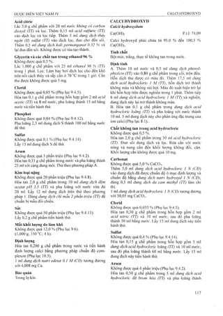 Acid citric
Lắc 5,0 g chế phẩm với 20 ml nước không có carbon
dioxyd (TT) và lọc. Thêm 0,15 ml acid sulfuric (TT)
vào dịch lọc và lọc tiếp. Thêm 5 ml dung dịch thủy
n g â n (II) S u lfa t (TT) vào dịch lọc, đun cho đến sôi.
Thêm 0,5 ml dung dịch kali permanganat 0,32 % và
lại đun đến sôi. Không được có tủa tạo thành.
Glycerin và các chất tan trong ethanol 96 %
Không đưọc quá 0,5 %.
Lắc 1,000 g chế phẩm với 25 ml ethanol 96 % (TT)
trong 1 phút. Lọc. Làm bay hơi dịch ¡ọc cho đến khô
trên nồi cách thủy và sấy cắn ở 70 °c trong 1 giờ. cắn
thu được không được quá 5 mg.
Clorid
Không được quá 0,05 % (Phụ lục 9.4,5),
Hòa tan 0,1 g chế phẩm trong hôn hợp gôm 2 ml acid
acetic (TT) và 8 ml nước, pha loãng thành 15 ml bằng
nước và tiến hành thử.
Phosphat
Không được quá 0,04 % (Phụ lục 9.4.12).
Pha loãng 2,5 ml dung dịch s thành 100 ml bằng nước
để thử.
Sulfat
Không được quá 0,1 % (Phụ lục 9.4.14).
Lấy 15 ml dung dịch s để thử.
Arsen
Không được quá 3 phần triệu (Phụ lục 9.4.2).
Hòa tan 0,33 g chế phẩm trong nước và pha loãng thành
25 ml với cùng dung môi. Thử theo phương pháp A.
Kim loại nặng
Không được quá 20 phần triệu (Phụ lục 9.4.8).
Hòa tan 2,0 g chế phẩm trong 10 m dung dịch đệm
acetat pH 3,5 (TT) và pha loãng với nước vừa đủ
20 ml. Lấy 12 ml dung dịch trên thử theo phương
pháp 1. Dùng dung dịch chì mẫu 2 phần triệu (TT) để
chuẩn bị mẫu đối chiếu.
Sắt
Không được quá 50 phần triệu (Phụ lục 9.4.13).
Lấy 0,2 g chế phẩm tiến hành thử.
Mất khối lượng do làm khô
Không được quá 12,0 % (Phụ lục 9.6).
(1,000 g; 150 °C;4h).
Địnhlưọng
Hòa tan 0,200 g chế phẩm trong nước và tiến hành
định lưọng calci bằng phương pháp chuẩn độ com-
plexon (Phụ lục 10.5).
] ml dung dịch natri edetat 0,1 M (CĐ) tương đương
với 4,008 mg Ca.
Bảo quản
Trong lọ kín.
CALCI HYDROXYD
Calcii hydroxydum
Ca(OH)2 p.t.l: 74,09
Calci hydroxyd phải chứa từ 95,0 % đến 100,5 %
Ca(OH)2.
Tính chất
Bột mịn, trắng, thực tế không tan trong nước.
Định tính
A. Thêm 10 ml nước và 0,5 ml dung dịch phenol-
phtalein (TT) vào 0,80 g chế phẩm trong cối, trộn đều.
Hỗn dịch thu được có màu đỏ. Thêm 17,5 ml dung
dịch acid hydrocỉoric 1 M (TT), hỗn dịch trở thành
không màu và không sủi bọt. Màu đỏ xuất hiện trở lại
khi hỗn hợp trên được nghiền trong 1 phút. Thêm tiếp
6 ml dung dịch acid hydrocloric 1 M (TT) và nghiền,
dung dịch này lại trở thành không màu.
B. Hòa tan 0,1 g chế phẩm trong dung dịch acid
hydrocloric loãng (TT) và pha loãng với nước thành
10 ml. 5 mi dung dịch này cho phàn ứng đặc trưng của
ion calci (Phụ lục 8.1).
Chất không tan trong acid hydrocloric
Không được quá 0,5 %.
Hòa tan 2,0 g chế phẩm trong 30 ml acid hydrocỉoric
(TT). Đun sôi dung dịch và lọc. Rửa cắn với nước
nóng và nung cắn đến khối lượng không đổi, cân.
Khối lượng cắn không được quá 10 mg.
Carbonat
Không được quá 5,0 % CaC03.
Thêm 5,0 ml dung dịch acid hydrocỉoric 1 N (CĐ)
vào dung dịch đã được chuẩn độ ở mục định lượng và
chuẩn độ bằng dung dịch natri hydroxyd 1 N (CĐ),
dùng 0,5 ml dung dịch da cam methyỉ (TT) làm chỉ
thị.
1 ml dung dịch acid hydrodoric 1 N (CĐ) tương đương
với 50,05 mg CaCO:,.
Clorid
Không được quá 0,033 % (Phụ lục 9.4.5).
Hòa tan 0,30 g chế phẩm trong hỗnhợpgồm 2 ml
acid niíric (TT) và 10 ml nước, sauđópha loãng
thành 30 ml bằng nước. Lấy 15 ml dung dịch này tiến
hành thử.
Sulfat
Không được quá 0,4 % (Phụ lục 9.4.14).
Hòa tan 0,15 g chế phẩm trong hỗnhợpgồm 5 ml
dung dịch acìd hydrocloric loãng (TT)và 10 ml nước,
sau đó pha loãng thành 60 ml bằng nước. Lấy 15 ml
dung dịeh này tiến hành thử.
Arsen
Không được quá 4 phần triệu (Phụ lục 9.4.2).
Hòa tan 0,50 g chế phẩm trong 5 ml dung dịch acid
hydrocỉoric đã brom hóa (TT) và pha loãng thành
 