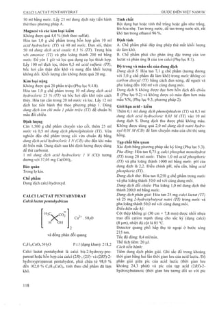 50 ml bằng nước. Lấy 25 ml dung dịch này tiến hành
thử theo phương pháp A.
Magnesi và các kim loại kiềm
Không được quá 4,0 % (tính theo Sulfat).
Hòa tan 1,0 g chế phẩm trong hỗn họp gồm 10 ml
acid hydroclorỉc (TT) và 40 ml nước. Đun sôi, thêm
50 ml dung dịch acỉd oxalic 6,3 % (TT). Trung hòa
với amoniac (TT) và pha loãng thành 200 ml bằng
nước. Để yên 1 giờ và lọc qua dụng cụ lọc thích họp.
Lấy 100 ml dịch lọc, thêm 0,5 ml acid sulfuric (TT),
bốc hơi cẩn thận đến khô và nung đến khối Iưọ’ng
không đổi. Khối lượng cắn không được quá 20 mg.
Kim ỉoạỉ nặeg
Không được quá 20 phần triệu (Phụ lục 9.4.8).
Hòa tan 1,0 g chế phẩm trong 10 ml dung dịch acid
hydrocloric 25 % (TT) và bốc hơi đến khô trên cách
thủy. Hòa tan cắn trong 20 ml nước và lọc. Lấy 12 mỉ
dịch lọc tiến hành thử theo phương pháp 1. Dùng
dung dịch ion chì mẫu 1 phần triệu (TT) để chuẩn bị
mẫu đối chiếu.
Định lượng
Cân 1,500 g chế phẩm chuyển vào cối, thêm 25 ml
nước và 0,5 ml dung dịch phenolphtaleỉn (TT). Vừa
nghiền đều chế phẩm trong cối vừa chuẩn độ bằng
dung dịch acỉd hydrocloric 1 N (CĐ) cho đến khi màu
đỏ biến mất. Dung dịch sau khi định lượng được dùng
để thử carbonat.
1 ml dung dịch acỉd hydrocloric 1 N (CĐ) tương
đương với 37,05 mg Ca(OH)2.
Bảo quản
Trong lọ kín.
Chế phẩm
Dung dịch calci hydroxyd.
CALCI LACTAT PENTAHYDRAT
Calcii lactas pentahydricus
H3C co^
H OH
. 5H2O
và đồng phân đối quang
CöHioCaOö.SHjO p.tl (dạng khan): 218,2
Calci lactat pentaliydrat là calci bis-2-hydroxy-pro-
panoat hoặc hỗn họp của calci (2i?)-, (25)- và (2RS)-2-
hydroxypropanoat pentahydrat, phải chứa từ 98,0 %
đến 102,0 % CóHịoCaOô, tính theo chế phẩm đã làm
khô.
Tính chất
Bột dạng hạt hoặc tinh thể trắng hoặc gần như trắng,
lên hoa nhẹ. Tan trong nước, dễ tan trong nước sôi, rất
khó tan trong ethanol 96 %.
Định tính
A. Chế phẩm phải đáp ứng phép thử mất khối lượng
do làm khô.
B. Chế phẩm phải cho phản ứng đặc trưne của ion
lactat và phản ứng B của ion calci (Phụ lục 8.1).
Độ trong và màu sắc của dung dịch
Dung dịch S: Hòa tan 7,1 g chế phẩm (tương đương
vói 5,0 g chế phẩm đã iàm khô) trong nước không cỏ
carbon dioxyd (TT) bằng cách đun nóng, để nguội và
pha loãng đến 100 ml với cùng dung môi.
Dung dịch s không được đục liơn hỗn dịch đối chiếu
II (Pliụ lục 9.2) và không được có màu đậm hơn màu
mẫu VNô (Phụ lục 9.3, phương pháp 2).
Giới hạn acid - kiềm
Thêm 0,1 ml dung dịchphenolphtalein (TT) và 0,5 ml
dung dịch acid hydrodoric 0,01 M (TT) vào 10 ml
dung dịch s. Dung dịch thu được phải không màu.
Không được dùng quá 2,0 ml dung dịch natri hydro-
xyd 0,01 M (CĐ) để làm chuyển màu của chỉ thị sang
hồng.
Tạp chất liên quan
Xác định bằng phương pháp sắc ký lỏng (Phụ lục 5.3).
Pha động'. Hòa tan 0,75 g calci phosphat monohydrat
(TT) trong 20 ml nước. Thêm 1,0 ml acid phosphoric
(TT) và pha loãng thành 1000 ml bằng nước. pH của
dung dịch là 2,2. Điều chỉnh pH, nếu cần, bằng acid
phosphoric (TT).
Dung dịch thử Hòa tan 0,250 g chế phẩm trong nước
và pha loãng thành 10,0 ml với cùng dung môi.
Dung dịch đối chiếu: Pha loãng 1,0 ml dung dịch thử
thành 200,0 mỉ bằng n ư ớ c .
Dung dịch phân giải'. Hòa tan 25 mg caỉci lactat (TT)
và 25 mg 2-hydroxybutyraỉ natri (TT) trong nước và
pha loãng thành 50,0 ml với cùng dung môi.
Điều kiện sắc kỷ:
Cột thép không gỉ (30 cm X 7,8 mm) được nhồi nhựa
trao đổi cation mạnh dùng cho sắc kỷ (dạng calci)
(8 Ịj.m), nhiệt độ cột là 85 °c.
Detector quang phổ hấp thụ tử ngoại ở bưóc sóng
215 nm.
Tốc độ dòng: 0,4 ml/min.
Thể tích tiêm: 20 |J,Ị.
Cách tiến hành:
Tiêm dung dịch phân giải. Ghi sắc đồ trong khoảng
thời gian bằng hai lần thời gian lưu của acid lactic. Độ
phân giải giữa pic cùa acid lactic (thời gian lưu
khoảng 24,3 phút) và pic của tạp acid {2RS)-2-
hydroxybutanoic (thòi gian lưu tương đối so với pic
 