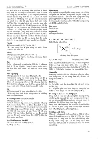 của acid lactic là 1,16) không được nhỏ hơn 4. Tiêm
dung dịch thử và dung dịch đối chiếu. Diện tích của
pic tương ứng với tạp acid (2ÄS)-2-hydroxybutanoic
trên sắc đồ của dung dịch thử sau khi nhân với hệ số
hiệu chinh 'à 0,6 không được quá 0,4 lần diện tích của
pic chính trên sắc đồ của dung dịch đối chiếu
(0,2 %). Diện tích cùa bất cứ pic phụ nào khác trên
sắc đồ của dung dịch thử đều không được quá 0,2 lần
diện tích của pic chính trên sắc đồ của dung dịch đối
chiếu (0,1 %). Tổng diện tích của các pic phụ ngoàỉ
pic của acid lactic không được vượt quá diện tích cùa
pic chính trên sắc đồ cùa dung dịch đối chiếu (0,5 %).
Bỏ qua các pic có diện tích nhỏ hơn 0,1 lần diện tích
của pic chính trên sắc đồ của dung dịch đối chiếu
(0,05 %) và các pic có thời gian lưu nhỏ hơn 14 phút.
Cỉorid
Kliông được quá 0,02 % (Phụ lục 9.4.5).
Lấy 5 ml dung dịch s, pha loãng với nước thành
15 inl và tiến hành thử.
Sulfat
Không được quá 0,04 % (Phụ lục 9.4.14).
Lấy 7,5 ml dung dịch s, pha loãng với nước thành
15 ml và tiên hành thử.
Bari
Thêm 1 mỉ dung dịch calci suifat (TT) vào 10 ml dung
dịch s. Đe yên 15 phút. Dung dịch trên không được
đục ho’n dung dịch chứa 1 ml nước và 10 lĩìl dung
dịch s.
Kim loại nặng
Không được quá 10 phần triệu (Phụ lục 9.4.8).
Hòa tan một lượiíg chế phẩm tương đương với 2,0 g
chê phâm đã làm khô trong n ư ớ c và pha loãng thành
20 ml với cùng dụng môi. Lấy 12 ml dung dịch thu
được thử theo phương pháp 1. Dùng dung dịch chì
mâu 1phần triệu (TT) đế cliuấn bị mẫu đối chiếu.
Sắt
Không được quá 50 phần triệu (Phụ lục 9.4.13).
Lấy 4,0 ml dung dịch s pha loãng thành 10 ml bằng
nước và tiến hành thử.
Muối magnesi và các kim loại kiềm
Không được quá 1 %.
Thêm 20 ml nước, 2 g amoni clorid (TT) và 2 ml dung
dịch amoniac loãng (TT) vào 20 ml dung dịch s. Đun
đên sôi và thêm nhanh 40 ml dung dịch amoni oxalat
4 % (TT) đang nóng. Để yên trong 4 giờ, pha loãng.
đên 100 mi bằng nước và lọc. Thêm 0,5 ml acid
sulfuric (TT) vào 50,0 ml dịch lọc, bốc hơi đến khô và
nung cắn đến khối lượng không đổi ở 600 °c. cắn thu
được không quá 5 mg.
Mất khối lượng do làm khô
Từ 22,0 % đển 27,0 % (Phụ lục 9.6).
(0,500 g; 125 °C).
Định lượng
Hòa tan một lượng chế phẩm tương đương với 0,200 g
chế phẩm đã làm khô trong nước và pha loãng vói
nước thành 300 ml. Tiến hành định lượng calci bằng
phương pháp chuẩn độ complexon (Phụ lục 10.5).
1 ml dung dịch natri edetat 0,1 M (CĐ) tương đương
vói 21,82 mg CfiHioCaOe.
Bảo quản
Trong lọ kín.
Loại thuốc
Điều trị thiếu calci.
CALCI LACTAT TRIHYDRAT
Calcii lacias trihydricus
HiC, CO9
XH OH
Ca^+. 3 H2O
■'2 ^
và đồng phân đối quang
CôHioCaOô.SHíO p.t.l (dạng khan): 218,2
Calci lactat trihydrat là caici bis-2-hydroxypropanoat
hoặc hỗn họp của calci (2R)-, (2S)- và (2RS)-2-
hydroxypropanoat trihydrat, phải chứa từ 98,0 % đến
102,0 % CôHioCaOô, tính theo chế phẩm đã làm khô.
Tính chất
Bột dạng hạt hoặc tinh thể trắng hoặc gần như trắng.
Tan trong nước, dễ tan trong nước sôi, rất khó tan
trong ethanol 96 %.
Định tính
A. Chế phẩm phải đáp ứng phép thử mất khối lượng
do làm khô.
B. Chế phẩm phải cho phản ứng đặc trung của ion
lactat và phản ứng B của ion calci (Phụ lục 8.1).
Độ trong và màu sắc của dung dịch
Dung dịch S: Hòa tan 6,2 g chế phẩm (tương đương
với 5,0 g chế phẩm đã làm khô) trong nước không có
carbon dioxyd (TT) bằng cách đun nóng, để nguội và
pha loãng đến 100 ml bằng cùng dung môi.
Dung djch s không được đục hơn hỗn dịch đối chiếu
II (Phụ lục 9.2) và không được có màu đậm hơn màu
mẫu VNô (Phụ lục 9.3, phương pháp 2).
Giói hạn acid - kiềm
Thêm 0,1 inl dung dịchphenolphtaleỉn (TT) và 0,5 ml
dung dịch acỉd hydrocloric 0,01 M (CĐ) vào 10 ml
dung dịch s. Dung dịch thu được phải không màu.
Không được dùng quá 2,0 ml dung dịch natri
hydroxyd 0,01 M (CĐ) để làm chuyển màu của chỉ thị
sang hồng.
 
