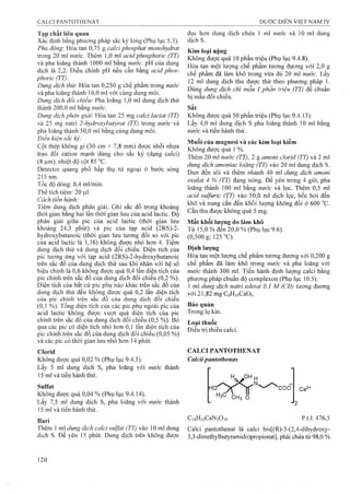 Tạp chất liên quan
Xác định bằng phương pháp sắc ký lỏng (Phụ lục 5.3).
Pha động: Hòa tan 0,75 g caỉcỉ phosphat monohydrat
trong 20 m! nước. Thêm 1,0 m! acid phosphoric (TT)
và pha loãng thành 1000 ml bằng nước. pH của dung
dịch là 2,2. Điều chỉnh pH nếu cần bằng acid phos­
phoric (TT).
Dung dịch thừ. Hòa tan 0,250 g chế phẩm trong nước
và pha loãng thành 10,0 ml với cùng dung môi.
Dung dịch đối chiếu: Pha loãng 1,0 ml dung dịch thử
thành 200,0 ml bằng nước.
Dung dịch phân giải: Hòa tan 25 mg calcỉ lactat (TT)
và 25 mg natri 2-hydroxybutyrat (TT) trong nước và
pha loãng thành 50,0 ml bằng cùng dung môi.
Điều kiện sac kỹ:
Cột thép không gỉ (30 cm X 7^8 mm) được nhồi nhựa
trao đổi cation mạnh dùng cho sắc ký (dạng calci)
(8 ỊLim), nhiệt độ cột 85 °c.
Detector quang phổ hấp thụ tử ngoại ở bước sóng
215 nm.
Tốc độ dòng: 0,4 ml/min.
Thể tích tiêm: 20 ỊLil.
Cách tiến hành:
Tiêm dung dịch phân giải. Ghi sắc đồ trong khoảng
thời gian bằng hai lần thời gian lưu của acid lactic. Độ
phân giải giữa pic của acid lactic (thời gian lưu
khoảng 24,3 phút) và pic của tạp acid (2RS)-2-
hydroxybutanoic (thời gian lưu tưoTig đối so với pic
của acid lactic là 1,16) không được nhỏ hơn 4. Tiêm
dung dịch thử và dung dịch đối chiếu. Diện tích của
pic tu’o’ng ứng với tạp acid (2RS)-2-hydroxybutanoic
trên säe đô của dung dịch thử sau khi nhân với hệ sô
hiệu chỉnh là 0,6 không được quá 0,4 lần diện tích của
pic chính trên sắc đồ của dung dịch đối chiếu (0,2 %).
Diện tích của bất cứ pic phụ nào khác trên sắc đồ của
dung dịch thử đều không được quá 0,2 lần diện tích
của pic chính trên sắc đồ của dung dịch đối chiếu
(0,1 %). Tổng diện tích của các pic phụ ngoài pic của
acid lactic không được vưọt quá diện tích của pic
chinh trên sắc đồ của dung dịch đối chiếu (0,5 %). Bỏ
qua các pic có diện tích nhỏ hơn 0,1 lần diện tích của
pic chính trên sắc đồ của dung dịch đối chiếu (0,05 %)
và các pic có thời gian lưu nhỏ hơn 14 phút.
Clorid
Không được quá 0,02 % (Phụ lục 9.4.5).
Lấy 5 mỉ dung dịch s, pha loãng với nước thành
15 ml và tiến hành thử.
Sulfat
Không được quá 0,04 % (Phụ lục 9.4.14).
Lấy 7,5 ml dung dịch s, pha loãng với nước thành
15 ml và tiến hành thử.
Bari
Thêm 1 ml dung dịch calci Sulfat (TT) vào 10 ml duĩỊg
dịch s. Để yên 15 phút. Dung dịch trên không được
đục hơn dung dịch chứa 1 ml nước và 10 ml dung
dích s.
Kim loại nặng
Không được quá 10 phần triệu (Phụ lục 9,4.8).
Hòa tan một lượng chế phẩm tương đương với 2,0 g
chế phẩm đã làm khô trong vừa đủ 20 ml nước. Lấy
12 ml dung dịch thu được thử theo phương pháp 1.
Dùng dung dịch chì mẫu 1 phần triệu (TT) để chuẩn
bị mẫu đối chiếu.
Sắt
Không được quá 50 phần triệu (Phụ lục 9.4.13).
Lấy 4,0 ml dung dịch s pha loãng thành 10 ml bằng
nước và tiến hành thử.
Muối của magnesi và các kim loại kiềm
Không được quá 1 %.
Thêm 20 ml nước (TT), 2 g amonỉ cỉorỉd (TT) và 2 ml
dung dịch amonỉac loãng (TT) vào 20 ml dung dịch s.
Đun đến sôi và thêm nhanh 40 mỉ dung dịch amoni
oxalat 4 % (TT) đang nóng. Để yên trong 4 giờ, pha
loãng thành 100 ml bằng nước và lọc. Thêm 0,5 ml
acid sulfuric (TT) vào 50,0 ml dịch lọc, bốc hơi đến
khô và nung cắn đến khối lượng không đổi ở 600 °c.
Cắn thu được không quá 5 mg.
Mất khối lương do làm khô
Từ 15,0 % đển 20,0 % (Phụ lục 9.6).
(0,500 g; 125 "C).
Định lượng
Hòa tan một lượng chế phẩm tương đương với 0,200 g
chế phẩm đã làm khô trong nước và pha loãng với
nước thành 300 ml. Tiến hành định lượng calci bằng
phương pháp chuẩn độ complexon (Phụ lục 10.5).
1 ml dung dịch natrỉ edetat 0,1 M (CĐ) tương đương
với 21,82 mg CôHioCaOô.
Bảo quản
Trong lọ kín.
Loại thuốc
Điều trị thiếu calci.
CALCIPANTOTHENAT
Calciipantothenas
HaC 'cH3 0
'coo
C.gHjzCaNzO10
.Ca2"
p.t.l: 476,5
Calci pantothenat là calci bis[(R)-3-(2,4-dihydroxy-
3,3-dimethyIbutyramido)propionat], phải chứa từ 98,0 %
 