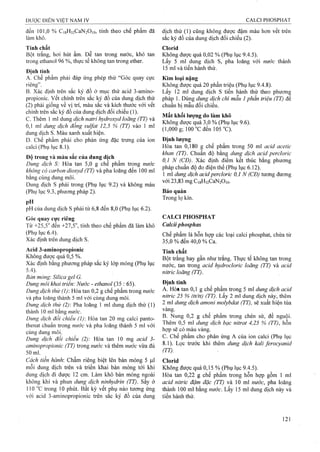 đến 101,0 % Ci8H32CaN2Oi0, tính theo chế phẩm đã dịch thử (1) cũng không được đậm màu hợn vết trên
làm khô. sắc ký đồ của dung dịch đối chiếu (2).
Tính chất Clorid
Bột trắng, hơi hút ẩm. Dễ tan trong nước, khó tan Không được quá 0,02 % (Phụ lục 9.4.5).
trong ethanol 96 %, thực tế không tan trong ether. Lấy 5 ml dung dịch s, pha loãng với nước thành
I. 15 ml và tiến hành thử.
Định tính
A. Chế phẩm phải đáp ứng phép thử ‘‘Góc quay cực Kim loại nặng
riêng”. Không được quá 20 phần triệu (Phụ lục 9.4.8).
B. Xác định trên sắc ký đồ ở mục thử acid 3-amino- Lấy 12 ml dung dịch s tiến hành thử theo phương
propionic. Vêt chính trên sắc ký đô của dung dịch thử pháp 1. Dùng dung dịch chì mẫu 1phần triệu (TT) để
(2) phải giống về vị trí, màu sắc và kích thước với vết chuẩn bị mẫu đối chiếu.
chính trên sắc ký đồ của duns dich đối chiếu (1). , Ấ., ,
^ “V-II 1 A 7 7 T r ^ 7 ~ 1 /rrrr ^ Mâí khôi lương do làm khô
c . Thêm 1 ml dung dich natri hydroxyd loãng (TT) và ^ r ' ồ A (T/ /TÌU 1 n
A1 " 1 y ^ 7^ i S . 7^ c nx ^ 1 Không được quá 3,0 % (Phụ lục 9.6).
0,1 ml dung dịch đông Sulfat 12,5 % (TT) vào 1 ml T đển 105 °C)
dung dịch s. Màu xanh xuất hiện.
D. Chế phẩm phải cho phản ứng đặc trưng của ion Định lượng
calci (Phụ lục 8.1). Hòa tan 0,180 g chế phẩm trong 50 ml acid acetỉc
^ 1 (TT). Chuẩn độ bằng dung dịch acid percloric
Đo trong và màu săc cua dung dich ^ J ^ ’
1 jT 1 o Vt'" r ca 1 1 - 1- ^ ^ 0,1 N (CĐ). Xác định điêm kêt thúcbăng phương
Dung dịch S: Hòa tan 5,0 g chê phâm trong nước ", ' A 1, 7 1 Ä
 ^ 7 V - lAn l ĩ pháp chuân độđo điện thê (Phụ lục 6.12).
khônợ có carbon dỉoxyd (ĩ T) và pha loãng đen 100 ml 1 t 7 7. ,. / , . ^
; í 7 T ^ Ö 1 dung dịch acỉdperclorỉc 0,1 N (CĐ) tương đương
băng cùng dung môi. S ' TI XT^ ^ &
tT /nu 1 với 23,83 mgCi8H32CaN2Oi0.Dung dịch s phải trong (Phụ lục 9.2) và không màu
(Phụ lục 9.3, phương pháp 2). Bảo quản
Trong lọ kín.
pH.
pH của dung dịch s phải từ 6,8 đến 8,0 (Phụ lục 6.2).
Góc quay cực riêng CALCI PHOSPHAT
Từ +25,5'^ đến +27,5°, tính theo chế phẩm đã làm khô Calcỉiphosphas
(Phụ lục 6.4). phẩm là hỗn họp các loại calci phosphat, chứa từ
Xác định trên dung dịch s. 35,0 % đến 40,0 % Ca.
Acid 3-aminopropionic -piịỊỊị
Không được quá 0,5 %. gộỊ trẫrig hay gần như trắng. Thực tếkhông tan trong
Xác đinh băng phương pháp săc ký lớp mỏng (Phụ lục nước, tan trong acid hydrocloricloãng (TT) vàacid
nìtric loãng (TT).
Bán mỏng'. Siỉica gel G.
Dung môi khai triển: Nước - ethanoỉ (35 : 65). Định tính
Dung dịch thử (1): Hòa tan 0,2 g chế phẩm trong nước ê phâm trong 5 ml dm g dịch acid
và pha ioãng thành 5 ml với cùng dung môi. ^ W (T T ).ư y 2 ml đung dịch nàỵ, thêm
Dung dịch thử (2)-. Pha loãng 1 ml dung dịch thử (1) 2 ml dung dịch amoni molybdat(TT), sẽ xuâthiện tủa
thành 10 ml bằng vàng. , , ,
Dung dịch đối chiếu 20 ^’2 g chê phấm trong chén sứ, đế nguội.
thenat chuẩn trong nước và pha loãng thành 5 ml với L ^
cungdungmoi. f / Ì T
Dung dich đôi chiếu (2): Hòa tan 10 mg acid 3- Chế phấm cho phản^ ứng A của ion calci (Phụ lục
aminopropionic (TT) trong nước và thêm m ^c vừa đủ ^ L ọ c trước khi thêm dung dịch kali ferocyanid
50 ml. ^ ^
Cách tiến hành. Chấm riêng biệt lên bản mỏng 5 |J,1 Clorid
mỗi dung dịch trên và triển khai bản mỏng tới khi Không được quá 0,15 % (Phụ lục 9.4.5).
dung dịch đi được 12 cm. Làm khô bản mỏng ngoài Hòa tan 0,22 g chế phẩm trong hỗn họp gồm 1 ml
không khí và phun dung dịch nịnhydrin (TT). sấy ở acid nitric đậm đặc (TT) và 10 ml nước, pha loãng
110 “c trong 10 phút. Bất kỳ vết phụ nào tương ứng thành 100 ml bằng nước. Lấy 15 ml dung dịch này và
với acid 3-aminopropionic trên sắc ký đồ của dung tiến hành thử.
 