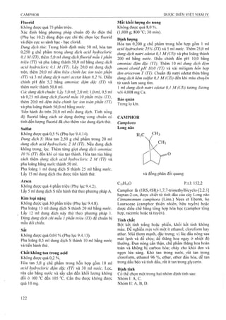 Fluorid
Không được quá 75 phần triệu.
Xác định bằng phương pháp chuẩn độ đo điện thế
(Phụ lục 10.2) dùng điện cực chỉ thị chọn lọc fluorid
và điện cực so sánh bạc - bạc clorid.
Dung dịch thừ: Trong bình định mức 50 ml, hòa tan
0,250 g chế phẩm trong dung dịch acid hydroclorỉc
0,1 M (TT), thêm 5,0 ml dung dịchfluorid mẫu 1phần
triệu (TT) và pha ioãng thành 50,0 inl bằng dung dịch
acid hydrocloric 0.1 M (TT). Lấy 20,0 ml dung dịch
trên, thêm 20,0 ml đ ệ m h iệ u c h in h lự c io n to à n p h ầ n
(TT) và 3 ml dung dịch natri acetat khan 8,2 %. Điều
chỉnh pH đến 5,2 bàng amoniac đậm đặc (TT) và
thêm nước thành 50,0 ml.
Các dung dịch chuẩn: Lấv 5,0 ml; 2,0 ml; 1,0 ml, 0,5 ml
và 0,25 ml dung dịchjluorid mẫu 10 phần triện (TT),
thêm 20,0 ml đệm hiệu chinh lực ion toàn phần (TT)
và pha loãng thành 50,0 ml bằng nước.
Tiến hành đo trên 20,0 ml mỗi dung dịch. Tính nồng
độ fluorid bằng cách sử dụng đường cong chuẩn có
tính đến lượng fluorid đã cho thêm vào dung dịch thử.
Sulfat
Không được quá 0,5 % (Phụ lục 9.4.14).
Dung dịch S: Hòa tan 2,50 g chế phẩm trong 20 ml
dung dịch acid hỵdrocloric 2 M (TT). Nếu dung dịch
không trong, lọc. Thêm từng giọt dung dịch amoniac
10 % (TT) đến khi có tủa tạo thành, Hòa tan tủa bằng
cách thêm dung dịch acid hydrocloric 2 M (TT) và
pha loãng bằng thành 50 m!.
Pha loãng 1 ml dung dịch s thành 25 ml bằng nước.
Lấy 15 ml dung dịch thu được tiến hành thử.
Arsen
Không được quá 4 phần triệu (Phụ Ịục 9.4.2).
Lấy 5 ml dung dịch s tiến hành thử theo phương pháp A.
Kim loại nặng
Không được quá 30 phần triệu (Phụ lục 9.4.8).
Pha loãng 13 ml dung dịch s thành 20 ml bằng nước.
Lấy 12 ml dung dịch này thử theo phương pháp 1.
Dùng dung dịch chì mẫu 1phần triệu (TT) để chuẩn bị
mẫu đối chiếu.
Sắt
Không được quá 0,04 % (Phụ lục 9.4.13).
Pha loãng 0,5 ml dung dịch s thành 10 ml bằng nước
và tiến hành thử.
Chất không tan trong acid
Không được quá 0,2 %.
Hòa tan 5,0 g chế phẩm trong hỗn hợp gồm 10 ml
acid hydrocloric đậm đặc (TT) và 30 ml nitớc. Lọc,
rửa cắn bằng nước và sấy cắn đến khối lượng không
đổi ờ 100 °c đến 105 °c. Cắn thu được không được
quá 10 mg.
Mất khối lượng do nung
Không được quá 8,0 %.
(1,000 g; 800 °C;30min).
Định lượng
Hòa tan 0,200 g chế phẩm trong hỗn hợp gồm 1 ml
acid hydrocloric 25% (TT) và 5 ml nước. Thêm 25,0 ml
dung dịch natri edetat 0,1 M (CĐ) và pha loãng thành
200 ml bằng nước. Điều chỉnh đến pH 10,0 bằng
amoniac đậm đặc (TT). Thêm 10 ml dung dịch đệm
amoni clorid pH 10,0 (TT) và vài miligam hỗn hợp
đen eriocrotn T (TT). Chuẩn độ natri edetat thừa bằng
dung dịch kẽm Sulfat 0,1 M (CĐ) đến khi màu chuyển
từ xanh lam sang tím.
1 ml dung dịch natri edetat 0,1 M (CĐ) tương đương
với 4,008 mg Ca.
Bảo quản
Trong lọ kín.
CAMPHOR
Camphora
Long não
O
và đồng phân đối quang
CioHiôO p.t.l: 152,2
Camphor là (lRS,4SR)-l,7,7-trirnethylbicyclo-[2.2.1]
heptan-2-on, được chiết từ tinh dầu cùa cây Long não
Cinnamomum camphora (Linn.) Nees et Eberm, họ
Lauraceae (camphor thiên nhiên, hữu tuyên) hoặc
được điều chế bang tổnệ họp hóa học (camphor tổng
hợp, racemic hoặc tả tuyên).
Tính chất
Bột kết tinh trắng hoặc phiến, khối kết tinh không
màu. Dễ nghiền inịn với một ít ethanol, cloroform hay
ether. Mùi thơm mạnh, đặc trưng; vị lúc đâu nóng sau
mát lạnh và dễ chịu; dễ thăng hoa ngay ở nhiệt độ
thường. Đun nóng cẩn thận, chế phẩm thăng hoa hoàn
toàn và không bị carbon hóa; cháy cho khói đen và
ngọn lửa sáng. Khó tan trong nước, rât tan trong
cloroform, ethanol 96 %, ether, ether dầu hỏa, dễ tan
trong dầu béo và tinh dầu, rất ít tan trong glycerin.
Định tính
Có thể chọn một trong hai nhóm định tính sau:
Nhóm I: Ã, c.
Nhóm II: A, B, D.
 