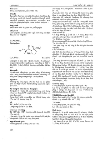 Bảo quản
Trong chai lọ nút kín, để nơi khô mát.
Ghi chú
Tương kỵ: Tạo hỗn hợp chảy lỏng (hỗn họp lỏng, đặc
sệt, trong suốt) với phenol, menthol, thymol, salol,
naphthol, resorcin, pyrocatechol, pyrogalol, acid
salicylic, phenylsalicylat, cloral hydrat, antipirin ...
Loại thuốc
Thuốc kích thích da, giảm đau, chống ngứa.
Chế phẩm
Cồn long não, cồn long não - opi, nước long não đậm
đặc, dâu xoa long não.
CAPTOPRIL
Capíoprìlum
Captopril là acid (2<S)-l-[(25)-2-methyl-3-sulphanyl-
propanoyl]pyrolidin-2-carboxylic, phải chứa từ 98,0 %
đến 101,5 % C9H15NO3S, tính theo chế phẩm đã làm
khô.
Tính chất
Bột kết tinh trắng hoặc gần như trắng, dễ tan trong
nước, trong dicloromethan và methanol, tan trong các
dung dịch loãng của hydroxyd kim loại kiềm.
Định tính
Phổ hấp thụ hồng ngoại (Phụ lục 4.2) của chế phẩm
phải phù họp với phổ hấp thụ hồng ngoại của capto-
pril chuẩn.
Độ trong và màu sắc của dung dịch
Dung dịch S: Hòa tan 0,5 g chế phẩm trong nước không
có carbon dioxyd (TT) và pha loãng thành 25,0 ml với
cùng dung môi.
Dung dịch s phải trong (Phụ lục 9.2) và không màu
(Phụ lục 9.3, phương pháp 2).
p“ .
Từ 2,0 đến 2,6 (Phụ lục 6.2)
Dùng dung dịch s để xác định.
Góc quay cực riêng
Từ -127° đến -132°, tính theo chế phẩm đã làm khô
(Phụ lục 6.4)
Hòa tan 0,250 g chế phẩm trong ẹthanoỉ (TT) và pha
"■’loãng thành 25,0 ml với cùng dung môi.
Pha động: Acidphosphoric - methanol - nước (0,05 :
50 : 50).
Dung dịch thừ: Hòa tan 50 mg chế phẩm trong pha
động và pha loãng bằng pha động thành 100,0 ml.
Dung dịch đối chiểu (1): Pha loãng 2,0 ml dung dịch
thử thành 100,0 ml bằng pha động.
Dung dịch đối chiểu (2): Hòa tan 10 mg chế phẩm
trong pha động, thêm 0,25 ml dung dịch iod 0,05 M
rồi pha loãng thành 100,0 ml bằng pha động. Lấy 10,0
ml dung dịch này cho vào bình định mức 100,0 ml,
thêm pha động đến vạch.
Điều kiện sẳc ký:
Cột thép không gỉ (12,5 cm X 4 mm), được nhồi
octylsilyl silica gel dùng cho sắc ký (TT) (5 ịim).
Tốc độ dòng: 1 ml/min.
Detector quang phổ tử ngoại đặt ở bước sóng 220 nm.
Thể tích tiêm: 20 lạl.
Thời gian chạy sắc ký: Gấp 3 lần thời gian lưu cùa
captopril.
Cách tiến hành:
Xác định tính thích hợp của hệ thống-. Tiêm dung dịch
đối chiếu (2). Trên sắc ký đồ của dung dịch đối chiếu
(2) có 3 pic. Độ phân giải giữa hai pic cuối ít nhất là
io . •
Tiêm dung dịch thử và dung dịch đổi chiểu (I): Trên sắc
ký đồ của dung dịch thử, diện tích của bất kỳ pic phụ nào
không được lớn hon 0,5 lần diện tích pic chính trên sắc
ký đồ của dung dịch đối chiếu (1) (1,0 %). Tổng diện
tích của tất cả các pic phụ trừ các pic có diện tích bằng
hoặc nhỏ hofn 0,1 lần diện tích của pic chính trên sắc ký
đồ của dung dịch đối chiếu (1) (0,2 %) và diện tích các
pic có thời gian lưu nhỏ hơn 1,4 phút không được lớn
hon diện tích của pic chính trên sắc ký đồ của dung dịch
đối chiếu (1) (2,0 %).
Kim loại nặng
Không được quá 20 phần triệu (Phụ lục 9.4.8).
Lấy 1,0 g chế phẩm và tiến hành thử theo phương
pháp 3. Dùng 2 ml dung dịch chì mẫu 10 phần triệu
(TT) để chuẩn bị mẫu đối chiếu.
Mất khối lượng do làm khô
Không được quá 1,0 % (Phụ lục 9.6, phương pháp 2).
(1,000 g; áp suất rất thấp; 60 °C; 3 h).
Tro Sulfat
Không được quá 0,2 % (Phụ lục 9.9).
Lấy 1,0 g chế phẩm để thử.
Định lượng
Hòa tan 0,150 g chế phẩm trong 30 ml nước. Chuẩn
độ bằng dung dịch iod 0,05 M (CĐ), xác định điểm
kết thúc bằng phương pháp chuẩn độ đo điện thể (Phụ
lục 10.2). Dùng điện cực kết hợp platin.
1 ml dung dịch iod 0,05 M (CĐ) tưoTig đương với
21,73 mg CọHisNOsS.
 