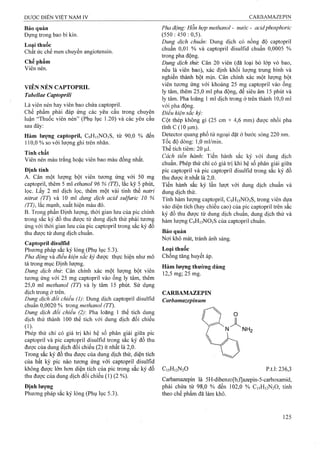 Bảo quản
Đựng trong bao bì kín.
Loại thuốc
Chất ức chế men chuyển angiotensin.
Chế phẩm
Viên nén.
VIÊN NÉN CAPTOPRIL
Tabellae CaptoprUi
Là viên nén hay viên bao chứa captopril.
Chế phẩm phải đáp ứng các yêu cầu ừong chuyên
luận “Thuốc viên nén” (Phụ lục 1.20) và các yêu cầu
sau đây:
Hàm lượng captopril, C9H15NO3S, từ 90,0 % đến
110.0 % so với lượng ghi trên nhãn.
Tính chất
Viên nén màu trắng hoặc viên bao màu đồng nhất.
Định tính
A. Cân một lượng bột viên tương ÚTig với 50 mg
captopril, thêm 5 ml ethanol 96 % (TT), lắc kỹ 5 phút,
lọc. Lấy 2 ml dịch lọc, thêm một vài tinh thể natri
nìtrat (TT) và 10 ml ảung dịch acid sulfuric 10 %
(TT), lắc mạnh, xuất hiện màu đỏ.
B. Trong phần Định lượng, thời gian lưu cùa pic chính
trong sắc ký đồ thu đứợc từ dung dịch thử phải tương
ứng với thời gian lưu của pic captopril trong sắc ký đồ
thu được từ dung dịch chuẩn.
Captopril disulíĩd
Phương pháp sắc ký lỏng (Phụ lục 5.3).
Pha động và điều kiện sắc ký được thực hiện như mô
tả trong mục Định lượng.
Dung dịch thủ". Cân chính xác một lượng bột viên
tương ứng với 25 mg captopril vào ống ly tâm, thêm
25.0 ml methanol (TT) và ly tâm 15 phút. Sử dụng
dịch trong ở trên.
Dung dịch đổi chiếu (1) Dung dịch captopril disulfid
chuẩn 0,0020 % trong methanol (TT).
Dung dịch đối chiếu (2): Pha loãng 1 thể tích dung
dịch thử thành 100 thể tích với dung dịch đối chiếu
(i).
Phép thử chỉ có giá trị khi hệ số phân giải giữa pic
captopril và pic captopril disulfid trong sắc ký đồ thu
được của dung dịch đối chiếu (2) ít nhất là 2,0.
Trong sắc ký đồ thu được của dung dịch thử, diện tích
của bất kỳ pic nào tương ứng với captopril disulíid
không được lớn hon diện tích của pic trong sắc ký đồ
thu được của dung dịch đối chiếu (1) (2 %).
Pha động: Hỗn hợp methanol - nước - acidphosphoric
(550:450:0,5).'
Dung dịch chuẩn: Dung dịch có nồng độ captopril
chuẩn 0,01 % và captopril disulfid chuẩn 0,0005 %
trong pha động.
Dung dịch thừ. Cân 20 viên (đã loại bỏ lớp vỏ bao,
nếu là viên bao), xác định khối lượng trung bình và
nghiền thành bột mịn. Cân chính xác một lượng bột
viên tương ứng với khoảng 25 mg captopril vào ống
ly tâm, thêm 25,0 ml pha động, để siêu âm 15 phút và
ly tâm. Pha loãng 1 ml dịch trong ở frên thành 10,0 ml
với pha động.
Điều kiện sắc ký:
Cột thép không gỉ (25 cm X 4,6 mm) được nhồi pha
tĩnh c (10 Ịj,m)T
Detector quang phổ tử ngoại đặt ở bước sóng 220 nm.
Tốc độ dòng: 1,0 ml/min.
Thể tích tiêm: 20 |Lil.
Cách tiến hành'. Tiến hành sắc ký với dung dịch
chuẩn. Phép thử chỉ có giá trị khi hệ số phân giải giữa
pic captopril và pic captopril disulfid trong sắc ký đồ
thu được ít nhất là 2,0.
Tiến hành sắc ký lần lượt với dung dịch chuẩn và
dung dịch thử.
Tính hàm lượng captopril, C9H]5N03S, trong viên dựa
vào diện tích (hay chiều cao) của pic captopril trên sắc
ký đồ thu được từ dung dịch chuẩn, dung dịch thử và
hàm lượng C9H15NO3S của captopril chuẩn.
Bảo quản
Nơi khô mát, tránh ánh sáng.
Loại thuốc
Chống tăng huyết áp.
Hàm lượng thường dùng
12,5 mg; 25 mg.
CARBAMAZEPIN
Carbamazepinum
C,5H,2N20 p.tl; 236,3
Carbamazepin là 5H-dibenzo[b,f]azepin-5-carboxamid,
phải chứa từ 98,0 % đến 102,0 % C15H12N2O, tính
theo chế phẩm đã làm khô.
 