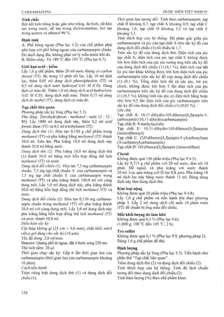 Tính chất
Bột kết tinh trắng hoặc gần như trắng, đa hình, rất khó
tan trong nước, dễ tan trong dicloromethan, hơi tan
trong aceton và ethanol 96 %.
Định tính
A. Phổ hồng ngoại (Phụ lục 4.2) của chế phẩm phải
phù hợp với phổ hồng ngoại của carbamazepin chuẩn.
Đo dưới dạng đĩa, không phải xử lý mẫu trước khi đo.
B. Điểm chảy: Từ 189 °cđến 193 °c(Phụ lục 6.7).
Giói hạn acid - kiềm
Lấy 1,0 g chế phẩm, thêm 20 ml nước không có carbon
dioxyd (TT), lắc trong 15 phút rồỉ lọc. Lấy 10 ml dịch
lọc, thêm 0,05 ml d u n g d ịc h p h e n o lp h ta le in (TT) và
0,5 lĩil dung dịch natri hydroxyd 0,01 M (CĐ). Dung
dịch có màu đỏ. Thêm 1,0 ml dung dịch acid hydrocloric
0,01 M (CĐ), dung địch mất màu. Thêm 0,15 ml dmg
dịch đỏ methyl (TT), dung dịch có màu đỏ.
Tạp chất liên quan
Phương pháp sắc ký lỏng (Phụ lục 5.3).
Pha động: Tetrahydrofuran - methanol - nước (3 : 12 :
85). Lấy 1000 ml dung dịch này, thêm 0,2 ml acid
formic khan (TT) và 0,5 ml triethylamỉn (Tỉ).
Dung dịch thử (1): Hòa tan 0,150 g chế phẩm trong
methanol (TT) và pha loãng bằng methanol (TT) thành
50.0 ml. Siêu âm. Pha loãng 10,0 ml dung dịch này
thành 20,0 ml bằng nước.
Dung dịch thử (2): Pha loãng 10,0 ml dung dịch thử
(1) thành 50,0 ml bằng một hỗn hợp đồng thể tích
methanol (TT) và nước.
Dung dịch đối chiếu (1): Hòa tan 7,5 mg carbamazepin
chuẩn; 7,5 mg tạp chất chuẩn A của carbamazepin và
7,5 mg tạp chất chuẩn E của carbamazepin trong
methanol (TT) và pha loãng thành 100,0 ml với cùng
dung môi. Lấy 1,0 ml dung dịch này, pha loãng thành
50.0 ml bằng hồn họp đồng thể tích methanol (TT) và
nước.
Dung dịch đổi chiếu (2): Hòa tan 0,150 mg carbama-
zepin chuẩn trong methanol (TT) rồi pha loãng thành
50.0 mi với cùng dung môi. Lấy 5,0 ml dung dịch này
pha loãng bằng hỗn họp đồng thể tích methanol (TT)
và nước thành 50,0 ml.
Điều kiện sắc ký:
Cột thép không gỉ (25 cm X 4,6 mm), chất nhồi nitril
silica gel dùng cho sắc kỷ {ồ |Lim).
Tốc độ dòng: 2,0 ml/min.
Detector: Quang phổ tử ngoại, đặt ở bước sóng 230 nm.
Thể tích tiêm; 20 Ịil.
Thời gian chạy sắc ký: Gấp 6 lần thời gian lưu của
carbamazepin (thời gian lưu của carbamazepin khoảng
10 phút).
Cách tiến hành:
Tiêm riêng biệt dung dịch thử (1) và dung dịch đối
chiếu (1).
Thời gian ỉưu tương đối: Tính theo Carbamazepin, tạp
chất B khoảng 0,7; tạp chất A khoảng 0,9; tạp chất c
khoảng 1,6; tạp chất D khoảng 3,5 và tạp chất E
khoảng 5,1.
Tỉnh thích hợp của hệ thống: Độ phân giải giữa pic
Carbamazepin và pic của tạp chất A trên sắc ký đồ của
dung dịch đối chiếu (1) tối thiểu là 1,7.
Trên sắc ký đồ của dung dịch thử: Diện tích của pic
tạp chất A; diện tích của pic tạp chất E không được
lớn hơn diện tích của các pic tương ứng trên sắc ký đồ
của dung dịch đối chiếu ( 1 ) (0,1 %); diện tích của bất
kỳ pic nào khác không được lớn hơn diện tích của pic
Carbamazepin trên sắc ký đồ của dung dịch đối chiếu
(1) (0,1 %). Tổng diện tích tất cả các pic, trừ pic
chính, không được lớn hơn 5 lần diện tích của pic
Carbamazepin trên sắc ký đồ của dung dịch đối chiếu
(1) (0,5 %); không tính các pic có diện tích bằng hoặc
nhỏ hơn 0,5 lần diện tích của pic Carbamazepin trên
sắc ký đồ cùa dung dịch đối chiếu (1) (0,05 %).
Ghi chú:
Tạp chất A: 10,1 l-dihydro-5//-dibenzò[ố,y]azepin-5-
carboxạmid (10,11 -dihydrocarbamazepin)
Tạp chât B: 9-methylacridin
Tạp chất E: 10,1 l-đihydro-5//-dibenzo[ỏ,/|azepine
(iminodibenzyl)
Tạp chất C: (5//-dibenzo[ố,/|azepin-5-ylcarbonyl)ure
(//-carbamoyIcarbamazepin)
Tạp chất D: 5//-dịbenzo[A/|azepin (iminostilben)
Clorid
Không được quá 140 phần triệu (Phụ lục 9.4.5).
Lắc kỹ 0,715 g chế phẩm với 20 ml nước, đun sôi 10
phút. Để nguội và pha loãng với nước thành
20 ml. Lọc qua màng (cỡ lô lọc 0,8 |im). Pha loãng 10
ml dịch lọc này băng nước thành 15 ml. Dùng dung
dịch này lầm dung dịch thử.
Kim loại nặng
Không được quá 20 phần triệu (Phụ lục 9.4.8).
Lấy 1,0 g chế phẩm và tiến hành thử theo phương
pháp 3. Lấy 2 ml dung dịch chì mẫu 10 phần triệu
(TT) để chuẩn bị ống mẫu đối chiếu.
Mất khối lượng do làm khô
Không được quá 0,5 % (Phụ lục 9.6).
(1,000 g; 100 ”C đến 105°C;2h).
Tro sulfat
Không được quá 0,1 % (Phụ lục 9.9, phương pháp 2).
Dùng 1,0 g chế phẩm để thử.
Định lượng
Phương pháp sắc ký lỏng (Phụ lục 5.3). Tiến hành như
phần thử “Tạp chất liên quan”.
Tiêm dung dịch thử (2) và dung dịch đối chiếu (2).
Tính thích hợp của hệ thống: Tính độ lệch chuẩn
tương đối theo dung địch đối chiếu (2).
Tính hàm lượng (%) theo chế phẩm khan.
 