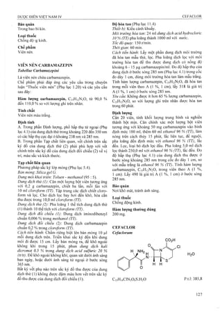 Bảo quản
Trong bao bi kín.
Loại thuốc
Chống động kinh.
Chế phẩm
Viên nén.
VIÊN NÉN CARBAMAZEPIN
Tahellae Carbam azepini
Là viên nén chứa Carbamazepin.
Chế phẩm phải đáp ứng các yêu cầu trong chuyên
luận “Thuốc viên nén” (Phụ lục 1.20) và các yêu cầu
sau đây:
Hàm lượng Carbamazepin, C15H12N2O, từ 90,0 %
đến 110,0 % so với lượng ghi trên nhãn.
Tính chất
Viên nén màu trắng.
Định tính
A. Trong phần Định lượng, phổ hấp thụ tử ngoại (Phụ
lục 4.1) của dung dịch thử trong khoảng 220 đến 350 nm
có các hấp thụ cực đại ở khoảng 238 nni và 285 nm.
B. Trong phần Tạp chất liên quan, vết cliính trên sắc
ký đồ của dung dịch thử (2) phải phù hợp với vết
chính trên sắc ký đồ của dung dịch đối chiếu (2) về vị
trí, màu sắc và kích thước.
Tạp chất liên quan
Phương pháp sắc ký lớp mỏng (Phụ lục 5.4).
Bản mỏng: Silica gel G.
Dung môi kiwi triên Toliien - methanol (95 : 5).
Dung dịch thử (1) CSLX một luyng bột viên tương ứng
với 0,2 g Carbamazepin, chiết ba lần, mỗi lần vói
10 ml cloroform (TT). Tập trung các dịch chiết cloro-
form và lọc. Cho dịch lọc bay hơi đến khô, hòa cắn
thu được trong 10,0 ml cioroform (TT).
Dung dịch thử (2): Pha loãng 1 thể tích dung dịch thử
(1) thành 10 thể tích với cloroform (TT).
Dung dịch đổi chiếu (1): Dung dịch iminodibenzyl
chuẩn 0,006 % trong methanol (TT).
Dung dịch đối chiếu (2): Dung dịch Carbamazepin
chuẩn 0,2 % trong cloroform (TT).
Cách tiến hành: Chấm riêng biệt lên bản mỏng 10 |0,l
môi dung dịch trên. Triển khai sắc ký đến khi dung
môi đi được 15 cm. Lây bản mỏng ra, để khô ngoài
không khí trong 15 phút, phun dung dịch kaỉi
dicromat 0,5 % trong dung dịch acid sulfuric 20 %
(tt/tt). Đê khô ngoài không khí, quan sát dưới ánh sáng
ban ngày, hoặc dưới ánh sáng tử ngoại ở bước sóng
365 nm.
Bất kỳ vết phụ nào trên sắc ký đồ thu được của dung
dịch thử (1) không được đậm màu hơn vết trên sắc ký
đồ thu được cùa dung dịch đối chiếu (1).
Độ hòa tan (Phụ lực 11.4)
Thiết bị: Kiểu cánh khuấy,
Môi trường hòa tan: 24 ml dung dịch acid hydrocloric
10 % (TT) pha loãng thành lOOỠ mi với nước.
Tốc độ quay. 150 r/min.
Thởi gian: 60 min.
Cách tiến hành'. Lấy một phần dung dịch môi trường
đã hòa tan mẫu thử, lọc. Pha loãng dịch lọc với môi
trường hòa taH để thu được dung dịch có nồng độ
khoảng 6 - 15 |j,g carbamazepin/ml. Đo độ hấp thụ của
dung dịch ở bước sóng 285 nm (Phụ lục 4.1) trong cốc
đo dày 1 cm, dùng môi trường hòa tan làm mẫu trắng.
Tính hàm lượng Carbamazepin, C15H12N2O, đã hòa tan
trong mỗi viên theo A (1 %, 1 cm), lấy 518 là giá trị
A (1 %, 1 cm) ở bước sóng 285 nm.
Yêu cầu: Không được ít hoTi 65 % lượng Carbamazepin,
C15H12N2O, so với lượng ghi trên nhãn được hòa tan
trong 60 phút.
Định lượng
Cân 20 viên, tính khối lượng trung bình và nghiên
thâiih bột mịn. Cân chính xác một lượng bột viên
tươilg ứng với khoảng 50 mg Carbamazepin vào bình
định mức 100 ml, thêm 60 ml ethanoì 96 % (TT), làm
nóng trên cách thủy 15 phút, lắc liên tục, đế nguội,
pha loãng đến định mức với ethanol 96 % (TT), lăc
đều. Lọc, lôại bỏ dịch lọc đầu. Pha loãng 5,0 ml dịch
lọc thành 250,0 ml với ethanoỉ 96 % (TT), lắc đều. Đo
độ hấp thụ (Phụ lục 4.1) của dung dịch thu được ở
bước sóng khoảng 285 nm trong cốc đo dày 1 cm, so
với mẫu trắng là ethanol 96 % (TT). Tính hàm lượng
Carbamazepin, Ct5Hi2N20, trong viên theo A (1 %,
1 cm). Lấy 490 !à giá trị A (1 %, 1 cm) ờ bước sóng
285 nm.
Bảo qúảii
Nơi khô mát, tránh ánh sáng.
Loại thuốc
Chống động kinh.
Hàm lượng thường dùng
200 mg.
CEFACLOR
Cefaclorum
CO2 H
H NH2
 # H H,0
Ị * s
H H
C,5H|4C1N304S.H20 p.t.l: 385,8
 