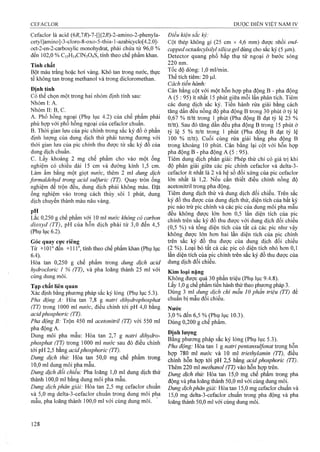 Cefaclor là acid (6i?,7i?)-7-[[(2i?)-2-aminO"2-phenyla-
cetyl]amino]-3-cloro-8-oxo-5-thia-l-azabicyclo[4.2.0]-
oct-2-en-2-carboxylic monohydrat, phải chứa từ 96,0 %
đến 102,0 % C15H14CIN3O4S, tính theo chế phẩm khan.
Tính chất
Bột màu ừắng hoặc hơi vàng. Khó tan trong nước, thực
tế kliông tan trong methanol và trong dicloromethan.
Định tính
Có thể chọn một trong hai nhóm định tính sau:
Nhóm I: A.
NhómII:B,C.
A. Phổ hồng ngoại (Phụ lục 4.2) của chế phẩm phải
phù hợp với phổ hồng ngoại của cefaclor chuẩn.
B. Thời gian lưu của pic chính trong sắc ký đồ ở phần
định lượng của dung dịch thử phải tương đương với
thời gian lưu của pic chính thu được từ sắc ký đồ của
dung dịch chuẩn.
c. Lấy khoảng 2 mg chế phẩm cho vào một ống
nghiệm có chiều dài 15 cm và đường kính 1,5 cm.
Làm ẩm bằng một giọt nước, thêm 2 ml dung dịch
formaldehyd trong acid sulfuric (TT). Quay tròn ống
nghiệm để trộn đều, dung dịch phải không màu. Đặt
ống nghiệm vào trong cách thủy sôi 1 phút, dung
dịch chuyển thành màu nâu vàng.
pH
Lắc 0,250 g chế phẩm với 10 ml nước khâng có carbon
dioxyd (TT), pH của hỗn dịch phải từ 3,0 đến 4,5
(Phụ lục 6.2).
Góc quay cưc riêng
Từ +10r đến +11 r , tính theo chể phẩm khan (Phụ lục
6.4).
Hòa tan 0,250 g chế phẩm trong dm g dịch acid
hydrocloric 1 % (TT), và pha loãng thành 25 ml với
cùng dung môi.
Tạp chất liên quan
Xác định bằng phương pháp sắc ký lỏng (Phụ lục 5.3).
Pha động A: Hòa tan 7,8 g natri dihydrophosphat
(TT) trong 1000 ml nước, điều chỉnh tới pH 4,0 bằng
acidphosphoric (TT).
Pha động B: Trộn 450 ml acetoniừ-il (TT) với 550 ml
pha động A.
Dung môi pha mẫu: Hòa tan 2,7 g natri dihydro-
phosphat (TT) trong 1000 ml nước sau đó điều chỉnh
tới pH 2,5 bằng acidphosphoric (TT).
Dung dịch thử: Hòa tan 50,0 mg chế phẩm trong
10,0 ml dung môi pha mẫu.
Dung dịch đổi chiếu: Pha loãng 1,0 ml dung dịch thử
thành 100,0 ml bằng dung môi pha mẫu.
Dung dịch phân giải: Hòa tan 2,5 mg cefaclor chuẩn
và 5,0 mg delta-3-cefaclor chuẩn trong dung môi pha
mẫu, pha loãng thành 100,0 ml với cùng dung môi.
Điều kiện sắc ký:
Cột thép không gỉ (25 cm X 4,6 mm) được nhồi end-
capped octadecylsilyl silica gel dùng cho sắc ký (5 p,m).
Detector quang phổ hấp thụ tử ngoại ở bước sóng
220 nm.
Tốc độ dòng: 1,0 ml/min.
Thếtích tiêm; 20 f0.1.
Cách tiến hành:
Cân bằng cột với một hỗn hợp pha động B - pha động
A (5 : 95) ít nhất 15 phút giữa mỗi lần phân tích. Tiêm
các dung dịch sắc ký. Tiến hành rửa giải bằng cách
tàng dần đều nồng độ pha động B trong 30 phút ở tỷ lệ
0,67 % tt/tt trong 1 phút (Pha động B đạt tỷ lệ 25 %
tưtt). Sau đó tăng dần đều pha động B trong 15 phút ở
tỷ lệ 5 % tt/tt trong 1 phút (Pha động B đạt tỷ lệ
100 % tt/tt). Cuối cùng rửa giải bằng pha động B
trong khoảng 10 phút. Cân bằng lại cột vói hỗn hợp
pha động B - pha động A (5 : 95).
Tiêm dung dịch phân giải: Phép thử chỉ có giá trị khi
độ phân giải giữa các pic chính cefaclor và delta-3-
cefaclor ít nhất là 2 và hệ sổ đối xứng của pic cefaclor
lón nhất là 1,2. Nếu cần thiết điều chỉnh nồng độ
acetonitril trong pha động.
Tiêm dung dịch thử và dung dịch đối chiếu. Trên sắc
ký đồ thu được của dung dịch thử, diện tích của bất kỳ
pic nào trừ pic chính và các pic của dung môi pha mẫu
đều không được lớn hơn 0,5 lần diện tích của pic
chính trên sắc ký đồ thu được với dung dịch đối chiếu
(0,5 %) và tổng diện tích của tất cả các pic như vậy
không được lớn hơn hai lần diện tích của pic chính
trên sắc ký đồ thu được của dung dịch đối chiếu
(2 %). Loại bỏ tất cả các pic có diện tích nhỏ hơn 0,1
lần diện tích của pic chính trên sắc ký đồ thu được của
dung dịch đối chiếu.
Kim loại nặng
Không được quá 30 phần triệu (Phụ lục 9.4.8).
Lấy 1,0 g chế phẩm tiến hành thử theo phưoTig pháp 3.
Dùng 3 ml dung dịch chì mẫu 10 phần ừiệu (TT) để
chuẩn bị mẫu đối chiếu.
Nước
3.0 % đến 6,5 % (Phụ lục 10.3).
Dùng 0,200 g chế phằm.
Định lượng
Bằng phương pháp sắc ký lỏng (Phụ lục 5.3).
Pha động: Hòa tan 1 g naừi pentansuựonat trong hỗn
hợp 780 ml nước và 10 ml triethylamin (TT), điều
chỉnh hỗn hợp tới pH 2,5 bằng acid phosphoric (TT).
Thêm 220 ml methanol (TT) vào hỗn hợp trên.
Dung dịch thử: Hòa tan 15,0 mg chế phẩm trong pha
động và pha loãng thành 50,0 ml với cùng dung môi.
Dung dịch phân giải: Hòa tan 15,0 mg cefaclor chuẩn và
15.0 mg delta-3-cefaclor chuẩn trong pha động và pha
loãng thành 50,0 ml với cùng dung môi.
 