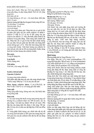 Dung dịch chuẩn: Hòa tan 15,0 mg cefaclor chuẩn
trong pha động và pha loãng thành 50,0 ml với cùng
dung môi.
Điều kiện sắc kỷ:
Cột thép không gỉ: (25 cm X 4,6 mm) được nhồi pha
tĩnh c (5 |u,m).
Detector quang phổ hấp thụ tử ngoại ở bước sóng 265 nm.
Tốc độ dòng: 1,5 ml/min.
Thể tích tiêm: 20 |Lil.
Cách tiến hành:
Tiêm dung dịch phân giải; Phép thử chỉ có giá trị khi
độ phân giải giữa các pic chính cefaclor và delta-3-
cefaclor ít nhất là 2,5 và hệ số đối xứng của pic
cefaclor lớn nhất là 1,5. Nếu cần thiết, điều chỉnh tỷ lệ
methanol trong pha động. Tiêm dung dịch chuẩn sáu
lần. Phép thử chỉ có giá trị khi độ lệch chuẩn tương
đối của diện tích pic giữa sáu lần tiêm của dung dịch
chuẩn không quá 1,0 %. Tiêm lần lượt dung dịch thử
và dung dịch chuẩn. Tính hàm lượng của cefaclor từ
diện tích pic trên sắc ký đồ của dung dịch chuẩn, dung
dịch thử và hàm lượng của cefaclor chuẩn.
Bảo quản
Trong đồ đựng kín.
Loại thuốc
Thuốc kháng sinh.
Chế phẩm
Viên nén, viên nang, hỗn dịch.
NANG CEFACLOR
Capsulae Cefaclori
Là nang cúng chứa cefaclor.
Chế phẩm phải đáp ứng các yêu cầu trong chuyên luận
“Thuốc nang” (Phụ lục 1.13) và các yêu cầu sau:
Hàm lượng cefaclor khan, Ci5H|4ClN304S, từ
90,0 % đến 110,0 % so với lưọng ghi trên nhãn.
Tính chất
Nang cứng nhẵn bóng, không méo tnó, bột thuốc bên
trong đồng nhất.
Định tính
A. Lắc một lượng bột thuốc trong nang tương ứng với
khoảng 0,3 g cefaclor khan với 100 ml nước, lọc và
pha loãng 1 ml dịch lọc thành 100 ml với nước. Phổ
hấp thụ của dung dịch thu được ở dải sóng 190 nm
đến 310 nm chỉ có một cực đại hấp thụ ở 264 nm (Phụ
lục 4.1).
B. Trong phần Định lượng, pic chính trên sắc ký đồ
của dung dịch thử phải có thời gian lưu tương ứng với
thời gian lưu của pic cefaclor trên sắc ký đồ của dung
dịch chuẩn.
Nước
Không được quá 8,0 % (Phụ lục 10.3).
Dùng 0,5 g bột thuổc trong nang.
Độ hòa tan (Phụ lục 11.4)
Thiết bị Kiểu cách khuấy.
Môi trường'. 900ml nước.
Tốc độ quay. 50 r/min.
Thời gian'. 30 min.
Tiến hành. Lấy một phần dung dịch môi trường đã
hòa tan mẫu thử, lọc (bỏ 20 ml dịch lọc đầu). Pha
loãng dịch lọc với nước (nếu cần) để thu được dung
dịch có nồng độ cefaclor khan 0,025 %. Đo độ hấp thụ
(Phụ lục 4.1) của dung dịch thu được ở bước sóng có
hấp thụ cực đại khoảng 264 nm, cốc đo dày 1 cm, mẫu
trắng là nước. Tính toán hàm lượng cefaclor,
C15H14CIN3O4S, hòa tan trong mỗi nang dựa vào độ
hấp thụ của dung dịch cefaclor chuẩn có nồng độ
tưoTìg đương pha trong cùng dung môi.
Yêu cầu: Không ít hơn 80 % lượng cefaclor khan,
C15H14CIN3O4S, so với lượng ghi trên nhãn được hòa
tan trong 30 phút.
Định lượng
Phương pháp sắc ký lỏng (Phụ lục 5.3).
Pha động: Hòa tan 1,0 g natri pentansulfonat (TT)
trong hỗn hợp gồm 780 ml nước và 10 ml triethylamin
(TT), điều chỉnh pH về 2,5 ± 0,1 bằng acidphosphoric
(TT), thêm 220 ml methanol (TT) và trộn đều.
Dung dịch chuẩn: Hòa tan một lượng cefaclor chuẩn
trong pha động để thu được đung dịch có nồng độ
khoảng 0,3 mg trong 1 ml. Siêu âm để hòa tan, nếu
cần, tránh không làm nóng dung dịch.
Dung dịch thừ. Cân chính xác một lượng bột thuốc
trong nang tương ứng với khoảng 15 mg cefaclor khan
vào bình định mức 50 ml, thêm 35 ml pha động và lắc
siêu âm 15 phút, tránh không làm nóng dung địch. Pha
loãng bằng pha động vừa đủ đến vạch và lắc đều, lọc.
Dung dịch phân giải: Hòa tan một lưọng cefaclor
chuẩn và delta-3-cefaclor chuẩn trong pha động để thu
được dung dịch có nồng độ 0,3 tĩig/ml mỗi chất.
Điều kiện sẳc ký:
Cột thép không gi (25 cm X 4,6 mm) được nhồi pha
tĩnh c (5 |nm).
Detector quang phổ tử ngoại đặt ở bước sóng 265 nm.
Tốc độ dòng; 1,5 ml/min.
Thể tích tiêm; 20 |J,1.
Cách tiến hành:
Kiểm tra khả năng thích hợp của hệ thống sắc ký:
Tiêm dung dịch phân giải, thời gian lưu tương đối của
cefaclor và delta-3-cefaclor lần lượt là 0,8 và 1,0; độ
phân giải giữa hai pic cefaclor và delta-3-cefaclor
không nhỏ hoti 2,5; hệ số đối xứng của pic cefaclor
không lớn hơn 1,5.
 