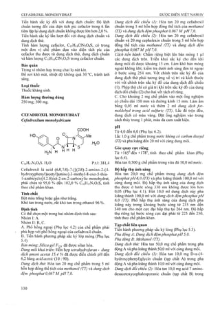Tiến hành sắc ký đối với đung dịch chuẩn: Độ lệch
chuẩn tương đối của diện tích pic cefaclor trong 6 lần
tiêm lặp lại dung địch chuẩn không được lớn hơn 2,0 %.
Tiến hành sắc ký lần lượt đối với dung dịch chuẩn và
dung dịch thử.
Tính hàm ỉượnậ cefaclor, C15H14CIN3O4S, có trong
một đơn vị che phẩm dựa vào diện tích pic của
cefaclor thu được từ dung dịch thử, dung dịch chuẩn
và hàm lượng C15H14CIN3O4S trong cefaclor chuẩn.
Bảo quản
Trong vỉ nhôm hay trong chai lọ nút kín.
Đẻ nơi khô mát, nhiệt độ không quá 30 °c, tránh ánh
sáng.
Loại thuốc
Thuốc kháng sinh.
Hàm lượng thường dùng
250 mg; 500 mg.
CEFADROXIL MONOHYDRAT
Cefadroxilum monohydricum
COOH
H2N H
s
H H H
.H2O
p.t.l: 381,4CiôHnNaOsS. H2O
Cefadroxil là acid (6/?,7/?)-7-[[(2i?)-2-amino-2-(4-
hydroxyphenyl)acetyI]amino]-3-methyl-8-oxo-5-thia-
l-azabicyclo[4.2.0]oct-2-en-2-carboxylic monohydrat,
phải chứa từ 95,0 % đến 102,0 % C16H17N3O5S, tính
theo chế phẩm khan.
Tính chất
Bột màu trắng hoặc gần như trắng.
Khó tan trong nước, rất khó tan trong ethanol 96 %.
Định tính
Có thể chọn một trong hai nhóm định tính sau:
Nhóm I: A.
Nhóm II: B, c.
A. Phố hồng nệoại (Phụ lục 4.2) của chế phẩm phải
phù họfp với phô hông ngoại của Cefadroxil chuân.
B. Tiên hành phương pháp săc ký lóp mỏng (Phụ lục
5.4)
Bản mỏng'. Silica gel F254 đã được silan hóa.
Dung môi khai trien: Hỗn hợp tetrahydrofuran - dung
dịch amoni acetat 15,4 % đã đưọc điêu chỉnh pH đến
6,2 bằng acid acetic (10 : 90).
Dung dịch thứ: Hòa tan 20 mg chế phẩm trong 5 ml
hỗn họp đồng thể tích của methanol (TT) và dung dịch
đệm phosphat 0,067 M pH 7,0.
Dung dịch đổi chiếu (1) Hòa tan 20 mg cefadroxil
chuấn trong 5 ml hỗn hợp đồng thế tích của methanol
(TT) và dung dịch đệm phosphat 0,067 M pH 7,0.
Dung dịch đối chiếu (2): Hòa tan 20 mg cefadroxil
chuẩn và 20 mg cephalexin chuẩn trong 5 ml hỗn hợp
đồng thể tích của methanol (TT) và dung dịch đệm
phosphat 0,067 M pH 7,0.
Cách tiến hành: Chấm riêng biệt lên bản mỏng 1 |il
các dung dịch trên. Triển khai sắc ký cho đến khi
dung môi đi đưọc khoảng 15 cm. Làm khô bản mỏng
ngoài không khí, kiểm tra dưới ánh sáng đèn tử ngoại
ở bước sóng 254 nm. vết chính trên sắc ký đồ của
dung dịch thử phải tương ứng về vị trí và kích thước
vói vết chính trên sắc ký đồ của dung dịch đối chiếu
(1). Phép thử chỉ có giá trị khi trên sắc ký đồ của dung
dịch đối chiếu (2) cho hai vết tách rõ ràng,
c. Cho khoảng 2 mg chế phẩm vào rhột ống nghiệm
có chiều dài 150 mm và đường kính 15 mm. Làm ẩm
bằng 0,05 ml nước và thêm 2 ml dung dịch for-
maldehyd trong acid sulfuric (TT). Lắc để trộn đều,
dung dịch eó màu vàng. Đặt ống nghiệm vào trong
cách thủy trong 1 phút, màu da cam xuất hiện.
p? .... ' ..... . .Từ 4,0 đến 6,0 (Phụ lục 6.2).
Lắc 1,0 g chế phẩm trong nước không có carbon dioxyd
(TT) và pha loãng đến 20 ml vói cùng dung môi.
Góc quay cực riêng
T ừ +165° đến+178°, tính theo chế phẩm khan (Phụ
lục 6.4).
Hòa tan 0,500 g chế phẩm trong vừa đủ 50,0 ml nước.
Độ hấp thụ ánh sáng
Hòa tan 20,0 mg chế phẩm trong dung dịch đệm
phosphatpH6,0 (TT) và pha loãng thành 100,0 ml với
cùng dung môi. Độ hâp thụ ánh sáng của dung dịch
thu được ở bước sóng 330 nm không được lớn hơn
0,05 (Phụ lục 4.1). Hút 10,0 ml dung dịch này pha
loãng thành 100,0 ml với dung dịch đệm phosphat pH
6,0 (TT). Phổ hấp thụ ánh sáng của dung dịch pha
loăng này trong khoảng bước sóng từ 235 nm đến
340 nm cho một cực đại hấp thụ tại 264 nm. Độ hâp
thụ riêng tại bước sóng cực đại phải từ 225 đến 250,
tính theo chế phẩm khan.
Tạp chất liên quan
Tiến hành phương pháp sắc ký lỏng (Phụ lục 5.3).
Pha động A : Dung dịch đệm phosphat pH 5,0.
Pha động B: Methanol (TT).
Dung dịch thử: Hòa tan 50,0 mg chế phẩm frong pha
động A và pha loãng thành 50,0 ml với cùng dung môi.
Dung dịch đối chiếu (]): Hòa tan 10,0 mg D-a-(4-
hydroxyphenyl)g!ycin chuẩn (tạp chất A) trong pha
động A và pha loãng thành 10,0 ml với cùng dung môi.
Dung dịch đối chiếu (2): Hòa tan 10,0 mg acid 7 amino-
desacetoxycephalosporanic chuẩn (tạp chất B) trong
 