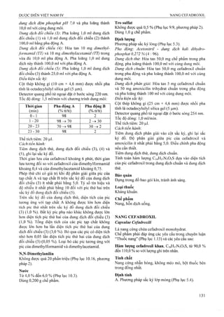 dung dịch đệm phosphat pH 7,0 và pha loãng thành
10.0 ml với cùng dung môi.
Dung dịch đối chiểu (3) Pha loăng 1,0 ml dung dịch
đối chiếu (1) và 1,0 ml dung dịch đổi chiếu (2) thành
100.0 ml bằng pha động A.
Dung dịch đối chiếu (4) Hòa tan 10 mg dimethyl-
/ormamid (TT) và 10 mg dimethylacetamỉd (TT) trong
vừa đủ 10,0 ml pha động A. Pha loãng 1,0 ml dung
dịch này thành 100,0 ml với pha động A.
Dung dịch đối chiếu (5): Pha loãng 1,0 ml dung địch
đối chiếu (3) thành 25,0 ml với pha động A.
Điều kiện sắc ký:
Cột thép không gỉ (10 cm X 4,6 mm) được nhồi pha
tĩnh là octadecylsilyl silica gel (5 |0,m).
Detector quang phổ tử ngoại đặt ở bước sóng 220 nm.
Tốc độ dòng: 1,5 ml/min với chương trình dung môi:
Thòi gian
(min)
Pha động A
(% tt/tt)
Pha động B
(% tt/tt)
0 - 1 98 2
1-20 9 8 ^ 7 0 2-^ 30
20-23 70 98 3 0 ^ 2
23-30 98 2
Thể tích tiêm; 20 fj,l.
Cách tiến hành:
Tiêm dung dịch thử, dung dịch đối chiếu (3), (4) và
(5), ghi lại sắc ký đồ.
Thời gian lưu của Cefadroxil khoảng 6 phút, thời gian
lưu tương đối so với Cefadroxil của dimethylformamid
khoảng 0,4 và của dimethylacetamid khoảng 0,75.
Phép thử chỉ có giá trị khi độ phân giải giữa pic của
tạp chất A và tạp chất B trên sắc ký đồ của dung dịch
đối chiếu (3) ít nhất phải bằng 5,0. Tỷ số tín hiệu và
độ nhiễu ít nhất phải bằng 10 đối với pic thứ hai trên
sắc ký đồ dung dịch đối chiếu (5).
Trên sắc ký đồ của dung dịch thử, diện tích của pic
tương ứng với tạp chất A không được lớn hơn diện
tích pic thứ nhất trên sắc ký đồ dung dịch đối chiếu
(3) (1,0 %). Bất kỳ pic phụ nào khác không được lớn
hơn diện tích pic thứ hai của dung dịch đối chiếu (3)
(1,0 %). Tổng diện tích của các pic tạp chất không
được lớn hơn ba lần diện tích pic thứ hai của dung
dịch đối chiếu (3) (3,0 %). Bỏ qua các pic có diện tích
nhỏ hơn 0,05 lần diện tích pic thứ hai của dung dịch
đối chiếu (3) (0,05 %). Loại bỏ các pic tương ứng với
pic của dimethylformamid và dimethylacetamid.
N,N-Dimethylanilin
Không được quá 20 phần triệu (Phụ lục 10.16, phương
pháp 2).
Nước
Từ 4,0 % đến 6,0 % (Phụ lục 10.3).
Dùng 0,200 g chế phẩm.
Trosulfat
Không được quá 0,5 % (Phụ lục 9.9, phương pháp 2).
Dùng 1,0 g chế phẩm.
Định lượng
Phương pháp sắc ký lỏng (Phụ lục 5.3).
Pha động'. Acetonitriì - dung dịch kali dihydro-
phosphơt 0,272 % (4 : 96).
Dung dịch thử: Hòa tan 50,0 mg chế phẩm trong pha
động, pha loãng thành 100,0 mi với cùng dung môi.
Dung dịch chuẩn: Hòa tan 50,0 mg Cefadroxil chuẩn
trong pha động và pha loãng thành 100,0 ml với cùng
dung môi.
Dung dịch phân giải. Hòa tan 5 mg Cefadroxil chuẩn
và 50 mg amoxicilin trihydrat chuẩn trong pha động
và pha loãng thành 100 ml với cùng dung môi.
Điều kiện sắc ký
Cột thép không gỉ (25 cm X 4,6 mm) được nhồi pha
tĩnh là octadecylsilyl silica gel (5 (xm).
Detector quang phổ tử ngoại đặt ở bước sóng 254 nm.
Tốc độ dòng: 1,0 ml/min.
Thể tích tiêm: 20 ịx.
Cách tiến hành:
Tiêm dung dịch phân giải vào cột sắc ký, ghi lại sắc
ký đồ. Độ phân giải giữa pic của Cefadroxil và
amoxicilin ít nhất phải bằng 5,0. Điều chỉnh pha động
nếu cần thiết.
Tiêm dung dịch thử, dung dịch chuẩn.
Tính toán hàm lượng C16H17N3O5S dựa vào diện tích
của pic Cefadroxil trong dung dịch chuẩn và dung dịch
thử.
Bảo quản
Đựng trong đồ bao gói kín, tránh ánh sáng.
Loại thuốc
Kháng khuẩn.
Chế phẩm
Nang, hỗn dịch uống.
NANG CEFADROXIL
Capsulae Cefadroxili
Là nang cứng chứa Cefadroxil monohydrat.
Chế phẩm phải đáp ứng các yêu cầu trong chuyên luận
“Thuốc nang” (Phụ lục 1.13) và các yêu cầu sau:
Hàm lượng Cefadroxil khan, C16H17N3O5S, từ 90,0 %
đến 110,0 % so với lưọng ghi ừên nhãn.
Tính chất
Nang cứng nhẵn bóng, không méo mó, bột thuốc bên
trong đồng nhất.
 
