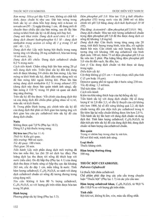 Bản mỏng: Sìlỉca gel dày 0,25 mm, không có chất kết
dính, được chuẩn bị như sau: Đặt bản mỏng trong
bình sắc ký có chứa hỗn họp dung môi n-hexan và
tetradecan (95 : 5) ngập khoảng 1 cm, để dung môi di
chuyển theo chiều dài của bản mỏng, sau đó lấy bản
mỏng ra khỏi bình sắc ký và để dung môi bay hơi.
Dung môi khai trỉểm Dung dịch acid citric 0,1 M -
dung dịch dỉnatri hydrophosphat 0,1 M - dung dịch
nỉnhydrỉn trong aceton có nồng độ 1 g trong 15 mỉ
(60:40:1,5).
Dung dịch thử: Lấy m ộ t lư ợ n g b ộ t t h u ố c t r o n g n a n g
tư ơ n g ứ n g v ớ i k h o ả n g 2 0 m g C e f a d r o x il, h ò a ta n t r o n g
10 m l nước, lọ c .
Dung địch đổi chiếu: Dung d ị c h C e fa d r o x il chuẩn
0,2 % trong nước.
Cách tiến hành’. Chấm riêng biệt lên bản mỏng 20 |Lil
mỗi dung dịch trên. Triển khai sắc ký đến khi dung
môi đi được khoảng 3/4 chiều dài bản mỏng. Lấy bản
mỏng ra khồi bình sắc ký, đánh dấu mức dung môi và
để bản mỏng khô ngoài không khí. Phun lên bản
mỏng dung dịch nỉnhydrỉn 0,2 % trong ethanol (TT)
(dung dịch này được bảo quản tránh ánh sáng), sấy
bản mỏng ở 110 °c trong 10 phút và quan sát dưới
áng sáng thường.
Trên sắc ký đồ thu được: vết chính của dung dịch thử
và của dung dịch đối chiếu phải giống nhau về vị trí,
màu sắc và kích thước.
B. Trong p h ầ n Định lượng, p ic c h ín h tr ê n sắc k ý đ ồ
c ủ a d u n g d ịc h t h ử p h ả i c ó t h ờ i g ia n lưu t ư ơ n g ứ n g v ớ i
th ờ i g ia n lưu c ủ a p ic C e f a d r o x il tr ê n s ắ c k ý đ ồ của
d u n g d ịc h c h u ẩ n .
Nước
Không được quá 7,0 % (Phụ lục 10.3).
Dùng 0,5 g bột thuốc trong nang.
Độ hòa tan (Phụ lục 11.4)
Thiết bị: Kiểu giỏ quay.
Môỉ trường'. 900 ml nước.
Tốc độ quay: 100 r/min.
Thời gian: 30 min.
Tiến hành'. Lấy một phần dung dịch môi trường đã
hòa tan mẫu thử, lọc (bỏ 20 ml dịch lọc đầu). Pha
loãng dịch lọc thu được tới nồng độ thích hợp với
nước (nếu cần). Đo độ hấp thụ (Phụ lục 4.1) của dung
dịch thu được ở bước sóng có hấp thụ cực đại khoảng
263 nm, cốc đo dày 1 cm, mẫu trắng là nước. Tính
hàm lượng Cefadroxil, C16H17N3O5S, so sánh với dung
dịch Cefadroxil chuẩn có nồng độ tương đương trong
cùng dung môi.
Yêu cầu Không ít hơn 80 % lượng Cefadroxil,
C16H17N3O5S, so với lượng ghi trên nhãn được hòa tan
trong 30 phút.
Đệm phosphat pH 5,0: Hòa tan 13,6 g kalỉ dỉhydro-
phosphat (TT) trong nước vừa đủ 2000 ml và điều
chỉnh tới pH 5,0 bằng dung dịch kalỉ hydroxyd 10 M
(TT).
Pha động: Acetonỉtrỉl - đệm phosphat pH 5,0 {A ; 96).
Dung dịch chuẩn: Hòa tan một lượng Cefadroxil chuẩn
trong đệm phosphat pH 5,0 để thu được dung dịch có
nồng độ khoảng 1,0 mg/ml.
Dung dịch thử: Cân thuốc trong từng nanệ của 20
nang, tính khối lượng trung bình, trộn đều, roi nghiền
thành bột mịn. Cân chính xác một lượng bột thuốc
tương ứng với khoảng 100 mg Cefadroxil vào bình
định mức 100 ml, thêm 75 ml đệm phosphat pH 5,0 và
lắc siêu âm 5 phút. Pha loãng bằng đệm phosphat pH
5,0 vừa đủ đên vạch, lắc đều, lọc.
Lim ý Các dung dịch chuẩn và thử được sử dụng
trong ngày.
Điều kiện sắc kỷ
Cột thép không gỉ (25 cm X 4 mm) được nhồi pha tĩnh
c (5 |Limhoặc 10 |Lim).
Detector quang phổ tử ngoại đặt ở bước sóng 230 nm.
Tốc độ dòng: 1,5 ml/min.
Thể tích tiêm: 10 |Lxl.
Cách tiến hành.
Kiểm tra khả năng thích họp của hệ thống sắc ký:
Tiến hành sắc ký với dung dịch chuẩn: Hệ số dung
lượng k' từ 2,0 đến 3,5; số đĩa lý thuyết của cột không
nhỏ hơn 1800, hệ số đối xứng không quá 2,2; độ lệch
chuẩn tương đối của diện tích pic Cefadroxil trong 6
lần tiêm lặp lại mẫu chuẩn không được lớn hơn 2,0 %.
Tiến hành sắc ký lần lưọt với dung dịch chuẩn và dung
dịch thử. Tính hàm lưọng Cefadroxil, CióHivNsOsS, từ
diện tích pic ừên sắc ký đồ của dung dịch thử, dung dịch
chuẩn và hàm lượng của Cefadroxil chuẩn.
Bảo quản
Trong vỉ nhôm hay trong chai lọ nút kín.
Để nơi khô mát, tránh ánh sáng.
Loại thuốc
Thuốc kháng sinh.
Hàm lượng thường dùng
500 mg.
THUÓC BỘT CEFADROXIL
Pulveres Cefadroxili
Là thuốc bột chứa Cefadroxil.
Chế phẩm phải đáp ứng các yêu cầu ừong chuyên
luận “Thuốc bột” (Phụ lục 1.7) và các yêu cầu sau:
Hàm lượng Cefadroxil khan, C16H17N3O5S, từ 90,0 %
đến 110,0 % so với lượng ghi trên nhãn.
 