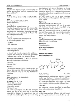 Định tính
Chế phẩm phải đáp ứng các yêu cầu và các phép thử
như mô tả ở mục Định tính trong trong chuyên luận
“Nang Cefadroxil” .
Độ mịn
Thuốc bột phải đạt độ mịn của Bột mịn (Phụ lục 3.5).
Nước
Không được quá 2,0 % (Phụ lục 10.3).
Dùng 1,0 g bột thuốc.
Định lượng
Phương pháp sắc ký lỏng (Phụ lục 5.3).
Pha động, dung dịch chuẩn, dung dịch thử, điều kiện
sắc ký, cách tiến hành thực hiện như mô tả ờ mục
Định lượng trong chuyên luận “Nang Cefadroxil”, thay
bột thuốc trong nang bằng bột thuốc thu được từ phép
thử Độ đồng đều khối lượng.
Bảo quản
Trong gói giấy nhôm hoặc polyethylen kín.
Để nơi khô mát, tránh ánh sáng.
Loại thuốc
Thuốc kháng sinh.
VIÊN NÉN CEFADROXIL
Tabellae Cefadroxili
Là viên nén hoặc viên nén bao phim chứa Cefadroxil.
Chế phẩm phải đâp ứng các yêu cầu trong chuyên luận
‘Thuốc viên nén” (Phụ lục 1.20) và các yêu cầu sau:
Hàm lượng Cefadroxil khan, C16H17N3O5S, từ 90,0 %
đến 110,0 % so với lưọTig ghi ừên nhãn.
Tính chất
Viên màu trắng.
Định tính
Chế phẩm phải đáp ứng các yêu cầu và các phép thử
như mô tả ở mục Định tính trong trong chuyên luận
“Nang Cefadroxil”. Dùng bột viên thay cho bột thuốc
trong nang.
Nước
Không được quá 8,0 % (Phụ lục 10.3).
Dùng 0,5 g bột viên.
Độ hòa tan (Phụ lục 11.4)
Thiết bị'. Kiểu cánh khuấy.
Môi trường'. 900 ml nước.
Tốc độ quay: 50 r/min.
Thời gian: mx,
Tiến hành. Lấy một phần dung dịch môi trường đã
hòa tan mẫu thử, lọc (bỏ 20 ml dịch lọc đầu). Pha
loãng dịch lọc thu được tới nồng độ thích họp với
nước (nếu cần). Đo độ hấp thụ (Phụ lục 4.1) của dung
dịch thu được ở bước sóng có hấp thụ cực đại khoảng
263 nm, cốc đo dày 1 cm, mẫu trắng !à nước. Tính
hàm lượng Cefadroxil, CịóHnNsOsS, so sánh với dung
dịch Cefadroxil chuẩn có nồng độ tương đương trong
cùng dung môi.
Yêu cầu: Không ít hơn 75 % lượng Cefadroxil,
C16H17N3O5S, so với lượng ghi trên nhãn được hòa tan
trong 30 phút.
Định lượng
Phương pháp sắc ký lỏng (Phụ lục 5.3).
Pha động, dung dịch chuẩn, điều kiện sắc ký, cách
tiến hành thực hiện nhự mô tả ở mục Định lượng
trong chuyên luận “Nang Cefadroxil”.
Dung dịch thử: Cân 20 viên (loại bỏ vỏ bao, nếu có),
tính khối lượng trung bình của một viên và nghiền
thành bột mịn. Tiếp tục tiến hành như đã mô tả trong
chuyên luận ‘‘Nang Cefadroxil”.
Bảo quản
Trong vỉ nhôm hay trong chai lọ nút kín.
Đe nơi khô mát, tránh ánh sáng.
Loại thuốc
Thuốc kháng sinh.
Hàm lượng thường dùng
500 mg, 1 g.
CEFAZOLIN NATRI
Cefazolinum natricum
ỌOaNa
N
C(4Hi3NgNä04S3
H3C
p.t.l: 476,5
CefazoIin natri là muối natri của acid (6/?,77?)-3-[[(5-
methyl-l,3,4-thiadiazoI-2-yl)sulphanyl]-methyl]-8-oxo-
7-[(l//-tetrazol-l-ylacetyl)amino]-5-thia-l-azabicyclo-
[4.2.0]oct-2-en-2-carboxylic, phải chứa từ 95,0 % đến
102,0 % Ci4H|3NgNa04S3 tính theo chế phẩm khan.
Tính chất
Bột trắng hoặc trắng ngà, rất dễ hút ẩm, rất dễ tan
trong nước, rất ít tan trong ethanol 96 %.
 