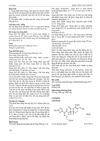 Định tính
A. Trong phần Định lượng, thời gian lưu của pic chính
tr ê n s ắ c k ý đ ồ c ủ a d u n g d ịc h t h ử p h ả i tư o T ig ứ n g v ớ i th ờ i
gian lưu của pic cefazolin natri trên sắc ký đồ của dung
dịch chuẩn.
B. Chế phẩm phải có phản ứng đặc trưng của ion natri
(Phụ lục 8.1).
Giói hạn acid - kiềm
pH của dung dịch chế phẩm 10,0 % trong nước không
có carbon dioxyd (TT) từ 4,0 đến 6,0 (Phụ lục 6.2).
Độ trong của dung dịch
Dung dịch chế phẩm 10,0 % trong nước không có
carbon dioxyd (TT) phải trong (Phụ lục 9.2). Độ hấp
thụ của dung dịch trên ở bước sóng 430 nm không quá
0,Ì5 (Phụ lục 4.1).
Nước
Không được quá 6,0 % (Phụ lục 10.3).
Dùng 0,3 g bột thuốc.
Tạp chất liên quan
Phương pháp sắc ký lớp mỏng (Phụ lục 5.4).
Bản mỏng: Silica gel GF254.
Dung môi khai triến: Acid acetic băng - nước - aceton -
ethyl aeetat (10 : 10 : 20 : 50).
Dung dịch thừ. Hòa tan một lượng thích hợp chế
phẩm trong nước để được dung dịch có nồng độ
cefazolin 5,0 %.
Dung dịch đối chiếu (1): Pha loãng 1 thể tích dung
dịch thử thành 25 thể tích với nước.
Dung dịch đổi chiếu (2): Pha loãng 3 thể tích dung
địch thử thành 200 thể tích với nước.
Cách tiến hành'. Chấm riêng biệt 50 |a,l mỗi dung dịch
trên lên bản mỏng trong luồng khí nitrogen. Sau khi
triển khai sắc ký, lấy bản mỏng ra, để khô ở nhiệt độ
phòng. Kiểm tra dưới ánh sáng tử ngoại ở bước sóng
254 nm. Tiếp tục đặt bản mỏng trong bình bão hòa hơi
iod cho tới khi các vết xuất hiện rõ nhất và quan sát.
Trên sắc ký đồ, quan sát bằng cả hai cách, bất kỳ một
vết phụ nào cùa dung dịch thử đều không được đậm
hơn vết của dung dịch đối chiếu (1) (4 %) và không
được có quá một vết đậm hơn vết của dung dịch đối
chiếu (2) (1,5 %).
Nội độc tố vi khuẩn
Tiến hành theo Phép thử nội độc tố vi khuẩn (Phụ lục
13.2). ’ ^
Hòa tan một lượng chế phẩm trong mrớc BET để thu
được dung dịch có nồng độ cefazolin 10 mg/ml (dung
dịch A). Nồng độ giới hạn nội độc tố của dung dịch A
là 1,5 đơn vị trong 1 ml. Giá trị độ pha loãng tối đa
của dung dịch A được tính từ độ nhạy của thuốc thử
lysat dùng trong phép thử.
Pha động'. Acetonitril - dung dịch có chứa dinatri
hydrophosphat khan 0,277 % và acid citric 0,186 %
(10:90).
Dung dịch thừ. Cân chính xác và hòa tan một lượng
chế phẩm trong nirớc để được dung dịch có nồng độ
cefazolin khoảng 0,1 %.
Dung dịch chuẩn: Dung dịch cefazolin natri chuẩn
0,1 % trong nước.
Dung dịch phân giải: Dung dịch có chứa cefazolin
natri chuẩn 0,01 % và Cefuroxim natri chuẩn 0,005 %
trong nước.
Điều kiện sắc ký:
Cột thép không gì (25 cm X 4,6 mm), được nhồi pha
tĩnh c (5|im đén 10 |u,m) (Spherisorb ODS 1 là thích
hợp).
Detector quang phổ tử ngoại đặt ở bước sóng 270 nm.
Tốc độ dòng; 1,0 ml/min.
Thể tích tiêm: 20 ỊO.I.
Cách tiến hành:
Kiểm tra khả năng thích họp của hệ thống sắc ký:
Tiêm dung dịch phân giải, điều chỉnh độ nhạy của
detector sao cho chiều cao của pic đạt ít nhất 50 %
chiều cao thang đo. Phép thử chỉ có giá trị khi hệ số
phân giải giữa pic của cefazolin và Cefuroxim không
nhỏ hơn 2,0. Điều chỉnh nồng độ acetonitril trong pha
động để đạt yêu cầu trên, nếu cần.
Tiến hành sắc ký lần lưọt dung dịch chuẩn và dung
dịch thử.
Tính hàm lưọng cefazolin, C14H14N8O4S3, trong một
đơn vị chế phẩm dựa vào diện tích pic thu được trên
sắc ký đồ của dung dịch chuẩn và dung dịch thử, và
hàm lượng C14H14N8O4S3, của cefazolin natri chuẩn.
Bảo quăn
Để ở nơi khô, tránh ánh sáng, ở nhiệt độ không quá 30 °c.
Loại thuốc
Kháng sinh.
Hàm lượng thường dùng
250 mg, 500 mg, 1000 mg.
C E F IX IM
Cefixim um
COOH
COOH
C,6H,5N507S2.3H20
.3 H ,0
p.t.l: 507,5
 