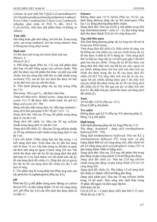 Cefixim là acid (6i?,7i?)-7-[[(Z)-2-(2-aminothiazol-4-
yl)-2-[(carboxymethoxy)imino]acetyl]amino]-3-ethenyl-
8-oxo-5-thia-l-azabicyclo[4.2.0]oct-2-en-2-carboxylic
trihydrat, phải chứa từ 95,0 % đến 101,0 %
C16H15N5O7S2, tính theo chế phẩm khan và không có
ethanol.
Tính chất
Bột trắng hoặc gần như ữắng, hơi hút ẩm. ít tan trong
nước, tan trong methanol, hơi tan trong ethanol, thực
tế không tan trong ethyl acetat.
Định tính
Có thể chọn một trong hai nhóm định tính sau:
Nhóm I: A
Nhóm II: B, c
A. Phổ hồng ngoại (Phụ lục 4.2) của chế phẩm phải
phù hợp với phổ hồng ngoại của cefixim chuẩn. Nếu
phổ thu được của chế phẩm thử khác với phổ của chất
chuẩn, hòa tan riêng biệt chất thử và chất chuẩn trong
methanol (TT), sau đó bốc hơi dịch thu được tới khô
và đo phổ mới của các cắn thu được.
B. Tiến hành phương pháp sắc ký lớp mỏng (Phụ
lục 5.4).
Bản mỏng: Silicagel p 25^ đã được silan hóa.
Dung môi khai triển: Methyl acetat - dung dịch amoni
acetat 15,4 % đã được điều chỉnh trước tới pH 6,2
bằng acid acetic {0 : 90).
Dung môi pha mẫu (dung dịch A): Hỗn họfp methanol -
dung dịch đệmphosphat 0,067 M pH 7,0 (1 ; 1).
Dung dịch thử: Hòa tan 20 mg chế phẩm trong dung
dịch A vừa đủ 5 ml.
Dung dịch đối chiếu (I): Hòa tan 20 mg cefixim
chuẩn trong dung dịch A vừa đủ 5 ml.
Dung dịch đổi chiếu (2): Hòa tan 20 mg Cefixim chuẩn
và 20 mg ceftriaxon natri chuẩn trong dung dịch A vừa
đủ 5 ml.
Cách tiến hành: Chấm riêng biệt lên bản mỏng 1 |J,1
mỗi dung dịch trên. Triển khai sắc ký đến khi dung
môi đi được 15 cm. Lấy bản mỏng ra, để khô và quan
sát dưới ánh sáng tử ngoại ở bước sóng 254 nm. vết
chính thu được trên sắc ký đồ của dung dịch thử phải
phù hợp về vị trí, kích thước với vết chính trên sắc ký
đồ của dung dịch đối chiếu (1). Phép thử chỉ có giá trị
khi sắc ký đồ của dung dịch đối chiếu (2) cho 2 vết
tách rõ ràng.
c. Cho phản ứng B trong phép thử Phản ứng màu của
các penicilin và cephalosporin (Phụ lục 8.3).
pH
Phân tán 0,5 g chế phẩm trong nước không có carbon
dioxyd (TT) và pha loãng thành 10 ml với cùng dung
môi. pH (Phụ lục 6.2) của hỗn dịch thu được phải từ
2,6 đến 4,1.
Ethanol
Không được quá 1,0 % (kl/kl) (Phụ lục 10,12), xác
định bằng phương pháp sắc ký khí head-space (Phụ
lục 5.2), dùng phương pháp thêm chuẩn.
Dung dịch thử: Hòa tan 0,250 g chế phẩm trong hỗn
hợp dìmethyỉacetamid - nước (1 : 4), pha loãng dung
dịch thu được thành 25,0 ml với cùng dung môi.
Tạp chất liên quan
Xác định bằng phương pháp sắc ký lỏng như đã mô tả
trong mục Định lượng.
Tiêm dung dịch đối chiếu (2). Điều chỉnh độ nhạy của
hệ thống sao cho chiều cao cùa pic chính trong sắc ký
đồ thu được ít nhất là 50 % thang đo. Tiêm dung dịch
thử và tiếp tục chạy sắc ký với thời gian gấp 3 lần thời
gian lưu cùa pic chính. Trong sắc ký đồ thu được cùa
dung dịch thử, diện tích của bất kỳ pic nào, ngoại trừ
pic chính, không được lớn hơn một. nửa diện tích pic
chính thu được trong sắc ký đồ của dung dịch đối
chiếu (2) (0,5 %); tổng diện tích của tất cả các pic,
ngoại trừ pic chính, không được quá 3 lần diện tích
của pic chính thu được trong sắc ký đồ của dung dịch
đối chiếu (2) (3 %). Bò qua các pic có diện tích nhỏ
hon 0,1 lần diện tích pic chính thu được của dung dịch
đối chiếu (2).
Nước
Từ 9,0 đến 12,0 % (Phụ lục 10.3).
Dùng 0,200 g chế phẩm.
Tro Sulfat
Không được quá 0,2 % (Phụ lục 9.9, phương pháp 2).
Dùng 1,0 g chế phẩm.
Định lương
Tiến hành phương pháp sắc ký lỏng (Phụ lục 5.3).
Pha động: Acetonỉtril - dung dịch tetrabutylamoni
hydroxyd (250: 750).
Dung dịch tetrabutylamoni hydroxyd: Hòa tan 8,2 g
tetrabutylamonỉ hydroxyd (TT) trong nước và pha
loãng thành 800 ml với cùng dung môi; điều chỉnh tới
pH 6,5 bằng dung dịch ạcìd phosphoric loãng (TT) và
pha loãng thành 1000 ml bằng nước.
Dung dịch thử: Hòa tan 25,0 mg chế phẩm thử trong
pha động và pha loãng thành 25,0 ml bằng pha động.
Dung dịch đối chiểu (I): Hòa tan 25,0 mg cefixim
chuẩn trong pha động và pha loãng thành 25,0 ml với
cùng dung môi.
Dung dịch đối chiếu (2): Pha loãng 1,0 ml dung dịch
đối chiếu (1) thành 100,0 ml bằng pha động.
Dung dịch phân giải: Hòa tan 10 mg cefixim chuẩn
trong 10 ml nước. Đun nóng trên cách thủy trong
45 phút. Để nguội và tiêm ngay lập tức.
Điều kiện sắc kỷ:
Cột (0,125 m X4 mm) được nhồi pha tĩnh c (5 Ịiiĩi).
Nhiệt độ cột ở 40 °c.
 