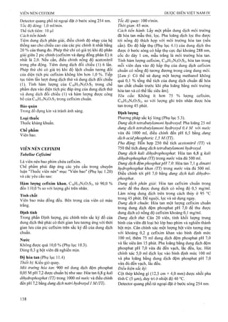 Detector quang phổ tử ngoại đặt ở bước sóng 254 nm.
Tốc độ dòng; 1,0 ml/min.
Thể tích tiêm: 10 |J.I
Cách tiến hành:
Tiêm dung dịch phân giải, điều chỉnh độ nhạy của hệ
thống sao cho chiều cao của các pic chính ít nhất bằng
20 % của thang đo. Phép thử chỉ có giá trị khi độ phân
giải giữa 2 pic chính (cefixim và dạng đồng phân E) ít
nhất là 2,0. Nếu cần, điều chỉnh nồng độ acetonitril
trong pha động. Tiêm dung dịch đối chiếu (1)6 lần.
Phép thử chỉ có giá trị khi độ lệch chuẩn tương đối
của diện tích pic ceíìxim không lớn hơn 1,0 %. Tiếp
tục tiêm lần lưọt dung dịch thử và dung dịch đối chiếu
(1). Tính hàm lượng của C16H15N5O7S2 trong chế
phẩm dựa vào diện tích pic đáp ứng của dung dịch thử
và dung dịch đối chiếu (1) và hàm lượng được công
bố của CióHisNsOySi trong cefixim chuẩn.
Bảo quản
Trong đồ đựng kín và tránh ánh sáng.
Loại thuốc
Thuốc kháilg khuẩn.
Chế phẩm
Viên bao.
VIÊN NÉN CEFIXIM
Tabellae Cefixim i
Là viên nén bao phim chứa cefixim.
Chế phẩm phải đáp ứng các yêu cầu trong chuyên
luận "Thuốc viên nén” mục "Viên bao” (Phụ lục 1.20)
và các yêu cầu sau:
Hàm lượng cefixim khan, C16H15N5O7S2, từ 90,0 %
đến 110,0 % so với lượng ghi trên nhãn.
Tính chất
Viên bao màu đồng đều. Bên trong của viên có màu
trắng.
Định tính
Trong phần Định lượng, pic chính trên sắc ký đồ của
dung dịch thử phải có thời gian lưu tương ứng với thời
gian lưu của pic cefixim trên sắc ký đồ của dung dịch
chuẩn.
Nước
Không được quá 10,0 % (Phụ lục 10.3).
Dùng 0,3 g bột viên đã nghiền mịn.
Độ hòa tan (Phụ lục 11.4)
Thiết bị'. Kiểu giỏ quay.
Môi trường hòa tan: 900 ml dung dịch đệm phosphat
0,05 M pH 7,2 được chuẩn bị như sau: Hòa tan 6,8 g kali
dihydrophosphat (TT) trong 1000 ml nước và điều chỉnh
đến pH 7,2 bằng dung dịch natri hydroxyd 1 M(TT).
Tốc độ quay: ìữữ r/min.
Thời gian: 45 min.
Cách tiến hành. Lấy một phần dung dịch môi trường
đã hòa tan mẫu thử, lọc. Pha loãng dịch lọc thu được
tới nồng độ thích họp với môi trường hòa tan (nếu
cần). Đo độ hấp thụ (Phụ lục 4.1) của dung dịch thu
được ở bước sóng có hấp thụ cực đại khoảng 288 nm,
cốc đo dày 1 cm, mẫu trắng là môi trường hòa tan.
Tính hàm Iưọng cefixim, C16H15N5O7S2, hòa tan trong
mỗi viên dựa vào độ hấp thụ của dung dịch cefixim
chuẩn có nồng độ tương đương trong cùng dung môi.
[Lưu ỷ: Có thể sử dụng một lượng methanol không
quá 0,1 % tổng thể tích của dung dịch chuẩn để hòa
tan chất chuẩn trước khi pha loãng bằng môi trường
hòa tan và có thể lắc siêu âm].
Yêu cầư Không ít hơn 75 % lượng cefixim,
C16H15N5O7S2, so với lượng ghi trên nhãn được hòa
tan trong 45 phút.
Định lượng
Phương pháp sắc ký lỏng (Phụ lục 5.3).
Dung dịch tetrabutylamonỉ hydroxyd'. Pha loãng 25 ml
dung dịch tetrabutylamoni hydroxyd 0,4 M với mrớc
vừa đủ 1000 ml, điều chỉnh đến pH 6,5 bằng dung
dịch acidphosphoric 1,5 M (TT)
Pha động: Hỗn họp 250 thể tích acetonitril (TT) và
750 thể tích dung dịch tetrabutyỉamoni hydroxyd.
Dung dịch kali dihydrophosphat: Hòa tan 6,8 g kali
dìhydrophosphat (TT) trong nước vừa đủ 500 ml.
Dung dịch đệm phosphatpH 7,0: Hòa tan 7,1 g dỉnatri
hydrophosphat khan (TT) trong nước vừa đủ 500 ml.
Điều chỉnh tới pH 7,0 bằng dung dịch kalỉ dihydro-
phosphat,
Dung dịch phân giải: Hòa tan cefixim chuẩn trong
nước để thu được dung dịch có nồng độ 0,5 mg/ml.
Làm nóng dung dịch trên trong cách thủy ở 95 °c
trong 45 phút. Để nguội, lọc và sử dụng ngay.
Dung dịch chuẩn: Hòa tan một lượng cefixim chuẩn
trong dung dịch đệm phosphat pH 7,0 để thu được
đung dịch có nồng độ cefixim khoảng 0,1 mg/ml.
Dung dịch thừ. Cân 20 viên, tính khối lượng trung
bình của viên đã loại bỏ lớp bao phim và nghiền thành
bột mịn. Cân chính xác một lượng bột viên tương ứng
với khoảng 0,2 g cefixim khan vào bình định mức
100 mỉ, thêm 75 mỉ dung dịch đệm phosphat pH 7,0
và lắc siêu âm 15 phút. Pha loãng bằng dung dịch đệm
phosphat pH 7,0 vừa đủ đến vạch, lắc đều, lọc. Hút
chính xác 5,0 ml dịch lọc vào bình định mức 100 ml
và pha loãng bằng dung dịch đệm phosphat pH 7,0
vừa đủ đến vạch, lắc đều.
Điều kiện sắc kỷ
Cột thép không gỉ (12,5 cm X4^0 mm) được nhồi pha
tĩnh c (5 |Lim), duy trì ở nhiệt độ 40 °c.
Detector quang phổ tử ngoại đặt ở bước sóng 254 nm.
 