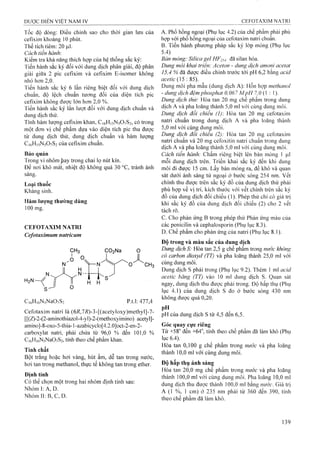 Tốc độ dòng: Điều chỉnh sao cho thời gian lưu của
cefixim khoảng 10 phút.
Thể tích tiêm : 20 |Lil.
Cách tiến hành'.
Kiểm tra khả năng thích họp của hệ thống sắc ký:
Tiến hành sắc ký đối với dung dịch phân giải, độ phân
giải giữa 2 pic cefixim và cefixim E-isomer không
nhỏ hơn 2,0.
Tiến hành sắc ký 6 lần riêng biệt đối với dung dịch
chuẩn, độ lệch chuẩn tương đối của diện tích pic
cefixim không được lớn hơn 2,0 %.
Tiến hành sắc ký tần lưọt đối với dung dịch chuẩn và
dung địch thử.
Tính hàm lượng cefixim khan, C16H15N5O7S2, có trong
một đơn vị chế phẩm dựa vào diện tích pic thu được
từ dung dịch thử, dung dịch chuẩn và hàm lượng
C 16HỊ5N5O7S2 của cefixim chuẩn.
Bảo quản
Trong vỉ nhôm Ịìay trong chai lọ nút kín.
Để nơi khô mát, nhiệt độ không quá 30 °c, tránh ánh
sáng.
Loại thuốc
Kháng sinh.
Hàm lưọìig thường dùng
100 mg.
CEFOTAXIM NATRI
Cefotaximum natricum
H2N—
CiôH.ôNsNaOvS, P.t.I: 477,4
Cefotaxim natri là (6i?,7i?)-3-[(acetyloxy)methyl]-7-
[[(Z)-2-(2-aminothiazol-4-yl)~2-(methoxyimino) acetyl]-
amino]-8-oxo-5-thia-1-azabicyclo[4.2.0]oct-2-en-2-
carboxylat natri, phải chứa từ 96,0 % đến 101,0 %
C|6Hi6N5Na0 7 S2, tính theo chế phẩm khan.
Tính chất
Bột trắng hoặc hơi vàng, hút ẩm, dễ tan trong nước,
hơi tan trong methanol, thực tế không tan trong ether.
Định tính
Có thể chọn một trong hai nhóm định tính sau:
Nhóm I: A, D.
Nhóm II:B,C, D.
A. Phổ hồng ngoại (Phụ lục 4.2) của chế phẩm phải phù
họp với phổ hồng ngoại của cefotaxim natri chuẩn.
B. Tiến hành phương pháp sắc ký lớp mỏng (Phụ lục
5.4)
Bản mỏng: Silica gel HF254 đã silan hóa.
Dung môi khai triển: Aceton - dung dịch amonì acetat
15,4 % đã được điều chỉnh trước tới pH 6,2 bằng acid
ace//c (15 : 85).
Dung môi pha mẫu (dung dịch A): Hỗn họp methanol
- dung dịch đệm pỉĩosphat 0,067 MpH 7,ớ (1 : 1).
Dung dịch thừ: Hòa tan 20 mg chế phẩm trong dung
dịch A và pha loãng thành 5,0 ml với cùng dung môi.
Dung dịch đối chiếu (1): Hòa tan 20 mg cefotaxim
natri chuẩn trong dung dịch A và pha loãng thành
5,0ml với cùng dung môi.
Dung dịch đối chiếu (2): Hòa tan 20 mg ceíbtaxim
natri chuẩn và 20 mg cefoxitin natri chuẩn trong dung
dịch A và pha loãng thành 5,0 ml với cùng dung môi.
Cách tiến hành: Chấm riêng biệt lên bản mỏng 1 ịiì
mỗi dung dịch trên. Triển khai sắc ký đến khi dung
môi đi được 15 cm. Lấy bản mỏng ra, để khô và quan
sát dưới ánh sáng tử ngoại ở bước sóng 254 nm. vết
chính thu được trên sắc ký đồ của dung dịch thử phải
phù họp về vị trí, kích thước với vết chính trên sắc ký
đồ của dung dịch đối chiếu (1). Phép thử chỉ có giá trị
khi sắc ký đồ của dung dịch đối chiếu (2) cho 2 vết
tách rõ.
c. Cho phản ứng B trong phép thử Phản ứng màu của
các penicilin và cephalosporin (Phụ lục 8.3).
p. Chế phẩm cho phản ứng của natri (Phụ lục 8.1).
Độ trong và màu sắc của dung dịch
Dung dịch S: Hòa tan 2,5 g chế phẩm trong nước không
có carbon dioxyd (TT) và pha loãng thành 25,0 ml với
cùng dung môi.
Dung dịch s phải trong (Phụ lục 9.2). Thêm 1 ml acid
acetic băng (TT) vào 10 nil dung dịch s. Quan sát
ngay, dung dịch thu được phải trong. Độ hấp thụ (Phụ
lục 4.1) của dung dịch s đo ở bước sóng 430 nm
không được quá 0,20.
pH
pH của dung dịch s từ 4,5 đến 6,5.
Góc quay cực riêng
Từ +58° đến +64“, tính theo chế phẩm đã làm khô (Phụ
ỉục 6.4).
Hòa tan 0,100 g chế phẩm trong nước và pha loãng
thành 10,0 mỉ với cùng dung môi.
Độ hấp thụ ánh sáng
Hòa tan 20,0 mg chế phẩm trong nước và pha loãng
thành 100,0 ml với cùng dung môi. Pha loãng 10,0 ml
dung dịch thu đưọc thành 100,0 ml bằng nước. Giá trị
A (1 %, 1 cm) ỏ’ 235 nín phải từ 360 đến 390, tính
theo chế phẩm đã làm khô.
 