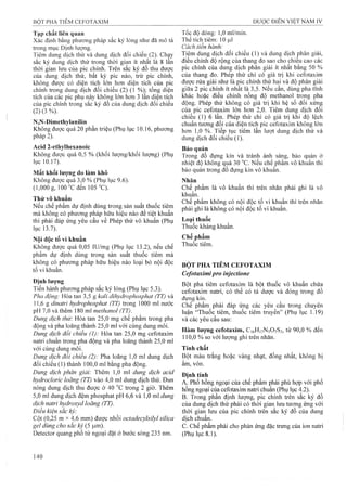 Tạp chất Mên qiian
Xác định bằng phương pháp sắc ký lỏng như đã mô tả
trong mục Định lượng.
Tiêm dung dịch thử và dung dịch đối chiếu (2). Chạy
sắc ký dung dịch thử trong thời gian ít nhất là 8 lần
thời gian lưu của pic chính. Trên sắc ký đồ thu được
của dung dịch thử, bât kỳ pic nào, trừ pic chính,
không được có diện tích lớn hơn diện tích của pic
chính trong dung dịch đối chiếu (2) (1 %); tổng diện
tích của các pic phụ này không lớn hon 3 lần diện tích
của pic chính trong sắc ký đồ của dung dịch đối chiếu
(2) (3 %).
N,N-Dimethylanilin
Không được quá 20 phần triệu (Phụ lục 10.16, phương
pháp 2).
Acid 2-ethylhexanoic
Không được quá 0,5 % (khối Iưọ*ng/khối lượng) (Phụ
lục 10.17).’
Mất khối lượng do làm khô
Không được quá 3,0 % (Phụ lục 9.6).
(1,000 g, 100 T đen 105 "C).
Thử vô khuẩn
Nếu chế phẩm dự định dùng trong sản suất thuốc tiêm
mà không có phương pháp hữu hiệu nào để tiệt khuẩn
thì phải đáp ứng yêu cầu về Phép thử vô khuẩn (Phụ
lục 13.7).
Nội độc tố vi khuẩn
Không được quá 0,05 lU/mg (Phụ lục 13.2), nếu chế
phẩm dự định dùng trong sản suất thuốc tiêm mà
không có phưong pháp hữu hiệu nào loại bỏ nội độc
tố vi khuẩn.
Định lượng
Tiến hành phương pháp sắc ký lỏng (Phụ lục 5.3).
Pha động: Hòa tan 3,5 g kalỉ dỉhydrophosphat (TT) và
11,6 g dinatrỉ hydrophosphat ỢT) trong 1000 ml nước
pH 7,0 và thêm 180 ml methanol (TT).
Dung dịch thừ. Hòa tan 25,0 mg chế phẩm trong pha
động và pha loãng thành 25,0 ml với cùng dung môi.
Dung dịch đổi chiếu (1): Hòa tan 25,0 mg cefotaxim
natri chuẩn trong pha động và pha loãng thành 25,0 ml
với cùng dung môi.
Dung dịch đối chiếu (2): Pha loãng 1,0 ml dung dịch
đối chiếu (1) thành 100,0 mỉ bằng pha động.
Dung dịch phân giải: Thêm 1,0 ml dung dịch acid
hydrocỉoric loãng (TT) vào 4,0 ml dung dịch thử. Đun
nóng dung dịch thu được ở 40 °c trong 2 giờ. Thêm
5,0 mỉ dung dịch đệm phosphat pH 6,6 và 1,0 ml dung
dịch natri hydroxyd loãng (TT).
Điều kiện sắc kỷ:
Cột (0,25 m X4^6 mm) được nhồi octadecylsilyl silỉca
gel dùng cho săc kỷ (5 |um).
Detector quang phổ tử ngoại đặt ở bước sóng 235 nm.
Tốc độ dòng: 1,0 ml/min.
Thể tích tiêm: 10 ỊLil
Cách tiến hành:
Tiêm dung dịch đối chiếu (1) và dung địch phân giải,
điêu chỉnh độ rộng của thang đo sao cho chiêu cao các
pic chính của dung dịch phân giải ít nhât băng 50 %
của thang đo. Phép thử chỉ có giá trị khi ceíotaxim
được rửa giải như là pic chính thứ hai và độ phân giải
giữa 2 pic chính ít nhất là 3,5. Nếu cần, dùng pha tĩnh
khác hoặc điều chỉnh nồng độ methanol trong pha
động. Phép thử không có giá trị khi hệ số đối xứng
của pic ceíotaxim lón hon 2,0. Tiêm dung dịch đối
chiếu (1) 6 lần. Phép thử chỉ có giá trị khi độ lệch
chuân tương đôi của diện tích pic cefotaxim không lớn
hơn 1,0 %. Tiếp tục tiêm lần lưọt dung dịch thử và
dung dịch đối chiếu (1).
Bảo quản
Trong đồ đựng kín và tránh ánh sáng, bảo quản ở
nhiệt độ không quá 30 °c. Nêu chê phẩm vô khuân thì
bảo quản trong đồ đựng kín vô khuẩn.
Nhãn
Chế phẩm là vô khuẩn thi trên nhãn phải ghi là vô
khuẩn.
Chế phẩm không có nội độc tố vi khuẩn thì trên nhãn
phải ghi là không có nội độc tố vi khuẩn.
Loại thuốc
Thuốc kháng khuẩn.
Chế phẩm
Thuốc tiêm.
BỘT PHA TIÊM CEFOTAXIM
Cefotaximipro injectione
Bột pha tiêm ceíotaxim là bột thuốc vô khuẩn chứa
cefotaxim natri, có thể có tá được và đóng trong đồ
đựng kín.
Chế phẩm phải đáp ứng các yêu cầu trong chuyên
luận “Thuốc tiêm, thuốc tiêm truyền” (Phụ lục 1.19)
và các yêu cầu sau:
Hàm lượng cefotaxim, Ci6H]7N5 0 7 S2, từ 90,0 % đến
110,0 % so với lượng ghi trên nhãn.
Tính chất
Bột màu trắng hoặc vàng nhạt, đồng nhất, không bị
ẩm, vón.
Định tính
A. Phổ hồng ngoại của chế phẩm Ị3hải phù họp với phổ
hồng ngoại của ceíotaxim natri chuẩn (Phụ lục 4.2).
B. Trong phần định lượng, pic chính trên sắc ký đồ
của dung dịch thử phải có thời gian lưu tương ứng với
thời gian lưu của pic chính trên sắc ký đồ của dung
dịch chuẩn.
c. Chế phẩm phải cho phản ứng đặc trưng của ion natri
(Phụ lục 8.1).
 